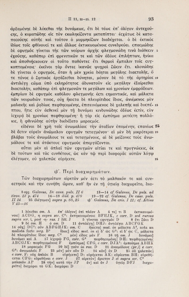 άρ£αμένηο δε λύεεθαι τήε δυνάμεωε, ετι δέ τέως έπ5 ολίγον άντεχού- εηε, ό κυματώδηε είε τον εκωληκίζοντα μεταπίπτει* έεχάτωε δέ κατα- πεεούεηε αύτήε και τούτον ό μυρμηκικών διαδέχεται, ό δε έκτικόε ίδίωε τοΐε φθίνουεί τε και άλλωε έκτικευομένοιε ευνεδρεύει. επαεμώδηε δε εψυγμόε γίνεται τήε των νεύρων άρχήε φλεγμονώδη τινά διάθεειν 5 4χούεηε, καθάπερ επί φρενιτικών τε και των ό£εωε έπιλήπτων, ήνίκα και άποθνήεκουειν οί τούτο παθόντεε ετι θερμοί εμπαλιν τοΐε ευγ- κοπτομενοιε* εκείνοι γάρ δντεε ίκανώε ψυχροί ζώειν ετι. κλονώδηε δε γίνεται ό εφυγμόε, δταν ή μεν χρεία δεηται μεγάληε διαετολήε, δ τε τόνοε ό ζωτικόε έργάζεεθαι δύνηται, μόνον δε τό τήε άρτηρίαε ίο άντιλέγη εώμα ύπό εκληρότητοε αδυνατούν είε μεγάλην έΗαίρεεθαι διαετολήν, καθάπερ επί φλεγμονών τε μεγάλων καί χρονιών έμφράΗεων. εμπρίων δε εφυγμόε καθόλου φλεγμονήε έετι εημαντικόε, καί μάλιετα τών νευρωδών τινοε, ούχ ήκιετα δε πλευρίτιδοε ϊδιοε, άνιεμενοε μεν μαλακήε καί ραδίωε πεφθηεομενηε, έπιτεινόμενοε δε χαλεπήε καί δυεπε'- ΐ5 πτου, ήτιε εύν άεθενεΐ μεν τή δυνάμει κινδυνώδηε ό£εωε έετίν, εύν ίεχυρα δε χρονίωε πεφθηεομενη* ή γάρ είε εμπύημα μετεετη πολλά- κιε, ή φθινώδηε αύτήν διεδεΗατο μαραεμόε. είδεναι δε χρή ταΐε άνωμαλίαιε την άταΕίαν έπομένην, επανίωε 25 δε εετιν εύρεΐν ανώμαλον εφυγμόν τεταγμενον* αι μεν δη μικρότεραι βλάβαι τούε άνωμάλουε τε καί τεταγμενουε, αί δε μείίονεε τούε άνω- μάλουε τε καί άτάκτουε εφυγμούε απεργάζονται. αύται μεν αί άπλαΐ τών εφυγμών αίτίαι τε καί προγνώεειε, εκ δε τούτων καί τάε ευνθετουε, ώε καν τώ περί διαφοράε αύτών λόγω ελεγομεν, ού χαλεπώε εύρήεετε. 25 ιβ'. π ερί διαχωρημάτων. Τών διαχωρημάτων αιρετόν μεν έετι τό μαλθακόν τε καί ευν- εετηκόε καί την ευνήθη ώραν, καθ5 ήν εν τή ύγιεία διεχωρεΐτο, δια- 8 sqq. Galenus, De cans. puls. II 6 13—14 cf. Galenus, De puls, ad tiron. 12 p. 474 14—18 ibid. p. 478 19—22 cf. Galenus, De caus. puls. II14 25 ελεγομεν] supra p. 88,25 ιβ' Galenus, De eris. I 11; cf. Aetius V 45—46 1 λύεεθοα om. A έττ’ ολίγον] έπι πλέον A 4 τε] τι Β έκτικευομέ- νοιε] ACDG, η supra scr. C2: έκτηκευομένοιε BFHJK, e corr. D sed rursus supra scr. i, post -η- ras. 1 liti. J 5 γίνεται εφυγμόε D 8 έ'τι ζώει D 9 δέ om. Η ό om. D 11 άντιλέγη] DHJ: αντιλέγει ABCFGrK 14 ούχ] DC2: οΰν ABFGHJK: om. C ήκιετα] mut. in μάλιετα A3, nota an malista forte mrg. Β3 ϊδιοε] εΐδοε mut. in εί δ’ ώε G2: ei δ5 ώε C, μάλιετα δέ πλευρίτιδοε ϊδιοε mrg. C2 μεν] εΐδοε μέν F 16 τή om. J δυνάμει] δυνάμει και Α 17 ιεχυρώ FG, corr. G2 πεφθηεομένη] DH: πεφθηεομενηε ABCGJK: πεφθηεομένοιε F έμπύημα] CFG, e corr. DJA3: έμποίημα ABHK 18 μοραεμόε FG 20 δέ] γοΰν in ras. D 21 άνωμάλουε (pr.)] e corr. G2: άνωμαλεΐε F 23 μεν] μεν οΰν D 24 καν] έν D 25 ού χαλεπώε] e corr. F: ούχ άπλώε Β εύρήεετε] D: εύρήεεται ΑΚ: εύρίεεται ΒΗ: εύρεθή- εεται CFG: εύρεθήναι e corr. J 27 αιρετόν] άριετον J et supra scr. C3 μαλακόν AP 28 τήν] κατά την JP έν] καί έν J ύγεία DFJ διεχω¬ ρεΐτο] διεχώρει τό GK: διεχώρει D