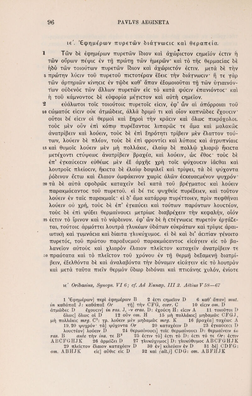 ie . Έφημεριυν πυρετών διάγνωαο και θεραπεία. 1 Τών δέ εφήμερων πυρετών ίδιον κα'ι άχώριετον εημεΐόν έετιν η¬ τών ουρών πεψιε εν τη πρώτη τών ήμερών και τό τήε θερμαείαε δε ήδύ τών τοιούτων πυρετών ίδιον και άχώριετόν έετιν. μετά δε την 5 πρώτην λύειν του πυρετού πιετοτέραν eEeic την διάγνωαν ή τε γάρ τών αρτηριών κίνηειε εν τώδε καθ3 άπαν έΕομοιούται τη τών ύγιαινόν- τών ούδενόε τών άλλων πυρετών είε τό κατά φύειν έπανιόντοε’ και ή τού κάμνοντοε δε ευφορία μέγιετον και αυτή εημεΐον. 2 ευάλωτοι τοΐε τοιούτοιε πυρετοΐε είειν, έφ3 ών αι άπόρροιαι τού ίο εώματόε είειν ούκ άτμώδειε, αλλά δριμύ τι καί οΐον καπνώδεε έχουειν* ούτοι δε είειν οι θερμοί καί Εηροί την κράειν καί όλωε πικρόχολοι, τούε μεν ούν επί κόπω πυρέΕανταε λιπαρώε τε άμα καί μαλακώε άνατρίβειν καί λούειν, τούε δε επί Εηρότητι τρίβειν μεν έ'λαττον τού¬ των, λούειν δε πλέον, τούε δε έπί φροντίει καί λύπαιε καί άγρυπνίαιε ΐ5 καί θυμοΐε λούειν μεν μη πολλάκιε, έλαίω δε πολλώ χλιαρώ ήκιετα μετέχοντι ετύψεωε άνατρίβειν βραχέα, καί λούειν, ώε έθοε' τούε δε έπ3 έγκαύεεαν εύθέωε μεν έΕ άρχήε χρή τοΐε ψύχουειν ίάεθαι καί λουτροΐε πλείοειν, ήκιετα δε έλαίω δαψιλεΐ καί τρίψει, τά δε ψύχοντα ρόδινον έετω καί έλαιον όμφάκινον χωρίε άλών έεκευαεμένον ψυχρόν 20 τά δε αυτά εφοδρώε καταχεΐν δει κατά τού βρέγματοε καί λούειν παρακμάεαντοε τού πυρετού, εί δε τιε ψυχθείε πυρέΕειεν, καί τούτον λούειν έν ταΐε παρακμαΐε* εί δ3 άμα κατάρρω πυρέττοιεν, πριν πεφθήναι λούειν ού χρή, τούε δε έπ3 έγκαύεει καί τούτων παρόντων λουετέον, τούε δε έπί ψύΕει θερμαίνουει μετρίωε διαβρέχειν τήν κεφαλήν, οιόν 25 έετιν τό ϊρινον καί τό νάρδινον. έφ3 ών δε ή ετέγνωειε πυρετόν έργάΕε- ται, τούτοιε άρμόττει λουτρά γλυκέων ύδάτων εύκρατων καί τρΐψιε άραι- ωτική καί γυμνάεια καί δίαιτα γλυκύχυμοε. εί δε καί δι3 άειτίαν γένοιτο πυρετόε, τού πρώτου παροΕυεμού παρακμάεαντοε είεάγειν είε τό βα- λανεΐον αύτούε καί χλιαρόν έλαιον πλεΐετον καταχεΐν άνατρίβειν τε 30 πραότατα καί τό πλεΐετον τού χρόνου έν τη θερμή δεΕαμενή διατρί- βειν, έΕελθόντα δε καί άναλαβόντα τήν δύναμιν είεάγειν είε τό λουτρόν καί μετά ταύτα πιεΐν θερμόν ύδωρ διδόναι καί πτιεάνηε χυλόν, ένίοτε ie' Oribasius, Synops. VI 6; cf. Ad Eunap. III2. AetiusV58—67 1 Εφημέριον] περί εφημέριον B 2 ecri εημεΐον D 6 καθ’ άπαν] mut. in καθάπαΗ J: καθάπαΕ Or τη] τήν CFG, corr. C 10 είειν om. D άτμώδεε D έχουειν] in ras. J, -v eras. D: έχουεη Η: είειν A 11 τοιοΰτοι I) δλαιε] δλιυε oi D 12 οΰν om. Η 15 μή πολλάκιε] μηδαμώε CFGJ, μη πολλάκιε mrg. C2: γρ. λούειν μέν μηδαμώε mrg. Κ 16 βραχέα] ταχέωε Α 19.20 ψυχρόν* τά] ψύχοντα Or 20 καταχέειν D 23 έγκαύεεει D λουετέον] λούειν D 24 θερμαίνουει] τοΐε θερμαίνουει D: θερμαίνειν ίη ras. B ante τήν ins. τε Β2 25 έετιν τό] έετι τό D: έετι τό τε Or: έετιν ABCFGHJK 26 άρμόΕει D 27 γλυκύχυμοε] D: γλυκύθυμοε ABCFGHJK 29 πλεΐετον έλαιον καταχέειν D 30 έν] κελεύειν έν D 31 δε] CDFG: om. ABHJK είε] αύθιε είε D 32 καί (ait.)] CDG: om. ABFHJK