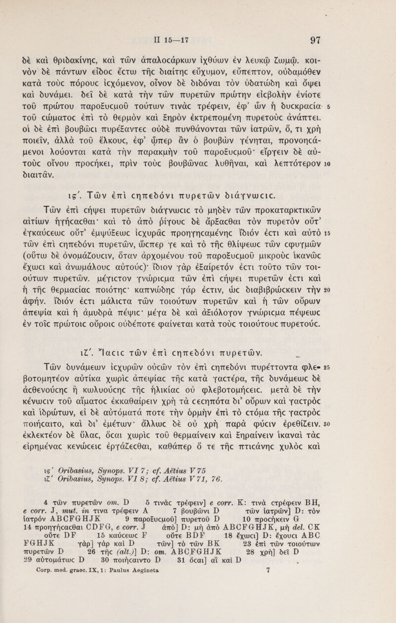 be και θρώακίνηε, και τών άπαλοεάρκων ιχθύων εν λευκώ £ωμώ. κοι- νόν be πάντων eiboc έετω τήε ύιαίτηε εύχυμον, εύπεπτον, oύbaμόθεv κατά τούε πόρουε ίεχόμενον, οίνον bέ bibovai τον ύbaτώbη και δψει και bυvάμει. bεΐ bέ κατά την τών πυρετών πρώτην είεβολήν ενίοτε τοΰ πρώτου παροΗυεμου τούτων τινάε τρεφειν, έφ5 ών ή bυεκpaείa του εώματοε έπί τό θερμόν και £ηρόν έκτρεπομενη πυρετούε άνάπτει. οί be επί βουβώει πυρεΗαντεε oύbέ πυνθάνονται τών ιατρών, δ, τι χρή ποιεΐν, άλλα του ελκουε, έφ5 ώπερ αν ό βουβών γένηται, προνοηεά- μενοι λούονται κατά την παρακμήν τού παροΗυεμοΰ' εϊργειν bέ αύ- τούε οίνου προεήκει, πριν τούε βουβώναε λυθήναι, καί λεπτότερον ίο biarrav. ις'. Τών επί εηπεύόνι πυρετών ύιάγνωειε. Τών επί εήψει πυρετών όιάγνωειε τό μηόέν τών προκαταρκτικών αιτίων ήγήεαεθαΓ καί τό από ρίγουε όέ άρΗαεθαι τον πυρετόν ούτ5 έγκαύεεωε ούτ’ έμψύΗεωε ίεχυράε προηγηεαμενηε ibiov έετι καί αύτό 15 τών επί εηπεόόνι πυρετών, ώεπερ γε καί τό τήε θλίψεωε τών εφυγμών (οΰτω όέ όνομάίουειν, όταν άρχομενου τού παροΗυεμοΰ μικρούε ίκανώε εχωει καί άνωμάλουε αύτούε)* ibiov γάρ έΗαίρετόν έετι τούτο τών τοι- ούτων πυρετών, μέγιετον γνώριεμα τών επί εήψει πυρετών έετι καί ή τήε θερμαείαε ποιότηε* καπνώόηε γάρ έετιν, ώε όιαβιβρώεκειν τήν 2ο άφήν. ibiov έετι μάλιετα τών τοιούτων πυρετών καί ή τών ούρων απεψία καί ή apobpa πέψιε* μέγα bέ καί άΗιόλογον γνώριεμα πέψεωε έν τοΐε πρώτοιε ούροιε ούόέποτε φαίνεται κατά τούε τοιούτουε πυρετούε. ι5Ίαειε τών έπί εηπεύόνι πυρετών. Τών ύυνάμεων ίεχυρών ούεών τον έπί εηπεύόνι πυρέττοντα φλε- 25 βοτομητέον αύτίκα χωρίε άπεψίαε τήε κατά γαετέρα, τήε ύυνάμεωε be άεθενούεηε ή κωλυούεηε τήε ήλικίαε ού φλεβοτομήεειε. μετά ύέ τήν κένωειν τού αϊματοε έκκαθαίρειν χρή τα εεεηπότα bi5 ούρων καί γαετρόε καί ίύρώτων, εί bέ αύτόματά ποτέ τήν ορμήν έπί τό ετόμα τήε γαετρόε ποιήεαιτο, καί bi' έμέτων άλλωε bέ ού χρή παρά φύειν έρεθί£ειν. 3ο έκλεκτέον be ύλαε, δεαι χωρίε τού θερμαίνειν καί Ηηραίνειν ικαναί τάε είρημέναε κενώεειε έργάίεεθαι, καθάπερ ό τε τήε πτιεάνηε χυλόε καί ις' Oribasius, Synops. VI 7; cf. Aetius V75 il' Oribasius, Synops. VI 8; cf. Aetius V71, 76. 4 τών πυρετών om. D 5 τινάε τρεφειν] e corr. K: τινά ετρέφειν BH, e corr. J, mut. in τινα τρεφειν A 7 βουβώνι D τών ιατρών] D: τόν Ιατρόν ABCFGHJK 9 παροΗυεμου] πυρετου D 10 προεήκειν G 14 προηγήεαεθαι CDFG, e corr. J άπό] D: μή από ABCFGHJK, μή dei. CK ούτε DF 15 καύεευυε F ούτε BDF 18 έχιυει] D: έχουει ABC FGHJK γάρ] γάρ καί D τών] τό τών ΒΚ 23 έπί τών τοιούτων πυρετών D 26 τήε (ait.)] D: om. ABCFGHJK 28 χρή] δει D 29 αύτομάτωε D 30 ποιήεαιντο D 31 δεαι] αί καί D Corp. med. graoc. IX, 1: Paulus Aegineta 7