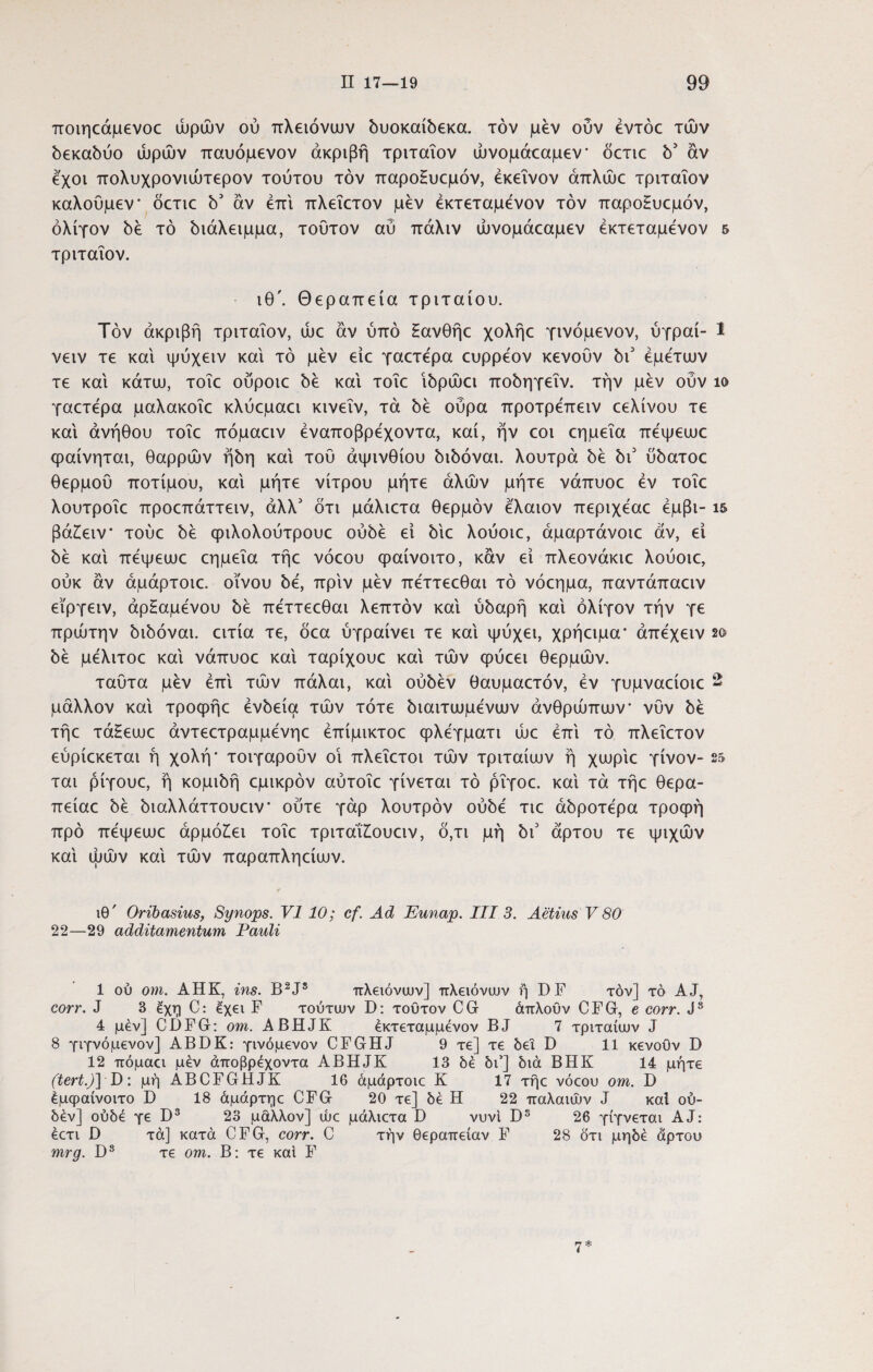 ποιηεάμενοε ωρών ού πλειόνων δυοκαίδεκα. τον μεν ούν έντόε των 5εκα5ύο ωρών παυόμενον ακριβή τριταΐον ώνομάεαμεν δετιε b3 αν έ'χοι πολυχρονιώτερον τούτου τον παροΗυεμόν, εκείνον άπλώε τριταΐον καλούμεν δετιε b3 αν επί πλεΐετον μεν έκτεταμενον τον παρο£υεμόν, ολίγον bb τό bιάλειμμα, τούτον αύ πάλιν ώνομάεαμεν έκτεταμενον 5 τριταΐον. ιθ\ Θεραπεία τριταίου. Τον άκριβή τριταΐον, ώε αν ύπό Ηανθήε χολήε γινόμενον, ύγραί- 1 νειν τε και ψύχειν καί τό μεν είε γαετέρα ευρρέον κενουν bi3 εμετών τε καί κάτω, τοΐε ούροιε bb καί τοΐε ibpuki πobηγεΐv. την μεν ούν ίο γαετέρα μαλακοΐε κλύεμαει κινεΐν, τα bb ούρα προτρέπειν εελίνου τε καί ανήθου τοΐε πόμαειν έναποβρέχοντα, καί, ήν εοι εημεΐα πέψεωε φαίνηται, θαρρών ήύη καί τού αψινθίου bibovai. λουτρά bb bi3 obaTOO θερμού ποτίμου, καί μήτε νίτρου μήτε άλών μήτε νάπυοε έν τοΐε λουτροΐε προεπάττειν, άλλ3 δτι μάλιετα θερμόν έ'λαιον περιχέαε έμβι- ΐδ βά£ειν τούε bb φιλολούτρουε obbb εί bxc λούοιε, άμαρτάνοιε αν, εΐ bb καί πέψεωε εημεΐα τήε νόεου φαίνοιτο, καν εί πλεονάκιε λούοιε, ούκ άν άμάρτοιε. οίνου bb, πριν μεν πέττεεθαι τό νόεημα, παντάπαειν εϊργειν, άρΗαμένου bb πέττεεθαι λεπτόν καί ύόαρή καί ολίγον τήν γε πρώτην bibovai. ειτία τε, δεα ύγραίνει τε καί ψύχει, χρήειμα* άπέχειν 2ο bb μέλιτοε καί νάπυοε καί ταρίχουε καί τών φύεει θερμών. ταύτα μεν έπί τών πάλαι, καί obbbv θαυμαετόν, έν γυμναείοιε 2 μάλλον καί τροφήε έvbείa τών τότε όιαιτωμένων ανθρώπων νύν bb τήε τάΕεωε άντεετραμμένηε έπίμικτοε φλέγματι ώε έπί τό πλεΐετον εύρίεκεται ή χολή* τοιγαρούν οι πλεΐετοι τών τριταίων ή χωρίε γίνον- 25 ται ρίγουε, ή κομιόή εμικρόν αύτοΐε γίνεται τό ρΐγοε. καί τα τήε θερα- πείαε bb ώαλλάττουειν ούτε γάρ λουτρόν obbb τιε 0bpoTbpa τροφή προ πέψεωε αρμόζει τοΐε τριτάίΖουειν, δ,τι μη bi3 άρτου τε ψιχών καί ώών καί τών παραπληείων. ιθ' Oribasius, Synops. VI 10; cf. Ad Eunap. III 3. Aelius V 80 22—29 additamentum Pauli 1 ού om. AHK, ins. B2J8 πλειόνων] ττλειόνων ή DF τον] τό AJ, corr. J 3 ^χη C: exet F τούτων D: τούτον CG άπλούν CFG, e eorr. Js 4 μεν] CDFG: om. ABHJK εκτεταμμενον BJ 7 τριταίων J 8 γιγνόμενον] ABDK: γινόμενον CFGHJ 9 τε] τε bei D 11 κενούv D 12 πόμαα μέν άποβρέχοντα ABHJK 13 δε δι5] διά ΒΗΚ 14 μήτε (tert.)] D: μήΑΒΟΓΒΗΙΚ 16 άμάρτοιε Κ 17 τήε νόεου om. D έμφαίνοιτο D 18 άμάρτηε CFG 20 τε] δε Η 22 παλαιών J καί ού- δέν] ούδέ γε D3 23 μάλλον] ώε μάλιετα D νυνί Ds 26 γίγνεται AJ: έετι D τά] κατά CFG, corr. C τήν θεραπείαν F 28 δτι μηδέ άρτου mrg. D3 τε om. Β: τε καί F rj *