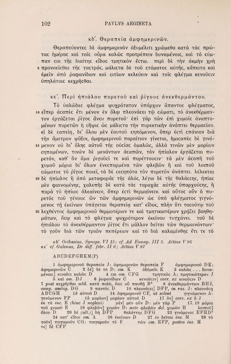κδ'. Θεραπεία άμφημερινών. Θεραπεύοντεε δέ άμψημερινόν όΗυμελιτι χρώμεθα κατά τάε πρώ- ταε ήμεραε και τοΐε ούρα καλώε προτρεπειν δυναμένοιε, και τό εύμ- παν εοι τήε διαίτηε eiboc τμητικόν εετυυ. περί δέ την ακμήν χρή 5 προνοεΐεθαι τήε γαετρόε, μάλιετα δέ τού ετόματοε αύτήε, κάπειτα και έμεΐν από ραφανίδων και ατίων κελεύειν και τοΐε φλέγμα κενοϋειν ύπηλάτοιε κεχρήεθαι. κε'. π ερΐ ήπιάλου πυρετού και ρίγουε άνεκθερμάντου. Τό ύαλώόεε φλέγμα ψυχρότατον ύπαρχον άπαντοε φλεγματοε, ίο εΐπερ άεαπέε ετι μενον εν δλψ πλεονάεει τώ αυματι, τό άνεκθέρμαν- τον εργάζεται ρΐγοε άνευ πυρετού* έπι γάρ τών επί χυμοΐε άναπτο- μένων πυρετών ή εήψιε ώε μάλιετα την πυρεκτικήν άνάπτει θερμαείαν. ει δέ εαπείη, δι5 όλου μεν έαυτού εηπόμενον, δπερ έετι επάνιον διά την άμετρον ψύ£ιν, άμφημερινού παραίτιον γίνεται, ήμιεαπέε bέ γινό- ΐ5 μενον ού δι’ δληε αυτού τήε ούείαε όμαλώε, άλλα τινών μεν μορίων εηπομένων, τινών δε μενόντων άεαπών, τον ήπίαλον εργάζεται πυ¬ ρετόν, καθ5 όν άμα ριγούεί τε και πυρεττουειν* τά μεν άεαπή τού χυμού μόρια bi όλων ένεεπαρμένα τών φλεβών ή και τού λοιπού εώματοε τό ρΐγοε ποιεί, τά δε εεεηπότα τον πυρετόν άνάπτει. λελεκται 20 δε ήπίαλοε ή άπό μεταφοράε τήε άλόε, λέγω δε τήε θαλάεεηε, ήπίαε μεν φαινομένηε, χαλεπήε δε κατά τάε ταραχάε αύτήε ύπαρχούεηε, ή παρά τό ήπίωε άλεαίνειν, δπερ έετι θερμαίνειν. και ούτοε ούν ό πυ- ρετόε τού γένουε ών τών άμφημερινών ώε ύπό φλέγματοε γιγνό- μενοε τή εκείνων ύπάγεται θεραπεία κατ’ εΐδοε, πλήν δτι τοεούτω τού 25 λεχθέντοε άμφημερινού θερμοτέρων τε και τμητικωτέρων χρήζει βοηθη¬ μάτων, όεω και τό φλέγμα ψυχρότερον εκείνου τυγχάνει, τού δε ήπιάλου τό άνεκθέρμαντον ρΐγοε έτι μάλλον δεΐται τών θερμαινόντων* τό γούν διά τών τριών πεπέρεων καί τό διά καλαμίνθηε έτι τε τό κδ' Oribasius, Synops. VI15; cf. Ad Eunap. III 5. Aetius V 86 κε' cf. Galenus, De diff. febr. II 6; Aetius V87 ABCDEFGHKM(P) 1 άμφημερινού θεραπεία J: άφημερινών θεραπεία F άμφημερινού DK: άφημερινών C 2 δέ] δε τό D: om. Κ όΕύμελι Κ 3 καλώε . . . δυνα- μένοιε] κινοϋει καλώε D 4 εοι om. CFG τμητικόε Α: τμητικώτερον J 5 καί om. DJ 6 ^εφανίδων C κενοϋειν] corr. ex κινούειν D 7 post κεχρήεθαι add. κατά πολύ, εωε ού παυθη Β3 8 άνεκθερμάνταιν BHJ, comp. ambig. DG 9 παντόε D 10 πλεονάεει] DFP, in ras. J: πλεονάεη ABCGH 13 αύτοϋ D 14 άφημερινού CF, ut solent γιγνόμενον A: γενόμενον FP 15 μορίων] μορίων αύτοϋ D 17 δν] corr. δ J in τά inc. E (hinc J neglexi) μέν] μεν ούν D: μεν γάρ Ρ 17. 18 μόρια τοϋ χυμοΰ Ε 18 φλεβών] χυμών D: ante φλεβών dei. χυμών Η λοιποϋ] όλου D 20 δέ (ait.)] δη DFP θαλάττηε DFG 23 γινόμενοε EFHD3 24 κατ’ εΐδοε om. Α 26 εκείνων D 27 in δεΐται inc. Μ 28 τό γοϋν] τοιγαροϋν CG: τοιγαροϋν τό F τών om. EFP, postea ins. Μ τε] δέ CFP