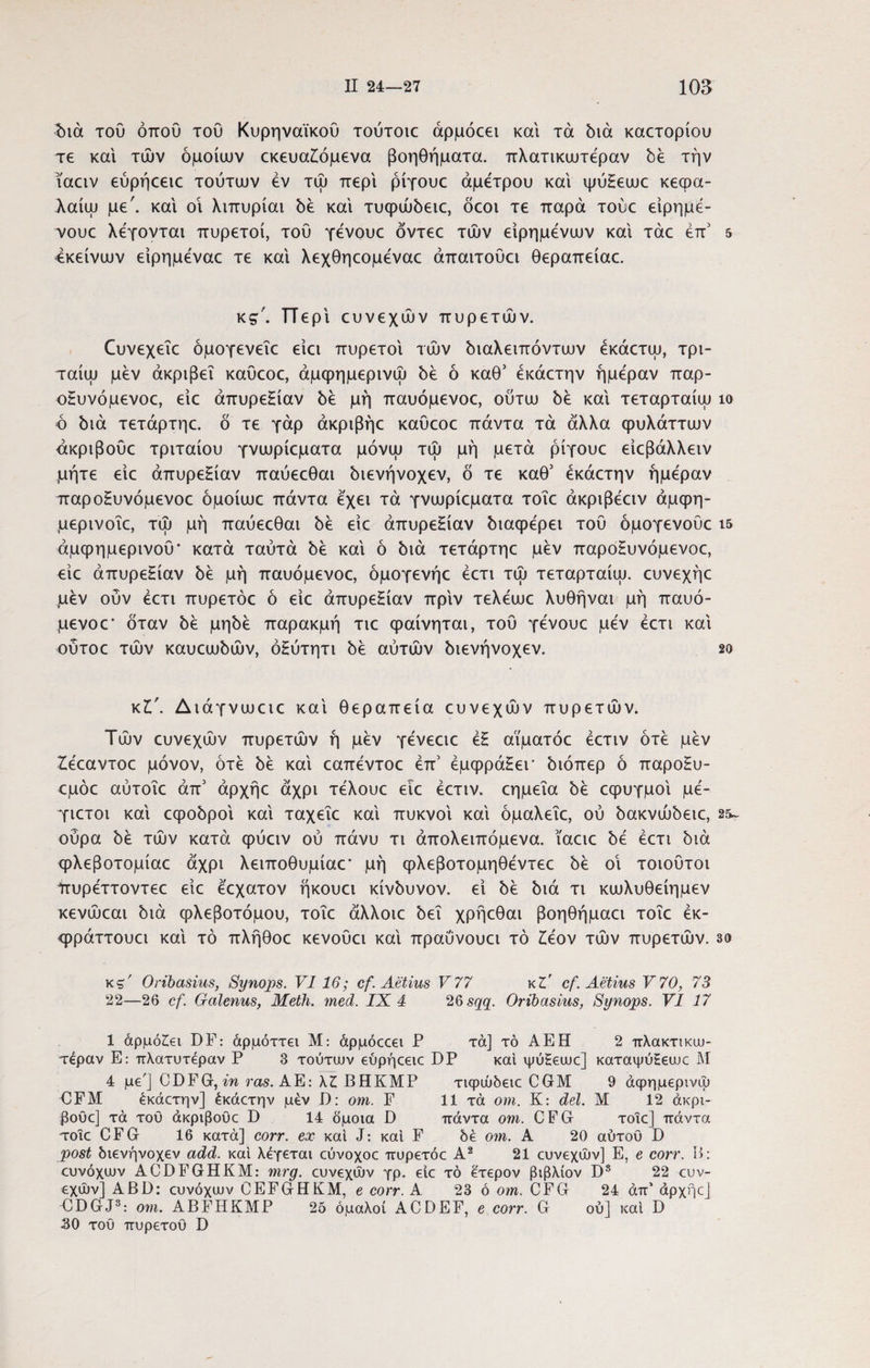διά του όπου του Κυρηναϊκού τούτοι άρμόοει και τα διά καστοριού τε και τών όμοιων εκευαξόμενα βοηθήματα, πλατικωτέραν δε την ιααν εύρήεειε τούτων εν τώ περί ρίγουε άμετρου και ψύξεωε κεφα- λαίω με', και οι λιπυρίαι δε και τυφώδειε, όεοι τε παρά τούε είρημέ- ν/ουε λέγονται πυρετοί, τού γένουε όντεε τών είρημενων και τάε έπ5 5 4κείνων είρημέναε τε και λεχθηεομεναε άπαιτούει θεραπείαε. ks'. ΤΤερι ευνεχών πυρετών. Οινεχεΐε όμογενεΐε είει πυρετοί τών διαλειπόντων έκάετω, τρι- ταίω μεν άκριβεΐ καύεοε, άμφημερινώ δε ό καθ5 έκάετην ημέραν παρ¬ οξυνόμενοε, είε απυρεξίαν δε μη παυόμενοε, ούτω δε και τεταρταίοι ίο ό διά τετάρτηε. ό τε γάρ άκριβήε καύεοε πάντα τά άλλα φυλάττων άκριβοΰε τριταίου γνωρίεματα μόνω τώ μη μετά ρίγουε είεβάλλειν μήτε είε απυρεξίαν παύεεθαι διενήνοχεν, ό τε καθ’ έκάετην ημέραν παροξυνόμενοε όμοίωε πάντα έχει τά γνωρίεματα τοΐε άκριβέειν άμφη- μερινοΐε, τώ μή παύεεθαι δε είε απυρεξίαν διαφέρει τού όμογενούε 15 άμφημερινού* κατά ταύτά δε και ό διά τετάρτηε μεν παροξυνόμενοε, είε απυρεξίαν δε μή παυόμενοε, όμογενήε έετι τώ τεταρταίω. ευνεχήε μεν ούν έετι πυρετόε ό είε απυρεξίαν πριν τελέωε λυθήναι μή παυό¬ μενοε' όταν δε μηδέ παρακμή τιε φαίνηται, τού γένουε μέν έετι και ούτοε τών καυεωδών, όξύτητι δε αυτών διενήνοχεν. 2ο κV. Διάγνωειε και θεραπεία ευνεχών πυρετών. Τών ευνεχών πυρετών ή μέν γένεειε έξ αϊματόε έετιν ότέ μέν Ζέεαντοε μόνον, ότέ δέ και εαπέντοε έπ5 έμφράξεΓ διόπερ ό παροξυ- εμόε αύτοΐε άπ5 άρχήε άχρι τέλουε ειε έετιν. εημεΐα δέ εφυγμοι μέ- Τίετοι και εφοδροι και ταχεΐε και πυκνοί και όμαλεΐε, ού δακνώδειε, 25~ ούρα δέ τών κατά φύειν ού πάνυ τι απολειπόμενα, ϊαειε δέ έετι διά φλεβοτομίαε άχρι λειποθυμίαε' μή φλεβοτομηθέντεε δέ οι τοιούτοι Υτυρέττοντεε είε έεχατον ήκουει κίνδυνον, εί δέ διά τι κωλυθείημεν κενώεαι διά φλεβοτόμου, τοΐε άλλοιε δει χρήεθαι βοηθήμαει τοΐε έκ- φράττουει και τό πλήθοε κενούει και πραύνουει τό £έον τών πυρετών. 3ο κζ' Oribasius, Synojps. VI 16; cf.Aetius V77 κΖ' cf. Aetius V70, 73 22—26 cf. Galenus, Meth. med. 1X 4 26 sqq. Oribasius, Synops. VI 17 1 αρμόζει DF: άρμόττει Μ: άρμόεοει P τά] τό AEH 2 πλακτικιυ- τέραν E: πλατυτέραν P 3 τούτυυν εύρήεειε DP και ψόΗειυε] καταψύΕειυε Μ 4 με'] CDFG, in ras. ΑΕ: ΧΖ ΒΗΚΜΡ τιφώδειε CGM 9 άφημερινψ OFM έκάετην] έκάετην μέν D: om. F 11 τά οηι. Κ: dei. Μ 12 άκρι- βουε] τά τού άκριβούε D 14 όμοια D πάντα om. CFG τοΐε] πάντα τοΐε CFG 16 κατά] corr. ex και J: και F δέ om. Α 20 αυτού D post διενήνοχεν add. και λέγεται εύνοχοε πυρετόε Α2 21 ευνεχών] E, e corr. H: ευνόχιυν ACDFGHKM: mrg. ευνεχών γρ. ειε τό έτερον βιβλίον D8 22 ευν¬ εχών] ABD: ευνόχιυν CEFGHKM, e corr. Α 23 ό om. CFG 24 άπ’ άρχήε] EDGJ3: om. ABFHKMP 2ό ομαλοί ACBEF, e corr. G ού] και D 30 τού πυρετού D