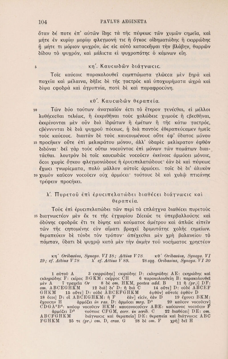 δταν δε ποτέ έπ3 αυτών ΐδηε τά τήε πεψεωε τών χυμών εημεΐα, και μήτε εν κυρίω μορίω φλεγμονή τιε ή δγκοε οίδηματώδηε ή εκιρρώδηε ή μήτε τι μόριον ψυχρόν, ώε είε αυτό καταεκήψαι τήν βλάβην, θαρρών δίδου τό ψυχρόν, και μάλιετα εί ψυχροπότηε ό κάμναιν εϊη. 5 κη'. Καυεωδών διάγνωειε. Τοΐε καύεοιε παρακολουθεί ευμπτώματα γλώεεα μεν Ηηρά και παχεΐα και μελαινα, δήΗιε δε τήε γαετρόε και ύποχωρήματα ώχρα και δίψα εφοδρά και αγρυπνία, ποτέ δε καί παραφροεύνη. κθ'. Καυεωδών θεραπεία. ίο Τών δύο τούτων άναγκαΐόν έετι τό έτερον γενέεθαι, εί μέλλοι λυθήεεεθαι τελέωε, ή έκκριθήναι τούε χολώδειε χυμούε ή εβεεθήναι. έκκρίνονται μεν ούν διά ιδρώτων ή εμετών ή τήε κάτω γαετρόε, εβέννυνται δε διά ψυχρού πόεεωε, ή διά παντόε έθεραπεύεαμεν ήμεΐε τούε καύεουε. δίαιτάν δε τούε καυεουμένουε ούτε έψ3 ύδατοε μόνου 15 προεήκεν ούτε επί μελικράτου μόνου, άλλ3 ύδαρέε μελίκρατον έφθόν διδόναι* δει γάρ τούε ούτω νοεούνταε επί μόνων τών πομάτων διαι- τάεθαι. λουτρόν δε τοΐε καυεωδώε νοεοΰειν έκείνοιε άρμόεει μόνοιε, δεοι χωρίε όγκου φλεγμονώδουε ή έρυειπελατώδουε’ εάν δε καί πεψεωε έχωει γνωρίεματα, πολύ μάλλον αύτοΐε άρμόεει. τοΐε δε δι3 άλυκόν 20 χυμόν καΰεον νοεοΰειν ούχ άρμόεει* τούτουε δε καί χυλώ πτιεάνηε τρέφειν προεήκει. λ'. Πυρετού επί έρυειπελατώδει διαθέεει διάγνωειε καί θεραπεία. Τούε επί έρυειπελατώδει τών περί τά επλάγχνα διαθέεει πυρετούε 25 διαγνωετέον μεν έκ τε τήε έγχωρίου ίέεεώε τε ύπερβαλλούεηε καί όδύνηε εφοδράε έτι τε δίψηε καί καύματοε άμετρου καί άπλώε είπεΐν τών τήε εηπομένηε εύν αΐματι βραχεί δριμυτάτηε χολήε εημείων. θεραπεύειν δε τόνδε τον τρόπον* άπέχεεθαι μεν χρή βαλανείου τό πάμπαν, ύδατι δε ψυχρώ κατά μεν τήν ακμήν τού νοεήματοε χρηετέον κη' Oribasius, Synops. VI18; Aetius V 78 κθ' Oribasius, Synops. VI 19; cf. Aetius V78 λ' cf. Aetius V 89. 28 sqq. Oribasius, Synops. VI20 1 αύτοΟ A 3 εκιρρώδηε] εκιρώδηε D: εκληρώδηε AE: εκηρώδηε καί εκληρώδηε F: εκίροε BGKM: εκίρροε CH 6 παρακολουθείη B: παρακολουθεί μέν A 7 τραχεία Or 8 δέ om. ΠΚΜ, postea add. B 11 ή (pr.)\ DF: om. ABCEGHKM 12 διά] δι’ D: ή διά C 14 ούτε] D: ουδέ ABCEF GHKM 15 ούτε] D: ουδέ ABCEFGHKM έψθόν] αύτοιε έφθόν D 18 δεοι] D: οΐ ABCEGHKM: ή F έάν] ειείν, εάν D 19 έ'χουει ΒΚΜ: έχουεην Η άρμό£ει in ras. D: άρμόεει mrg. D3 20 καΰεον νοεοΰειν] CDGA8B2: καύεψ νοεοΰειν ΗΚΜ: καυεονοεοΰειν ΑΒΕ: καύειυνοε νοεοΰειν F άρμόζει D3 τούτοιε CFGM, corr. in scrib. C 22 διαθέεει] DE: om. ABCFGHKM διάγνωειε καί θεραπεία] DE: θεραπεία καί διάγνιυειε ABC FGHKM 25 τε (pr.) om. D, eras. G 28 δέ om. F χρή] δει Η