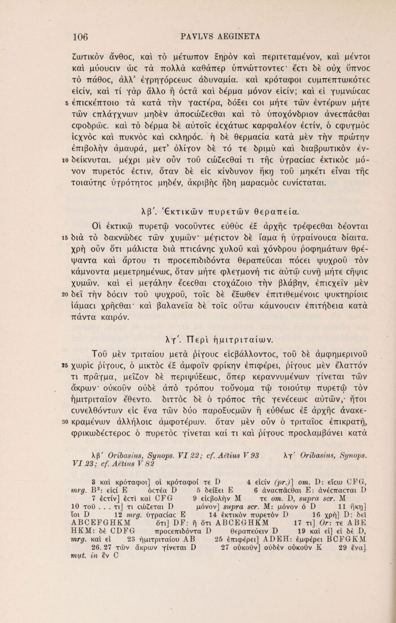 Ζωτικόν άνθοε, και τό μέτωπον ξηρόν και περιτεταμένον, και μεντοι και μύουειν ώε τά πολλά καθάπερ ύπνώττοντεε1 έ'ετι δέ ούχ ϋπνοε τό πάθοε, άλλ' έγρηγόρεεωε αδυναμία, και κρόταφοι ευμπεπτωκότεε είείν, και τί γάρ άλλο ή όετά και δέρμα μόνον είείν; και εί γυμνώεαε 5 έπιεκέπτοιο τά κατά την γαετερα, δόΗει εοι μήτε τών έντερων μήτε των επλάγχνων μηδέν άποεώΐεεθαι και τό ύποχόνδριον άνεεπάεθαι εφοδρώε. και τό δέρμα δε αύτοΐε έεχάτωε καρφαλέον έετίν, ό εφυγμόε ίεχνόε και πυκνόε καί εκληρόε. ή δε θερμαεία κατά μεν την πρώτην έπιβολήν αμαυρά, μετ' ολίγον δέ τό τε δριμύ καί διαβρωτικόν έν- ιο δείκνυται. μέχρι μεν οΰν του εώίεεθαί τι τήε ύγραείαε έκτικόε μό¬ νον πυρετόε έετιν, όταν δέ είε κίνδυνον ήκη του μηκέτι είναι τήε τοιαύτηε ύγρότητοε μηδέν, άκριβήε ήδη μαραεμόε ευνίεταται. λβ\ Έκτικών πυρετών θεραπεία. Οί έκτικώ πυρετω νοεουντεε εύθυε έζ άρχήε τρέφεεθαι δέονται S5 διά τό δακνώδεε τών χυμών μέγιετον δέ ίαμα ή ύγραίνουεα δίαιτα, χρή ούν ότι μάλιετα διά πτιεάνηε χυλού καί χόνδρου ροφημάτων θρέ- ψαντα καί άρτου τι προεεπιδιδόντα θεραπευεαι πόεει ψυχρού τον κάμνοντα μεμετρημένωε, όταν μήτε φλεγμονή τιε αύτώ ευνή μήτε εήψιε χυμών, καί εί μεγάλην έεεεθαι ετοχά£οιο την βλάβην, έπιεχεΐν μέν 20 δει την δόειν τού ψυχρού, τοΐε δέ έξωθεν έπιτιθεμένοιε ψυκτηρίοιε Ιάμαει χρήεθαΓ καί βαλανεΐα δέ τοΐε ούτω κάμνουειν έπιτήδεια κατά πάντα καιρόν. λγ\ ΤΤερί ήμιτριταίων. Τού μέν τριταίου μετά ρίγουε είεβάλλοντοε, τού δέ άμφημερινού 25 χωρίε ρίγουε, ό μικτόε έξ άμφοΐν φρίκην έπιφέρει, ρίγουε μέν έλαττόν τι πράγμα, μεΐξον δέ περιψύξεωε, δπερ κεραννυμένων γίνεται τών άκρων ούκοΰν ουδέ άπό τρόπου τούνομα τώ τοιούτω πυρετω τον ήμιτριταΐον έθεντο. διττόε δέ ό τρόποε τήε γενέεεωε αυτών,· ήτοι ευνελθόντων είε ένα τών δύο παροξυεμών ή εύθέωε έξ άρχήε άνακε- 30 κραμένων άλλήλοιε άμφοτέρων. όταν μέν ούν ό τριταΐοε έπικρατή, φρικωδέετεροε ό πυρετόε γίνεται καί τι καί ρίγουε προελαμβάνει κατά λβ' Oribasius, Synops. VI22; cf. Aetius V 93 λγ' Oribasius, Synops. VI 23; cf. Aetius V 82 3 και κρόταφοι] oi κρόταφοί τε D 4 είείν (pr.)] om. D: εΐαυ CFG, mrg. B2: είεί E όετέα D 5 δείξει E 6 άναεπάεθαι E: άνέεπαεται D 7 έετίν] έετι καί CFG 9 είεβολήν Μ τε om. D, supra scr. M 10 τοΰ ... τι] τι εώζεται D μόνον] supra scr. Μ: μόνον ό D 11 ήκη] ιοι D 12 mrg. ύγραείαε Ε 14 έκτικόν πυρετόν D 16 χρή] D: δει ABCEFGHKM ότι] DF: ή δτι ABCEGHKM 17 τι] Or: τε ΑΒΕ ΗΚΜ: δέ CDFG προεεπιδόντα Γ) θεραπεύειν D 19 καί εί] εί δέ D, mrg. καί εί 23 ήμιτριταίου ΑΒ 25 επιφέρει] ADEH: έμφέρει BCFGKM 26. 27 τών άκρυον γίνεται D 27 ούκούν] ούδέν ούκουν Κ 29 ένα]. m\it. in εν C
