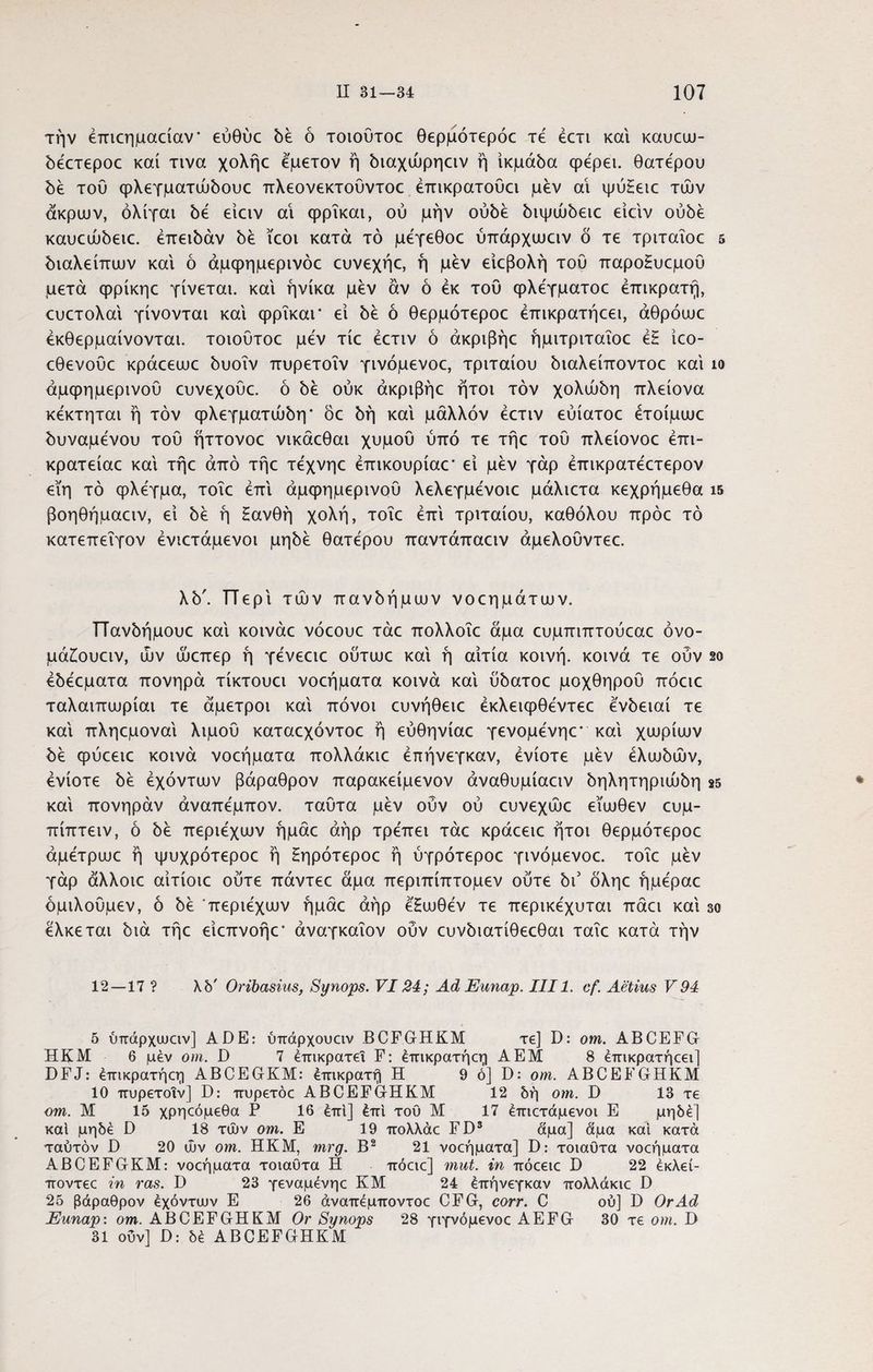 την έπιεημαείαν* εύθύε δέ δ τοιούτοε θερμότεροε τέ έετι και καυεω- δέετεροε καί τινα χολήε εμετόν ή διαχώρηειν η ικμάδα φέρει. θατερου δε τού φλεγματώδουε πλεονεκτούντοε έπικρατούει μεν αι ψύ£ειε τών άκρων, όλίγαι δε είειν αι φρΐκαι, ού μην ουδέ διψώδειε είειν ουδέ καυεώδειε. έπειδάν δέ ϊεοι κατά τό μέγεθοε ύπάρχωειν δ τε τριταΐοε 5 διαλείπων και ό άμφημερινόε ευνεχήε, ή μέν είεβολή τοΰ παρο£υεμοΰ μετά φρίκηε γίνεται, και ήνίκα μέν αν ό εκ του φλέγματοε επικρατή, ευετολαί γίνονται και φρΐκαι' εί δέ ό θερμότεροε έπικρατήεει, άθρόωε έκθερμαίνονται. τοιούτοε μέν τίε έετιν ό άκριβήε ήμιτριταΐοε έζ ίεο- εθενούε κράεεωε δυοΐν πυρετοΐν γινόμενοε, τριταίου διαλείποντοε καί ίο άμψημερινοΟ ευνεχοΰε. ό δέ ούκ άκριβήε ήτοι τον χολώδη πλείονα κέκτηται ή τον φλεγματώδη* δε δη καί μάλλον έετιν εύίατοε έτοίμωε δυναμένου του ήττονοε νικάεθαι χυμού ύπό τε τήε τού πλείονοε έπι- κρατείαε καί τήε από τήε τέχνηε έπικουρίαε* εί μέν γάρ έπικρατέετερον εϊη τό φλέγμα, τοΐε επί άμφημερινού λελεγμένοιε μάλιετα κεχρήμεθα ΐ5 βοηθήμαειν, εί δέ ή Ηανθή χολή, τοΐε επί τριταίου, καθόλου πρόε τό κατεπεΐγον ένιετάμενοι μηδέ θατέρου παντάπαειν άμελούντεε. λδ'. ΤΤερί τών πανδήμων νοεημάτων. Πανδήμουε καί κοινάε νόεουε τάε πολλοΐε άμα ευμπιπιούεαε όνο- μά£ουειν, ών ώεπερ ή γένεειε ούτωε καί ή αιτία κοινή, κοινά τε ούν 2ο έδέεματα πονηρά τίκτουει νοεήματα κοινά καί ύδατοε μοχθηρού πόειε ταλαιπωρίαι τε άμετροι καί πόνοι ευνήθειε έκλειψθέντεε ένδειαί τε καί πληεμοναί λιμού καταεχόντοε ή εύθηνίαε γενομένηε* καί χωρίων δέ φύεειε κοινά νοεήματα πολλάκιε έπήνεγκαν, ενίοτε μέν ελωδών, ενίοτε δέ έχόντων βάραθρον παρακείμενον άναθυμίαειν δηλητηριώδη 25 καί πονηράν άναπέμπον. ταύτα μέν ούν ού ευνεχώε εϊωθεν ευμ- πίπτειν, ό δέ περιέχων ήμάε αήρ τρέπει τάε κράεειε ήτοι θερμότεροε άμέτρωε ή ψυχρότεροε ή Ηηρότεροε ή ύγρότεροε γινόμενοε. τοΐε μέν γάρ άλλοιε αίτίοιε ούτε πάντεε άμα περιπίπτομεν ούτε δι3 δληε ήμέραε όμιλούμεν, ό δέ περιέχων ήμάε αήρ έ'Εωθέν τε περικέχυται πάει καί 30 έλκεται διά τήε είεπνοήε* άναγκαΐον ούν ευνδιατίθεεθαι ταΐε κατά τήν * 12—17? λ δ' Oribasius, Synops. VI24; Ad Eunap. III1. cf. Aetius V 94 5 ύπάρχιυειν] A DE: ύπάρχουαν BCFGHKM re] D: om. ABCEFGr HKM 6 μέν om. D 7 επικρατεί F: έπικρατήεη A EM 8 έπικρατήεει] DFJ: έπικρατήεη ABCEGrKM: επικρατή H 9 ό] D: om. ABCEFGHKM 10 πυρετοΐν] D: πυρετόε ABCEFGrHKM 12 δή om. D 13 τε om. M 15 χρηεόμεθα P 16 έπι] έπι του Μ 17 έπιετάμενοι Ε μηδέ] καί μηδέ D 18 τών om. Ε 19 πολλάε FD3 άμα] άμα καί κατά ταύτόν D 20 ών om. HKM, mrg. Β2 21 νοεήματα] D: τοιαυτα νοεήματα ABCEFGKM: νοεήματα τοιαυτα Η πόειε] mut. in πόεειε D 22 έκλεί- ποντεε in ras. D 23 γεναμένηε ΚΜ 24 έπήνεγκαν πολλάκιε D 25 βάραθρον έχόντιυν Ε 26 άναπέμποντοε CFG, corr. C ού] D OrAd Eunap: om. ABCEFGHKM Or Synops 28 γιγνόμενοε AEFG 30 τε om. D 31 ούν] D: δέ ABCEFGHKM