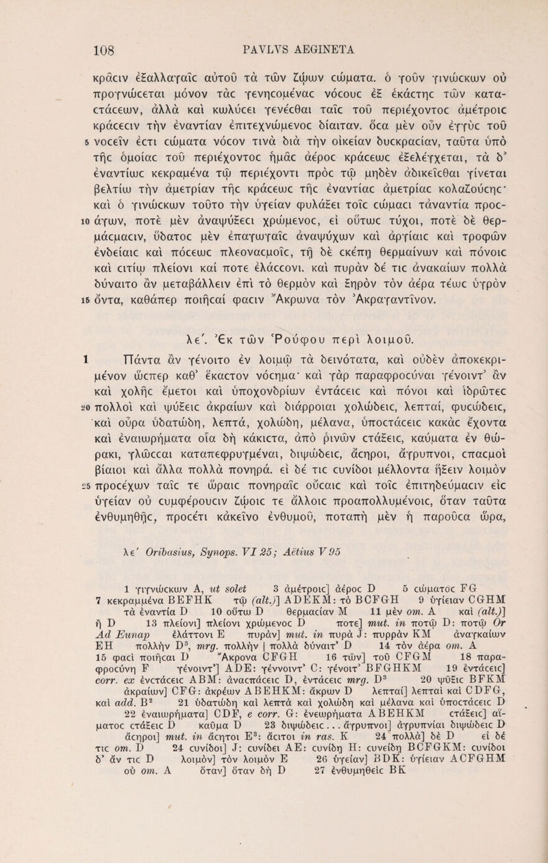 κράαν έξαλλαγαic αύτοΰ τά τών Ζώων θύματα. ό γουν γινώεκων ού προγνώοεται μόνον τάο γενηεομέναο νόεουε έξ έκάετηε τών κατα- ετάεεων, αλλά και κευλύεει γενεεθαι ταΐε του περιεχοντοε άμέτροιε κράεεειν την εναντίαν έπιτεχνώμενοε δίαιταν. όεα μεν οΰν έγγύε του 5 νοεεΐν εετι εώματα νόεον τινά διά την οίκείαν δυεκραείαν, ταΰτα ύπό τήε όμοίαε του περιεχοντοε ήμάε άέροε κράεειυε εξελέγχεται, τά δ* έναντίυυε κεκραμενα τώ περιέχοντι πρόε τώ μηδέν αδικεΐεθαι γίνεται βελτίω την άμετρίαν τήε κράεεωε τήε έναντίαε άμετρίαε κολαΖούεηε* καί ό γινώεκων τούτο την υγείαν φυλάξει τοΐε εώμαει τάναντία προε- ιο άγων, ποτέ μεν άναψύξεει χρώμενοε, εί ούτωε τύχοι, ποτέ δέ θερ- μάεμαειν, ύδατοε μέν έπαγωγαΐε άναψύχων καί άργίαιε καί τροφών ένδείαιε καί πόεεωε πλεοναεμοΐε, τή δέ εκέπη θερμαίνων καί πόνοιε καί ειτίω πλείονι καί ποτέ έλάεεονι. καί πυράν δέ τιε άνακαίων πολλά δύναιτο αν μεταβάλλειν επί τό θερμόν καί ξηρόν τον άέρα τέωε υγρόν 15 όντα, καθάπερ ποιήεαί φαειν ’Άκρωνα τον Άκραγαντΐνον. λε\ Έκ τών ‘Ρούφου περί λοιμού. 1 ΤΤάντα αν γένοιτο εν λοιμώ τά δεινότατα, καί ούδέν άποκεκρι- μένον ώεπερ καθ’ έκαετον νόεημα' καί γάρ παραφροεύναι γένοιντ5 άν καί χολήε εμετοί καί υποχονδρίων εντάεειε καί πόνοι καί ίδρώτεε 20 πολλοί καί ψύξειε άκραίων καί διάρροιαι χολώδειε, λεπταί, φυεώδειε, καί ούρα ύδατώδη, λεπτά, χολώδη, μέλανα, ύποετάεειε κακάε έχοντα καί εναιωρήματα οια δή κάκιετα, άπό ρινών ετάξειε, καύματα εν θώ- ρακι, γλώεεαι καταπεφρυγμέναι, διψώδειε, άεηροι, άγρυπνοι, επαεμοί βίαιοι καί άλλα πολλά πονηρά, εί δε τιε ευνίδοι μέλλοντα ήξειν λοιμόν 25 προεεχων ταΐε τε ωραίε πονηραΐε ούεαιε καί τοΐε έπιτηδεύμαειν είε ύγείαν ού ευμφέρουειν ξώοιε τε άλλοιε προαπολλυμενοιε, όταν ταΰτα ένθυμηθήε, προεέτι κάκεΐνο ένθυμού, ποταπή μέν ή παρούεα ώρα. λ €' Oribasius, Synojps. VI25; Aetius V 95 1 γιγνυυεκων A, ut solet 3 άμέτροιε] aepoc D 5 οώματοε FG 7 κεκραμμένα BEFHK τψ (ait.)] ADEKM: τό BCFGH 9 ύγίειαν CGHM τά εναντία D 10 οϋτω D θερμαείαν Μ 11 μέν om. Α καί (ait.)] ή D 13 πλείονι] πλείονι χρώμενοε D ποτέ] mut. in ποτώ D: ποτψ Or Ad Έηηαρ έλάττονι Ε πυράν] mut. in πυρά J: πυρράν ΚΜ αναγκαίων ΕΗ πολλήν D8, mrg. πολλήν j πολλά δύναιτ’ JD 14 τον άέρα om. Α 15 φαεί ποιήεαι D Ακρονα CFGH 16 τών] του CFGM 18 παρα- Φροεύνη F γένοιντ1] ADE: γέννοιντ5 C: γένοιτ’ BFGHKM 19 έντάεειε] corr. ex ένετάεειε ΑΒΜ: άναεπάεειε D, έντάεειε mrg. D3 20 ψϋ£ιε BFKM άκραίων] CFG: άκρέων ΑΒΕΗΚΜ: άκρων D λεπταί] λεπταί καί CDFG, καί add. Β2 21 ύδατώδη καί λεπτά καί χολώδη καί μέλανα καί ύποετάεειε D 22 εναιωρήματα] CDF, e corr. G: ένεωρήματα ΑΒΕΗΚΜ ετάξειε] αϊ- ματοε ετάξειε D καύμα Ό 23 διψώδειε ... άγρυπνοι] άγρυπνίαι διψώδειε D άεηροι] mut. in άεητοι Ε3: άειτοι in ras. Κ 24 πολλά] δέ D εί δέ τιε om. D 24 ευνίδοι] J: ευνίδει ΑΕ: ευνίδη Η: ευνείδη BCFGKM: ευνίδοι δ’ άν τιε D λοιμόν] τον λοιμόν Ε 26 ύγείαν] BDK: ύγίειαν ACFGHM ού om. Α όταν] δταν δή D 27 ένθυμηθείε ΒΚ