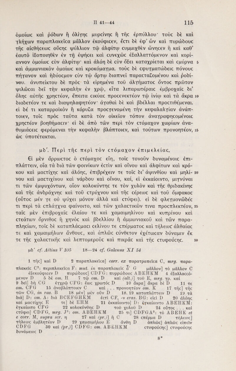 όμοίωε και ρόδων ή όλίγηε μυρείνηε ή τήε έρπύλλου* τούε δε και γλήχων παραπλακεΐεα μάλλον έκουφιεεν, έ'ετι δε έφ1 ών και πυρώδουε τήε αιεθήεεωε ούεηε ψύλλιον τω άλφίτω ευμμιχθεν ώνηεεν ή και καθ’ εαυτό ϊΗοποιηθεν εν τη έψήεει και ευνεχώε έΗαλλαττόμενον και κορί- αννον όμοίωε εύν άλφίτω’ και αλόη δε εύν όΗει καταχρίεται και εμύρνα & και άμμωνιακόν όμοίωε και κροκόμαγμα. τούε δε εψυγματώδειε πόνουε πήγανον και ήδύοεμον εύν τω άρτω διαπνεΐ παραετα£ομενου καί ρόδι¬ νου. άνυπείκτου δε πρόε τα είρημενα τού άλγήματοε όντοε πρώτον ιμιλώεαι δει την κεφαλήν εν χρω, ειτα λιπαρωτεραιε έμβροχαΐε δύ όληε αύτήε χρηετεον, έπειτα εικύαε προεενεκτέον τω ίνίω καί τα άκρα ίο διαδετέον τε καί διαψηλαφητέον' άγαθαί δε καί βδέλλαι προετιθέμεναι. εί δε τι καταρροϊκόν ή κόρυ£α προεγενομένη την κεφαλαλγίαν άνάπ- τοιεν, τοΐε πρόε ταύτα κατά τον οίκεΐον τόπον άναγραφηεομένοιε χρηετεον βοηθήμαειν- εί δε άπό των περί τον ετόμαχον χωρίων άνα- θυμιάεειε φερόμεναι την κεφαλήν βλάπτοιεν, καί τούτων προνοητέον, ΐ5 ώε ύποτέτακται. μδ'. ΤΤερί τήε περί τον ετόμαχον έπιμελείαε. Εί μεν άρρωετοε ό ετόμαχοε εί'η, τοΐε τονούν δυναμένοιε έπι- πλάττειν, οΐα τά διά των φοινίκων έετίν καί οίνου καί άλφίτων καί κρό¬ κου καί μαετίχηε καί άλόηε, έπιβρέχειν τε τοΐε δι5 άψινθίου καί μηλί- 2ο νου καί μαετιχίνου καί νάρδου καί οίνου, καί, εί έκκαίοιντο, μιγνύναι τι των έμψυχόντων, οιον κολοκύντηε τε τον χυλόν καί τήε θριδακίνηε καί τήε άνδράχνηε καί τού ετρύχνου καί τήε εέρεωε καί τού όμφακοε (ούτοε μεν γε ού ψύχει μόνον άλλα καί ετύφει). εί δε φλεγμονώδέε τι περί τά επλάγχνα φαίνοιτο, καί των χαλαετικών τινα προεπλεκτέον, 25 ταΐε μεν έπιβροχαΐε ελαίου τε καί χαμαιμηλίνου καί κυπρίνου καί ετεάτων όρνιθοε ή χηνόε καί βδελλίου ή άμμωνιακού καί των παρα- πληείων, τοΐε δε καταπλάεμαει εελίνου τε επέρματοε καί τήλεω(Γ άλθαίαε τε καί χαμαιμήλων άνθουε, καί άπλώε εύνθετον έχέτωεαν δύναμιν έκ τε τήε χαλαετικήε καί λεπτομερούε καί πικράε καί τήε ετυφούεηε. 3ο μδ' cf. Aetius V105 18—24 cf. Galenus XI 54 1 τήε] καί D 2 παραπλακεΐεα] corr. ex παρατραπεΐεα C, mrg. παρα- πλακεΐε C2: περιπλακεΐεα F: mut. in παραπλακείε a G μάλλον] τό μάλλον C έ£εκούψιεεν D πυρώδουε] CDFG: πυρρώδουε ABEHKM 4 ε£αλλαεεό- μενον D 5 δέ om. Η 7 τψ om. D καί (ait.)] του E, mrg. γρ. καί 9 δει] δή CG έγχρψ (JFG: ειυε χριυτόε D 10 άκρα] άκρα δέ D 11 τε om. CFG 15 άναβλάπτοιεν C καί . . . προνοητέον om. Κ 17 τήε] τήε τών CG, in ras. Β 18 μεν] μεν ούν D 18. 19 καταπλάττειν D 19 τά διά] D: om. Α: διά BCEFGHKM έετί CF, -ν eras. BG: είεί D 20 άλόηε καί μαετίχηε Ε τε] δέ ΕΗΜ 21 έκκαίοιντο] Β: έγκαίοιντο ΑΒΕΗΚΜ: έγκαίοιτο CFG 22 κολοκύνθηε D του χυλού D 24 ούτοε ... καί ετύφει] CDFG, mrg. J3: om. ΑΒΕΗΚΜ 25 τι] CDFGA3: τό ΑΒΕΗΚ et e corr. Μ, supra scr. η 27 καί (pr.)] ή C 28 επέρμα D τήλειυε] τήλειυε έμβλητέον D 29 χαμαιμήλου Ε άνθη D άπλώε] άπλώε είπεΐν CDFG 30 καί (pr.)] CDl· G: om. ΑΒΕΗΚΜ ετυφούεηε] ετυψούεηε δυνάμειυε D 8*