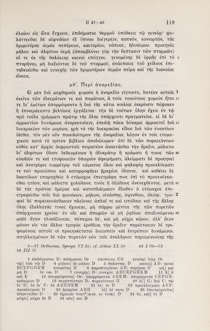 ελαίου eic ώτα έγχυειε, έπιόήματοε θερμού ύττόθεειε τψ γενείψ· φυ- λάττεεθαι 5έ αίφνιόίαν έΗ ύπνου όιέγερειν, καπνόν, κονιορτόν, τάε όριμυτέραε όεμάε πεπέρεωε, καετορίου, νάπυοε, ήόυόεμου. προεηνέε μήλου και αλφίτου όεμή (άπαμβλύνει γάρ την έκπτωειν τών πταρμών) οι τε εκ τήε θαλάεεηε καινοί επόγγοι. γενομένηε δε όρμήε επί τό 5 πταρήναι, μή όιεΗιόντοε be τού πταρμού, άνάεπαειε τού χείλουε έπι- τηόευέεθω καί ευνεχήε τών όριμυτέρων όεμών πείρα καί τήε όιανοίαε ανεειε. μθ\ Περί άνορεΗίαε. £ί μεν bia μοχθηρούε χυμούε ή άνορεΗία γίγνοιτο, όοτέον αύτοΐε 1 εκείνα τών έbεεμάτιυv τε καί πομάτων, ά τούε τοιούτουε χυμούε ήτοι ιι γε bi3 εμετών άπορρύψαντα ή bia τήε κάτω κοιλίαε έκκρίνειν πεφυκεν ή έπικεράεαντα βελτίουε εργάζεται' την bb τούτιυν ύλην εχειε εν τώ προ τούύε γράμματι πρώτψ τήε οληε ύπάρχοντι πραγματείαε. εί be biJ άρρωετίαν ύυνάμεωε άνορεκτούειν, έπειύή πάεα ύύναμιε άρρωετεΐ bia 15 ^υεκραείαν τών μορίων, χρή τό τήε bυεκpaείaε ε^οε bia τών εναντίων ίάεθαι. τον μεν ούν ποικιλώτερον τήε άνορεΗίαε λόγον εν τοΐε ετομα- χικοΐε κατά τό τρίτον βιβλίον άποόώεομεν’ επί be τών πυρεεεόντων εύθύε κατ3 άρχάε όεφραντοΐε πειρατεον άνακτάεθαι την όρεΗιν, μάλιετα bi3 αλφίτων bbaTi bεbευμεvωv ή όΗυκράτω ή κράματι ή τινοε τών so εύμώών τε καί ετυφουεών οπωρών άφεψήματι, άλείμματι bέ προεηνεΐ καί άνατρίψει ευμμετρω τού εώματοε όλου καί ψηλαφία προεκλύεματι τε τού προεώπου καί καταρροφήεει βραχέοε ύύατοε. καί καθεεει be ύακτύλων επαραχθείε ό ετόμαχοε έπεετράφη πωε επί τό προεενεγκα- εθαι ειτίον, καί, μάλιετα χολώόουε τινοε ή όΗώόουε άνενεχθεντοε. μετά 25 be τάε πρώταε ήμεραε καί καταπλάεμαειν έΗωθεν ό ετόμαχοε έπι- ετρεφεεθω τοΐε όιά φοινίκων, μήλων, οίνάνθηε, αψινθίου, άλόηε. τρο- 2 φαί be παρεεκευάεθωεαν πλείονεε άπλαΐ τε καί ειτώόειε καί τήε άλληε ύληε έΗαλλαγάε τιναε εχουεαι, μή πόρρω μεντοι τήε τών πυρετών ύπάρχουεαι χρείαε’ εν αιε καί οπωρών αί μή ραόίωε άποΗυνόμεναι so μηόέ άγαν γλυκάΗουεαι, πεπειροι be, καί μή μέχρι κόρου, άλλ3 όεον μόνον είε τάε άλλαε τροφάε έρεθΐεαι την όρεΗιν’ παρέετωεαν όέ τρε- φομένοιε αύτοΐε οΐ προεηνέετατοι όυεωπεΐν καί έντρέπειν όυνάμενοι. άπηλλαγμένων be τών πυρετών καν ταΐε άναλήψεει παραμενούεηε τήε 9—17 Oribasius, Synops. VI 35; cf. Aetius IX 20 13 1 70—72 18 III 37 1 έπιδέεματοε D: πιλήματοε Or ύποθέεειε CG γενείψ] ΐνίψ Or τψ] υπό τψ D 4 μήλου] δε μήλου D 5 θαλάττηε D καινοί] ΑΙ): κενοί BCEFGHKM γινομένηε D 6 παραπταρήναι ΑΕ: παρήναι G μή] καί μή D δέ om. D 7 ευνεχήε] D: ευνεχώε ABCEFGHKM 11 α] α καί Κ 12 άπορρύψαντα] Or: άπορρίψαντα ΑΒΚΜ: άπορίψαντα CEFGH: καθαίρειν D 18 πυρεττόνταιν D: πυρετόντιυν Η 20 δι5] G: διά C: τψ δι’ D: δέ δύ F: δέ ΑΒΕΗΚΜ 21 δέ] τε D 22 προεκλύεμαει AEF: προκλύεματι D 23 βραχέυυε ΑΒΗ δέ] δέ ποτέ D 26 έπιετρεφέεθιυ] Ιατρευέεθυυ D 29 εχουεαι τιvec* (mut. in τιναε) D 31 δέ, καί] τε D μέχρι] μέχρι δέ D 34 κάν] καί D