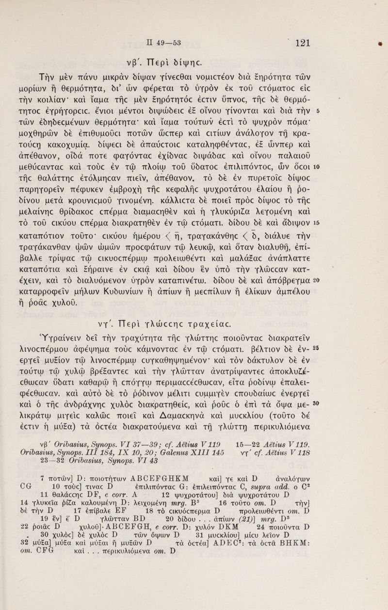 νβ'. Περί δίψηε. Την μεν πάνυ μικράν δίψαν γίνεεθαι νομιετέον διά ξηρότητα των μορίων ή θερμότητα, δι5 ών φέρεται τό ύγρόν εκ τού ετόματοε είε την κοιλίαν' και ίαμα τήε μεν ξηρότητόε έετιν ύπνοε, τήε δε θερμό- τητοε έγρήγορειε. ενιοι μεντοι διψώδειε έξ οίνου γίνονται καί διά την 5 των έδηδεεμένων θερμότητα' και ίαμα τούτων έετί τό ψυχρόν πόμα' μοχθηρών δε έπιθυμούει ποτών ώεπερ καί ειτίων άνάλογον τή κρα- τούεη κακοχυμία. δίψεει δε άπαύετοιε καταληφθένταε, έξ ώνπερ και άπεθανον, οιδά ποτέ φαγόνταε έχίδναε διψάδαε καί οίνου παλαιού μεθύεανταε καί τούε εν τώ πλοίω τού ύδατοε έπιλιπόντοε, ών δεοι ία τήε θαλάττηε έτόλμηεαν πιεΐν, άπεθανον. τό δε εν πυρετοΐε δίψοε παρηγορεΐν πεφυκεν έμβροχή τήε κεφαλήε ψυχρότατου ελαίου ή ρό¬ δινου μετά κρουνιεμού γινόμενη, κάλλιετα δε ποιεί πρόε δίψοε τό τήε μελαίνηε θρίδακοε επέρμα διαμαεηθεν καί ή γλυκύρι£α λεγομενη καί τό τού εικύου επερμα διακρατηθέν εν τώ ετόματι. δίδου δε καί άδιψον ι& καταπότιον τούτο* εικύου ήμερου ή, τραγακάνθηε <( δ, διάλυε την τραγάκανθαν ωών ωμών προεφάτων τώ λευκώ, καί όταν διαλυθή, επί¬ βαλλε τρίψαε τώ εικυοεπερμω προλειωθεντι καί μαλάξαε άνάπλαττε καταπότια καί ξήραινε εν εκια καί δίδου εν ύπό την γλώεεαν κατ- έχειν, καί τό διαλυόμενον ύγρόν καταπινετω. δίδου δε καί άπόβρεγμα 2α καταρροφεΐν μήλων Κυδωνίων ή άπίων ή μεεπίλων ή ελίκων αμπέλου ή ροάε χυλού. νγ'. ΤΤερί γλώεεηε τραχείαε. Ύγραίνειν δει τήν τραχύτητα τήε γλώττηε ποιοΰνταε διακρατεΐν λινοεπερμου αφέψημα τούε κάμνονταε εν τώ ετόματι. βελτιον δε εν¬ εργεί μυξίον τώ λινοεπέρμω ευγκαθηψημενον* καί τον δάκτυλον δε εν τούτοι τώ χυλώ βρέξαντεε καί τήν γλώτταν άνατρίψαντεε άποκλυ£έ- εθωεαν ύδατι καθαρώ ή επόγγω περιμαεεεεθωεαν, ειτα ροδίνω έπαλει- φεεθωεαν. καί αύτό δε τό ρόδινον μελιτι ευμμιγεν επουδαίωε ενεργεί καί ό τήε άνδράχνηε χυλόε διακρατηθείε, καί ροΰε ό επί τά όψα με- λικράτω μιγείε καλώε ποιεί καί Δαμαεκηνά καί μυεκλίου (τούτο δε έετιν ή μύξα) τά όετέα διακρατούμενα καί τή γλώττη περικυλιόμενα 25 3α νβ' Oribasius, Synops. VI 37—39; cf. Aetius V119 15—22 Aetius V119. Oribasius, Synops. III184, IX 10, 20; Galenus XIII145 νγ' cf. Aetius V118 23—32 Oribasius, Synops. VI 43 7 ποτών] D: ποιοτήτων ABCEFGHKM καί] γε καί D άναλόγων CG 10 τούε] τιναε D έπιλιπόνταε G: έπιλειπόνταε C, supra add. o C2 11 θαλάεεηε DF, e corr. A 12 ψυχρότατου] διά ψυχρότατου D 14 γλυκεία ήί£α καλούμενη D: λειχομένη mrg. Β3 16 τούτο om. D τήν] δέ τήν D 17 επίβαλε EF 18 τό εικυόεπερμα D προλειωθεντι om. D 19 εν] ε D γλώτταν BD 20 δίδου . . . άπίων (21)] mrg. D3 22 ήοιάε D χυλού]· ABCEFGH, e corr. D: χυλόν DKM 24 ποιούντα D . 30 χυλόε] δε χυλόε D τών οψων D 31 μυεκλίου] μίευ λεΐον D 32 μύξα] μύξα καί μύξαι ή μυξών D τά όετέα] ADEC2: τά όετά ΒΗΚΜ: om. CFG καί . . . περικυλιόμενα om. D