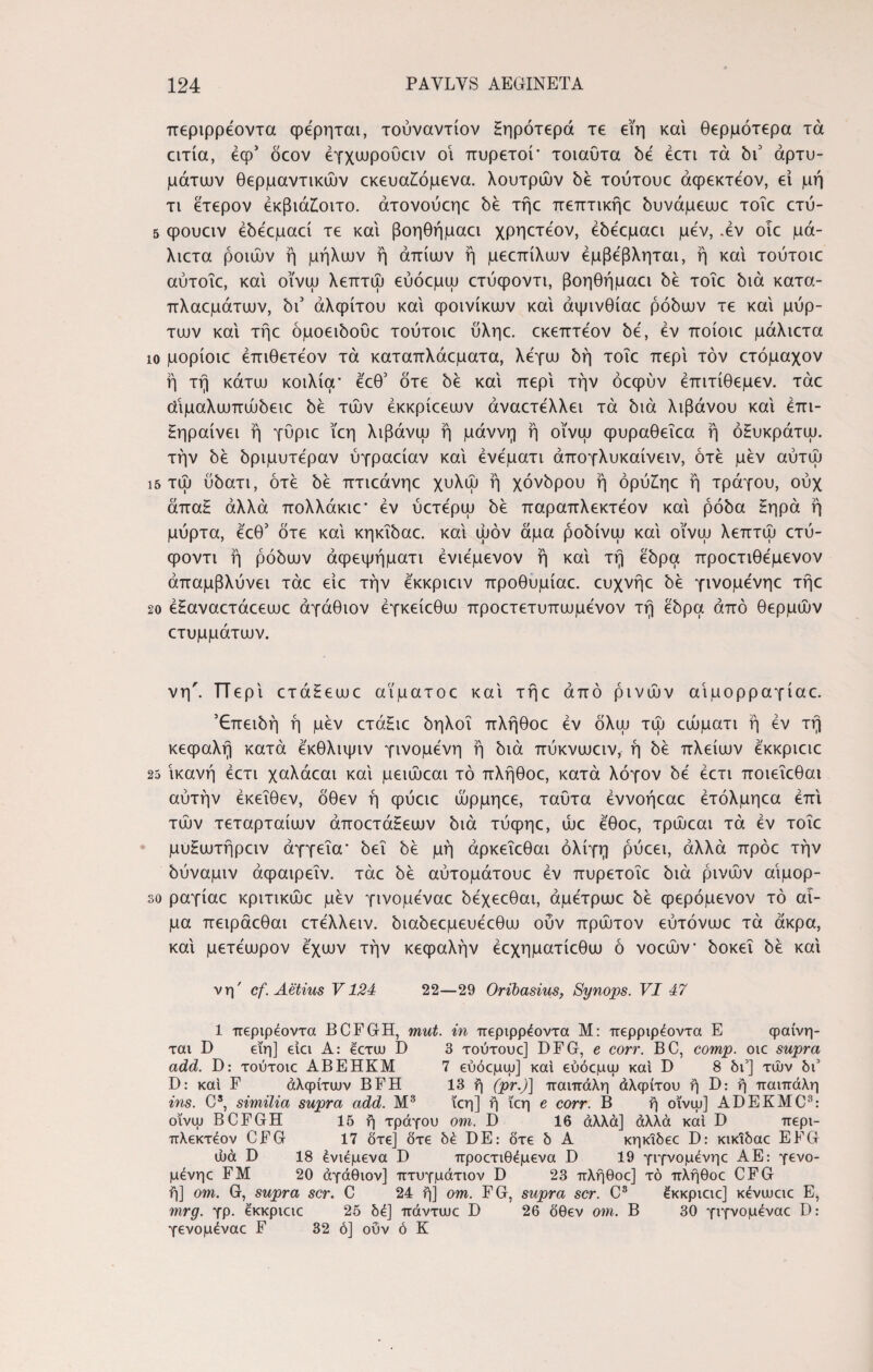 περιρρέοντα φέρηται, τουναντίον Ηηρότερά τε εϊη καί θερμότερα τα ειτία, έφ5 όεον έγχωρουειν οί πυρετοί’ τοιαυτα όέ εετι τα όι3 αρτυ¬ μάτων θερμαντικών εκευα£όμενα. λουτρών όέ τούτουε άψεκτεον, εί μή τι έτερον έκβιά£οιτο. άτονούεηε όέ τήε πεπτικήε όυνάμεωε τοΐε ετύ- 5 φουειν έόέεμαεί τε και βοηθήμαει χρηετέον, έόέεμαεί μεν, .εν οίε μά- λιετα ροιών ή μήλων ή άπίων ή μεεπίλων έμβέβληται, ή καί τούτοιε αύτοΐε, καί οϊνω λεπτώ εύόεμψ ετύψοντι, βοηθήμαει όέ τοΐε όιά κατα- πλαεμάτων, όι3 αλφίτου καί φοινίκων καί άψινθίαε ρόόων τε καί μύρ¬ των καί τήε όμοειόοϋε τούτοιε ύληε. εκεπτέον be, εν ποίοιε μάλιετα ίο μορίοιε έπιθετέον τά καταπλάεματα, λέγω όή τοΐε περί τον ετόμαχον ή τή κάτω κοιλία’ έ'εθ3 ότε be καί περί την όεψυν έπιτίθεμεν. τάε οίΐμαλωπώόειε όέ τών έκκρίεεων άναετελλει τά bιά λιβάνου καί επι¬ σημαίνει ή γΰριε ϊεη λιβάνω ή μάννη ή οϊνω φυραθεΐεα ή όΗυκράτω. την be όριμυτέραν ύγραείαν καί ένεματι άπογλυκαίνειν, ότε μεν αυτώ ΐ5 τώ ύόατι, ότε όέ πτιεάνηε χυλώ ή χόνόρου ή όρυΐηε ή τράγου, ουχ άπαξ άλλα πολλάκιε’ εν ύετερω όέ παραπλεκτέον καί ρόόα Ηηρά ή μύρτα, έεθ3 ότε καί κηκΐόαε. καί ωόν άμα ροόίνω καί οϊνω λεπτώ ετύ- φοντι ή ρόόων άφεψήματι ένιέμενον ή καί τή έόρα προετιθέμενον άπαμβλύνει τάε είε την έκκριειν προθυμίαε. ευχνήε όε γινομένηε τήε 20 εΗαναετάεεωε άγάθιον έγκείεθω προετετυπωμένον τή έόρα άπό θερμών ετυμμάτων. νη'. ΤΤερί ετάΗεωε αϊματοε καί τήε άπό ρινών αΐμορραγίαε. 5€πειόή ή μεν ετάΗιε όηλοΐ πλήθοε εν όλω τώ εώματι ή έν τή κεφαλή κατά έκθλιψιν γινόμενη ή όιά πύκνωειν, ή όέ πλείων έ'κκριειε 25 ικανή εετι χαλάεαι καί μειώεαι τό πλήθοε, κατά λόγον όέ εετι ποιεΐεθαι αυτήν έκεΐθεν, όθεν ή φύειε ώρμηεε, ταϋτα έννοήεαε έτόλμηεα επί τών τεταρταίων άποετάΗεων όιά τύφηε, ώε έθοε, τρώεαι τά έν τοΐε μυΗωτήρειν άγγεΐα’ όεΐ όέ μή άρκεΐεθαι ολίγη ρύεει, άλλα πρόε τήν όύναμιν άψαιρεΐν. τάε όέ αύτομάτουε εν πυρετοΐε όιά ρινών αίμορ- so ραγίαε κριτικώε μέν γινομέναε όέχεεθαι, άμέτρωε όέ φερόμενον τό αί¬ μα πειράεθαι ετέλλειν. όιαόεεμευέεθω ούν πρώτον εύτόνωε τά άκρα, καί μετέωρον έχων τήν κεφαλήν έεχηματίεθω ό νοεών’ όοκεΐ όέ καί νη' cf. Aetius V124 22—29 Orihasius, Synops. VI 47 1 περιρέοντα BCFGH, mut. in περιρρέοντα Μ: περριρέοντα E φαίνη- ται D ειη] ειει A: ^ετω D 3 τούτουε] DFG, e corr. BC, comp. οιε supra add. D: τούτοιε ABEHKM 7 εύόεμψ] και εύόεμψ και D 8 δι3] τών δι3 D: καί F αλφίτων BFH 13 η (pr.)] παιπάλη άλφίτου ή D: ή παιπάλη ins. Cs, similia supra add. Μ3 ϊεη] ή ϊεη e corr. Β ή οι'νψ] ADEKMC3: οϊνω BCFGH 15 ή τράγου om. D 16 άλλα] άλλά καί I) περι- πλεκτέον CFG 17 δτε] δτε δέ DE: δτε δ Α κηκΐδεε D: κικιδαε EFG ώά D 18 ένιέμενα D προετιθέμενα D 19 γιγνομένηε ΑΕ: γενο- μένηε FM 20 άγάθιον] πτυγμάτιον D 23 πλήθοε] τό πλήθοε CFG ή] om. G, supra scr. C 24 ή] om. FG, supra scr. C3 έκκριειε] κένωειε E* mrg. γρ. έκκριειε 25 δέ] πάντωε D 26 δθεν om. Β 30 γιγνομέναε D: γενομέναε F 32 ό] ούν ό Κ
