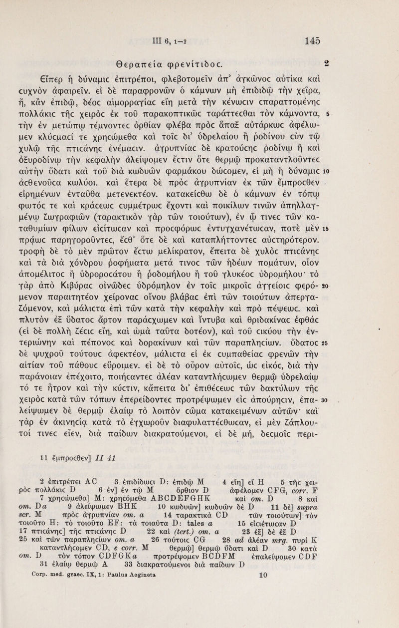Θεραπεία φρενίτιδοε. 2 £ΐπερ ή δύναμιο έπιτρεποι, φλεβοτομεΐν απ' άγκώνοε αύτίκα και ευχνόν άφαιρεΐν. εί δέ παραφρονών ό κάμνιυν μή επιδίδω την χεΐρα, ή, καν έπιδώ, δεοε αιμορραγίας εϊη μετά την κένωαν επαραττομένηε πολλάκιε τήε χειρόε εκ του παρακοπτικώε ταράττεεθαι τον κάμνοντα, 5 την εν μετώπω τεμνοντεε όρθίαν φλέβα πρόε άπα£ αύτάρκιυε άφελω- μεν κλύεμαεί τε χρηεώμεθα και τοΐε δι5 ύδρελαίου ή ροδίνου εύν τώ χυλώ τήε πτιεάνηε ένεμαειν. αγρυπνίας δε κρατούεηε ροδίνω ή και όΕυροδίνω την κεφαλήν άλείψομεν εετιν δτε θερμώ προκαταντλοΰντεε αυτήν ύδατι καί του διά κωδυών φαρμάκου δώεομεν, εί μή ή δύναμιε ίο άεθενούεα κιυλύοι. καί ετερα δε πρόε αγρυπνίαν εκ τών εμπροεθεν είρημένων ενταύθα μετενεκτεον. κατακείεθω δε ό κάμνιυν εν τόπψ φιυτόε τε καί κράεειυε ευμμετριυε εχοντι καί ποικίλων τινών άπηλλαγ- μενψ ζωγραφιών (ταρακτικόν γάρ τών τοιούτων), εν ώ τινεε τών κα- ταθυμίων φίλων είείτωεαν καί προεφόρωε εντυγχανετωεαν, ποτέ μεν ι& πράωε παρηγορουντεε, έεθ3 δτε δε καί καταπλήττοντεε αύετηρότερον. τροφή δε τό μεν πρώτον έετω μελίκρατον, έπειτα δε χυλόε πτιεάνηε καί τά διά χόνδρου ροφήματα μετά τινοε τών ήδέων πομάτων, οιον άπομέλιτοε ή ύδροροεάτου ή ροδομήλου ή του γλυκέοε ύδρομήλου* τό γάρ από Κιβύραε οίνώδεε ύδρόμηλον εν τοΐε μικροΐε άγγείοιε φερό- so μενον παραιτητέον χείροναε οίνου βλάβαε επί τών τοιούτων άπεργα- Ιόμενον, καί μάλιετα επί τών κατά την κεφαλήν καί προ πέψεωε. καί πλυτόν έ£ ύδατοε άρτον παράεχωμεν καί ϊντυβα καί θριδακίναε έφθάε (εί δε πολλή ζέειε εϊη, καί ωμά ταύτα δοτέον), καί του εικύου την εν¬ τεριώνην καί πέπονοε καί δορακίνων καί τών παραπληείων. ύδατοε 25 δέ ψυχρού τούτουε άφεκτέον, μάλιετα εί εκ ευμπαθείαε φρενών τήν αιτίαν τού πάθουε εύροιμεν. εί δέ τό οϋρον αύτοΐε, ώε είκόε, διά τήν παράνοιαν έπέχοιτο, ποιήεαντεε άλέαν καταντλήεωμεν θερμώ ύδρελαίω τό τε ήτρον καί τήν κύετιν, κάπειτα b\ έπιθέεεωε τών δακτύλων τήε χειρόε κατά τών τόπων έπερείδοντεε προτρέψωμεν είε άπούρηειν, έπα- 3ο λείψωμεν δέ θερμώ έλαίω τό λοιπόν εώμα κατακειμένων αυτών καί γάρ εν άκινηεία κατά τό έγχωρούν διαφυλαττέεθωεαν, εί μέν ζάπλου¬ τοι τινεε ειεν, διά παίδων διακρατούμενοι, εί δέ μή, δεεμοΐε περι- 11 ^μττροοθεν] II 41 2 επιτρέπει AC 3 έπιδίδωα Ώ: έπιδψ Μ 4 εϊη] εί Η 5 τήε χει¬ ρόε πολλάκιε I) 6 εν] εν τψ Μ δρθιον D άφέλομεν CFG, corr. F 7 χρηεώμεθα] Μ: χρηεόμεθα ABCDEFGHK και om. D 8 καί om. Τ)α 9 άλείψωμεν ΒΗΚ 10 κιυδυών] κιυδυών δέ D 11 δέ] supra scr. Μ πρόε αγρυπνίαν om. α 14 ταρακτικά CD τών τοιούτιυν] τον τοιούτο Η: τό τοιουτο EF: τά τοιαυτα D: tales α 15 είειέτιυεαν D 17 πτιεάνηε] τήε πτιεάνηε D 22 και (tert.) om. α 23 έΗ] δέ έΕ D 25 καί τών παραπληείιυν om. α 26 τούτοιε CG 28 ad άλέαν mrg. πυρί Κ καταντλήεομεν CD, e corr. Μ θερμώ] θερμώ ύδατι καί D 30 κατά om. D τον τόπον CDFGKa προτρέψομεν BCDFM έπαλείψομεν CDF 31 έλαίιυ θερμώ Α 33 διακρατούμενοι διά παίδιυν D Corp. med. graec. IX, 1: Paulus Aegineta 10