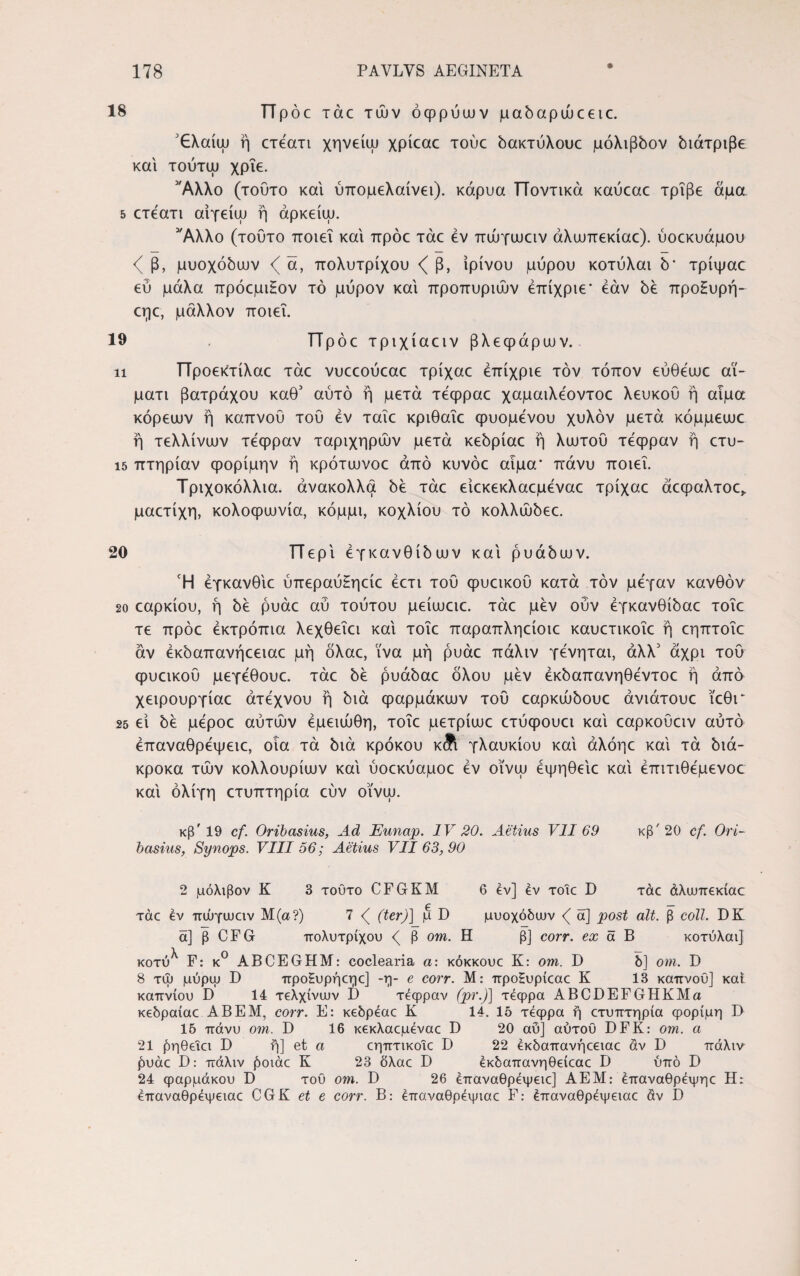 18 Π p oc τάε των όφρύων μαδαρώεειε. 3€λαίω ή ετέατι χηνείω χρίεαε τούε δακτύλουε μόλιβδον διάτριβε και τούτω χρίε. 'Άλλο (τούτο και ύττομελαίνει). κάρυα Ποντικά καύεαε τρίβε άμα 5 ετέατι αίγείω ή άρκείψ. 'Άλλο (τούτο ποιεί και πρόε τάε εν πώγωειν άλωπεκίαε). ύοεκυάμου < β, μυοχόδων <( ά, πολύτριχου <( β, ίρίνου μύρου κοτύλαι δ' τρίψαε εύ μάλα πρόεμιΗον τό μύρον και προπυριών έπίχριε* εάν δε προ£υρή~ εηε, μάλλον ποιεί. 19 Πρόε τριχίαειν βλεφάρων. ιι Προεκτίλαε τάε νυεεούεαε τρίχαε έπίχριε τον τόπον εύθέωε αϊ- μάτι βατράχου καθ’ αύτό ή μετά τέφραε χαμαιλέοντοε λευκού ή αίμα κόρεων ή καπνού τού εν ταΐε κριθαΐε φυόμενου χυλόν μετά κόμμεωε ή τελλίνων τέφραν ταριχηρών μετά κεδρίαε ή λωτού τέφραν η ετυ- ΐ5 πτηρίαν φορίμην ή κρότωνοε από κυνόε αίμα* πάνυ ποιεί. Τριχοκόλλια. άνακολλα δε τάε είεκεκλαεμέναε τρίχαε άεφαλτοε,. μαετίχη, κολοφώνια, κόμμι, κοχλίου τό κολλώδεε. 20 Περί έγκανθίδων και ρυάδων. Ή έγκανθιε ύπεραύΗηείε έετι τού φυεικού κατά τον μέγαν κανθόν 20 εαρκίου, ή δε ρυάε αύ τούτου μείωειε. τάε μεν ούν έγκανθίδαε τοΐε τε πρόε έκτρόπια λεχθεΐει και τοΐε παραπληείοιε καυετικοΐε ή εηπτοΐε αν έκδαπανήεειαε μή όλαε, ϊνα μή ρυάε πάλιν γένηται, άλλ3 άχρι τού φυεικού μεγέθουε. τάε δε ρυάδαε όλου μεν έκδαπανηθέντοε ή από χειρουργίαε άτεχνου ή διά φαρμάκων τού εαρκώδουε άνιάτουε ΐεθι* 25 εί δε μέροε αύτών έμειώθη, τοΐε μετρίωε ετύφουει και εαρκοΰειν αυτό έπαναθρέψειε, οια τά διά κρόκου κΛ γλαυκίου και άλόηε και τά διά- κροκα των κολλουρίων και ύοεκύαμοε έν οϊνω έψηθεΐε και έπιτιθέμενοε και ολίγη ετυπτηρία εύν οϊνω. κβ'19 cf. Oribasius, Ad Eunap. IV 20. Aetius VII 69 κβ' 20 cf. Ori- basius, Synops. VIII 56; Aetius VII 63, 90 2 μόλιβον K 3 τούτο CFGKM 6 ev] ev τοΐε D τάε άλιυπεκίαε τάε ev πώγυοειν M(a?) 7 <( (ter)] μ D μυοχόδουν <( ά] post ait. β coli. DK α] β CFG πολύτριχου β om. Η β] corr. ex a Β κοτύλαι] κοτύ^ F: κ° ABCEGHM: coclearia a: κόκκουε K: om. D δ] om. D 8 τψ μύρψ D προξυρήεηε] -η- e corr. Μ: προΗυρίεαε K 13 καπνού] και καπνιού D 14 τελχίνυυν I) τέφραν (pr.)] τέφρα ABCDEFGHKMa κεδραίαε AB E Μ, corr. E: κεδρέαε K 14. 15 τέφρα ή ετυπτηρία φορίμη D 15 πάνυ om. D 16 κεκλαεμέναε D 20 αύ] αύτοϋ DFK: om. α 21 βηθεΐει Ε) ή] et α εηπτικοΐε D 22 έκδαπανήεειαε άν D πάλιν ήυάε D: πάλιν ήοιάε Κ 23 δλαε D έκδαπανηθείεαε D υπό D 24 φαρμάκου D τού om. D 26 έπαναθρέψειε] ΑΕΜ: έπαναθρέψηε Η: έπαναθρέψειαε CGK et e corr. Β: έπαναθρέψιαε F: έπαναθρέψειαε άν D