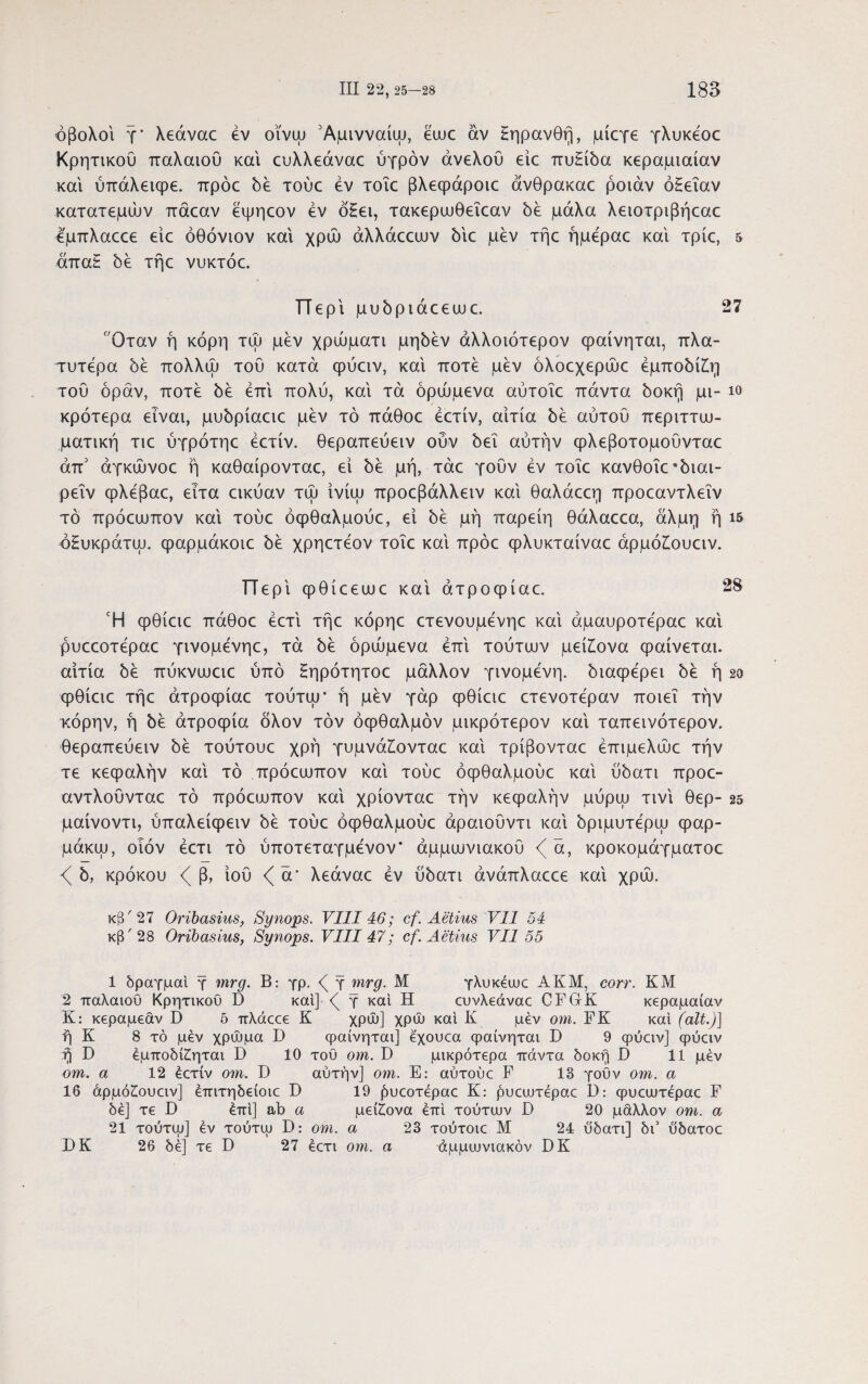 οβολοί τ' λεάναε έν οϊνψ Άμινναίψ, έυυε αν Ηηρανθή, μίεγε γλυκέοε Κρητικού παλαιού και ευλλεάναε ύγρόν άνελού είε πυΗίδα κεραμιαίαν και ύπάλειφε. πρόε δε τούε εν τοΐε βλεφάροιε άνθρακαε ροιάν όΗεΐαν κατατεμών πάεαν έψηεον εν ό£ει, τακεριυθεΐεαν δε μάλα λειοτριβήεαε έμπλαεεε είε όθόνιον και χρώ άλλάεευυν δΐε μεν τήε ήμέραε και τρίε, 5 άπα£ 5ε τήε νυκτόε. ΤΤεριμυδριάεευυε. 27 Οταν ή κόρη τώ μεν χρώματι μηδέν άλλοιότερον φαίνηται, πλα¬ τυτέρα 5ε πολλώ τού κατά φύειν, και ποτέ μεν όλοεχερώε έμποδί£η τού όράν, ποτέ δε έπι πολύ, και τα δρώμενα αύτοΐε πάντα δοκή μι- ίο κρότερα είναι, μυδρίαειε μεν τό πάθοε έετίν, αιτία δε αυτού περιττυυ- ματική τιε ύγρότηε εετίν. θεραπεύειν ούν δει αυτήν φλεβοτομούνταε άπ1 2 3 άγκώνοε ή καθαίρονταε, εί δε μή, τάε γούν εν τοΐε κανθοΐε *διαι- ρεΐν φλεβαε, ειτα εικύαν τψ ΐνίψ προεβάλλειν και θαλάεεη προεαντλεΐν τό πρόεαιπον και τούε όφθαλμούε, εί δε μή παρείη θάλαεεα, άλμη ή ΐδ δΗυκράτψ. φαρμάκοιε δε χρηετεον τοΐε και πρόε φλυκταίναε άρμόίουειν. ΤΤερΐφθίεειυε και ατροφίαε. 28 Ή φθίειε πάθοε έετΐ τήε κόρηε ετενουμενηε καί άμαυροτεραε και ρυεεοτεραε γινομένηε, τά δε δρώμενα έπι τούτων μεί£ονα φαίνεται, αιτία δε πύκνιυειε ύπό Ηηρότητοε μάλλον γινόμενη, διαφέρει δε ή 2α φθίειε τήε άτροφίαε τούτψ· ή μεν γάρ φθίειε ετενοτέραν ποιεί την κόρην, ή δε ατροφία δλον τον οφθαλμόν μικρότερον και ταπεινότερον. θεραπεύειν δε τούτουε χρή γυμνάίονταε και τρίβονταε έπιμελώε την τε κεφαλήν καί τό πρόευυπον και τούε όφθαλμούε και ύδατι προε- αντλούνταε τό πρόειυπον και χρίονταε την κεφαλήν μύρψ τινι θερ- 25 μαίνοντι, ύπαλείφειν δε τούε όφθαλμούε άραιοΰντι και δριμυτερψ φαρ- μάκψ, οιόν έετι τό ύποτεταγμένον* άμμιυνιακού <(α, κροκομάγματοε δ, κρόκου β, ιού ά* λεάναε έν ύδατι άνάπλαεεε και χρώ. κ8'27 Oribasius, Synops. VIII 46; cf. Aelius VII 54 κβ'28 Oribasius, Synops. VIII 47; cf. Aelius VII 55 1 δραγμαί γ mrg. Β: γρ. <( γ mrg. Μ γλυκέιυε AKM, corr. KM 2 παλαιού Κρητικού D καί] <( γ καί Η ευνλεάναε CFGrK κεραμαίαν Κ: κεραμέαν D 5 πλάεεε Κ χρώ] χρώ καί Κ μεν om. FK καί (ait.)] ή Κ 8 τό μέν χρώμα D φαίνηται] έχουεα φαίνηται Ε 9 ψύειν] φύειν fj D έμποδί£ηται D 10 του om. D μικρότερα πάντα δοκή Β 11 μέν om. α 12 έετίν om. D αυτήν] om. Ε: αύτούε F 18 γοϋν om. α 16 άρμό£ουειν] έπιτηδείοιε Β 19 ήυεοτέραε Κ: ρυειυτέραε D: φυεευτέραε F δε] τε D έπι] ab α μείζονα επί τούτων D 20 μάλλον om. α 21 τούτψ] έν τούτψ D: om. α 23 τούτοιε Μ 24 ύδατι] δι’ ύδατοε