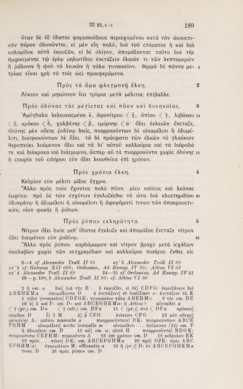 όταν δέ έΗ ΰδατοε φαρμακώδουε περιεχομένου κατά τον άκουετι- κόν πόρον όδυνώνται, εί μεν ειη πολύ, διά τού ετόματοε ή και διά καλαμίδοε αυτό έκμυίάν, ει δε ολίγον, άπομάΗανταε τούτο διά τήε ήμφιεεμένηε τώ έρίψ μηλωτίδοε ένετάΚειν έλαιόν τι τών λεπτομερών ή ρόδινον ή ώού τό λευκόν ή γάλα γυναικεΐον. θερμά δε πάντα με- 5 τρίωε είναι χρή τά τοΐε ώεί προεφερόμενα. ΤΤρόε τά άμα φλεγμονή έλκη. 2 Λύκιον και μηκώνιον ϊεα τρίψαε μετά μελιτοε επίβαλλε. ΤΤρόε όδύναε τάε μεγίεταε καί πύον καί δυεηκοίαε. 3 Αμύγδαλα λελευκαεμενα κ, άφονίτρου γ, οπίου ζ γ, λιβάνου ίο γ, κρόκου ζ δ, χαλβάνηε <^β, εμύρνηε ζ ά* όΗει έκλειών ενεταίε, όδύνηε μεν ούεηε ροδίνψ διείε, πυορροούντων δε οίνομελιτι ή όΗυμέ- λιτι, δυεηκοούντων δε όΗει. τά δε πρόεφατα τών ελκών τό γλαύκιον θεραπεύει λυόμενον όΗει καί τά δι3 αυτού κολλούρια καί τά διάροδά τε καί διάκροκα καί διάεμυρνα, ώεπερ αύ τά πυορροοΰντα χυυρίε όδύνηε 15 ή εκωρία τού ειδήρου εύν όΗει λειιυθεΐεα επί χρόνον. Πρόε χρόνια έλκη. 4 Κεδρίαν εύν μελιτι μίΗαε έγχριε. 'Άλλο πρόε τούε εχονταε πολύ πύον, μίευ καύεαε καί λεάναε έμφύεα. προ δέ τών έγχύτων έγκλυΚέεθω τά ώτα διά κλυετηριδίου 2ο όΗυκράτψ ή όΗυμέλιτι η οίνομελιτι ή άφεψήματί τινιυν τών άποκρουετι- κών, οιον φακήε η ρόδων. ΤΤρόε ρύπου εκληρότ η τα. 5 Νίτρον όΗει διείε μεθ5 ύδατοε έγκλυΗε καί άπομάΗαε ένετα£ε νίτρον όΗει διειμενον εύν ροδίνψ. 25 'Άλλο πρόε ρύπον, καρδάμωμον καί νίτρον βραχύ μετά ίεχάδων άναλαβών χωρίε τών κεγχραμίδων καί κολλούρια ποιήεαε ένθεε είε 2—4 cf. Alexander Trali. II 95 κγ'2 Alexander Trall. 11 89 χγ'3 cf. Galenus XII 609; Oribasius, Ad Eunap. IV 38; Aetius VI83 κγ'4 Alexander Trall. 1189 24—25 cf. Oribasius, Ad Eunap. IV41 26 — p. 190, 3 Alexander Trall. II 95; cf. Aetius VI 80 2 ή om. a διά] διά τήε B 3 έκμυ£άν, ei δε] CDFG: εκμυ£άνειν δει ΑΒΕΗΚΜα άπομάΗαντα I) 4 ενετάζειν] et instillare α: ένετά£ειν τό Κ 5 γάλα γυναικεΐον] CDFGK: γυναικεΐον γάλα ΑΒΕΗΜα 9 τάε om. DE 10 κ] κ καί F: om. D: καί ABCEGHKMa: η Aetius ? afronitri a γ (pr.) om. D a f γ (ait.) om. DFa 11 <( (pr.)] άνά <( DFa κρόκου] κηκΐδοε D δ] γ Μ ά] β CFG ένλειών CFG 12 μέν οΰεηε] μενούεηε A: autem manente α πυορροούντιυν] DK: πυοροούντιυν AB CE FGHM οίνομέλιτι] aceto inomelle α> οίνομελιτι . . . λυόμενον (14) om. F r) όΕυμελιτι om. D 15 αύ] om. a: αύτά Η πυορροοϋντα] BDGK: πυοροοϋντα CEFHM: πυροούντα A 16 επί χρόνον om. D 18 κεδραίαν E E 19 πρόε . . . πύον] DK: om. ABCEFGHMa 20 προ] DJK: πρόε ABC EFGHM(a) έγκυμάτιυν M: effluentia a 21 ή (pr.)] D: έν ABCEFGHKMa τινοε D 26 πρόε £ύπον om. D