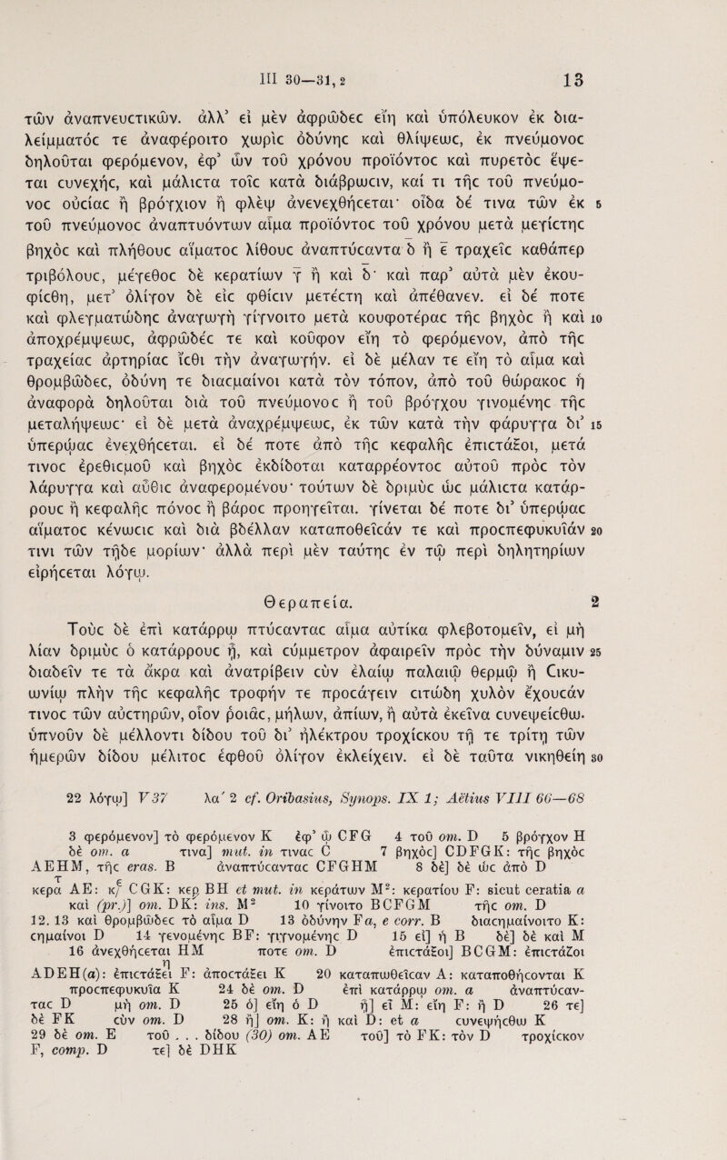 τών αναπνευστικών, άλλ3 ei μεν αφρώδεε εϊη και ύπόλευκον έκ bia- λείμματόε τε άναφεροιτο χωρίε όδύνηε και θλίψεωε, έκ πνεύμονοε δηλούται φερόμενον, έφ3 ών του χρόνου προϊόντοε και πυρετόε έψε- ται ευνεχήε, και μάλιετα τοΐε κατά διάβρωειν, καί τι τήε τοΰ πνεύμο- νοε ούείαε ή βρόγχιον ή φλέψ άνενεχθήεεταΓ οίδα δε τινα τών έκ 5 του πνεύμονοε άναπτυόντων αιμα προϊόντοε του χρόνου μετά μεγίετηε βηχόε και πλήθουε αϊματοε λίθουε άναπτύεαντα b ή ε τραχεΐε καθάπερ τριβόλουε, μέγεθοε be κερατίων γ ή και b' και παρ3 αυτά μέν έκου- φίεθη, μετ3 ολίγον be είε φθίειν μετέετη καί άπέθανεν. ei be ποτέ καί ψλεγματώδηε αναγωγή γίγνοιτο μετά κουφοτέραε τήε βηχόε ή καί ίο άποχρεμψεωε, άφρώδεε τε καί κουφον εΐη τό φερόμενον, από τήε τραχείαε άρτηρίαε ϊεθι την αναγωγήν, ei be μελαν τε εϊη τό αιμα καί θρομβώδεε, οδύνη τε διαεμαίνοι κατά τον τόπον, από του θώρακοε ή άναψορά δηλούται διά του πνεύμονοε ή του βρόγχου γινομενηε τήε μεταλήψεωε* εί be μετά άναχρέμψεωε, έκ τών κατά την φάρυγγα bi3 15 ύπερώαε ένεχθήεεται. εί be ποτέ από τήε κεφαλήε έπιετάΗοι, μετά τινοε έρεθιεμού καί βηχόε έκδίδοται καταρρέοντοε αυτού πρόε τον λάρυγγα καί αύθιε άναφερομένου* τούτων be δριμύε ώε μάλιετα κατάρ- ρουε ή κεφαλήε πόνοε ή βάροε προηγείται, γίνεται be ποτέ bi3 ύπερώαε αϊματοε κένωειε καί διά βbέλλαv καταποθεΐεάν τε καί προεπεφυκυΐάν 2ο τινι τών τήδε μορίων* αλλά περί μέν ταύτηε έν τώ περί δηλητηρίων είρήεεται λόγω. Θεραπεία. 2 Τούε be έπί κατάρρω πτύεανταε αιμα αύτίκα φλεβοτομεΐν, εί μη λίαν δριμύε ό κατάρρουε ή, καί εύμμετρον άφαιρεΐν πρόε την δύναμιν 25 διαδεΐν τε τά άκρα καί άνατρίβειν εύν έλαίω παλαιώ θερμώ ή Θικυ- ωνίω πλήν τήε κεφαλήε τροφήν τε προεάγειν ειτώόη χυλόν εχουεάν τινοε τών αύετηρών, οιον ροιάε, μήλων, άπίων, ή αύτά έκεΐνα ευνεψείεθω. ύπνούν be μελλοντι biboo τού bi3 ήλεκτρου τροχίεκου τή τε τρίτη τών ημερών bίboυ μέλιτοε έφθού ολίγον έκλείχειν. εί be ταύτα νικηθείη so 22 λόγω] V37 λα' 2 cf. Oribasius, Synops. IX 1; Aetius VIII 66—68 3 φερόμενον] τό φερόμενον Κ έφ5 φ CFG 4 του οηι. D 5 βρόγχον Η δέ om. α τινα] mut. in τιναε C 7 βηχόε] CDFGK: τήε βηχόε ΑΕΗΜ, τήε eras. Β άναπτύεανταε CFGHM 8 δέ] δέ ώε άπό D κερά ΑΕ: κ/ CGK: κερ ΒΗ et mut. in κεράτων Μ2: κερατίου F: sicut ceratia a και (pr.)] om. DK: ins. M2 10 γίνοιτο BCFGM τήε om. D 3 2. 13 καί θρομβώδεε τό αιμα Ό 13 οδύνην F a, e corr. Β διαεημαίνοιτο Κ: εημαίνοι D 14 γενομένηε BF: γιγνομένηε D 15 εί] ή Β δέ] δέ καί Μ 16 άνεχθήεεται Η Μ ποτέ οηι. D έπιετάΗοι] BCGM: έπιετάίοι η ΑϋΕΗ(α): έπιετάζει F: άποετάΕει Κ 20 καταπωθειεαν Α: καταποθήεονται Κ προεπεφυκυϊα Κ 24 δέ om. D έπί κατάρρω om. α άναπτύεαν- ταε D μή om. D 25 ό] εϊη ό D ή] εΐ Μ: εϊη F: ή D 26 τε] δέ FK εύν om. D 28 ή] om. Κ: ή καί D: et α ευνεψήεθω Κ 29 δέ om. Ε του , . . δίδου (30) om. ΑΕ του] τό FK: τον D τροχίεκον F, comp. D τε] δέ DHK