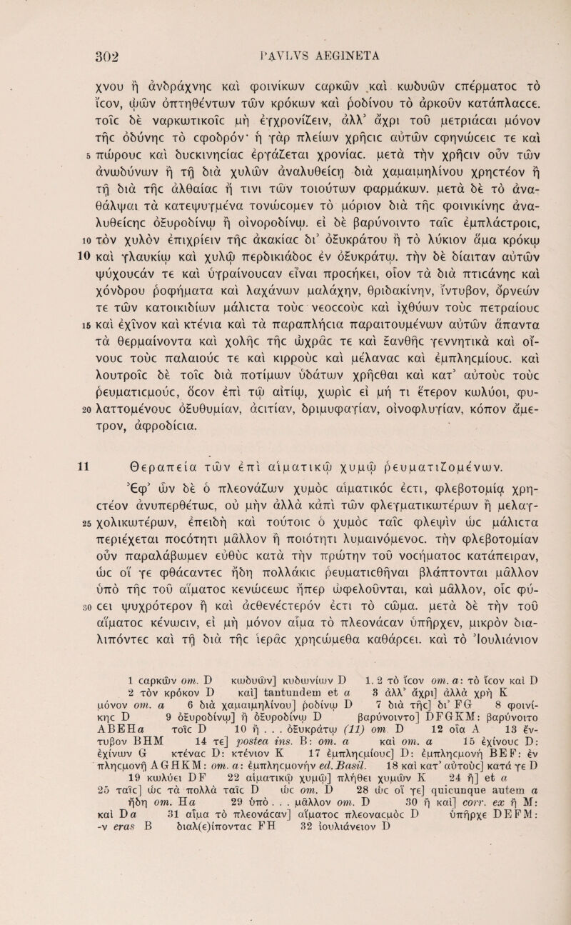 χνου ή άνδράχνηε και φοινίκων εαρκών και κωδυών επέρματοε τό ΐεον, ωών όπτηθέντων των κρόκων και ροδίνου τό άρκουν κατάπλαεεε. τοΐε δε ναρκωτικοΐε μή εγχρονίίειν, άλλ1 2 * * 5 αχρι του μετριάεαι μόνον τήε όδύνηε τό εφοδρόν* ή γάρ πλείων χρήειε αυτών εφηνώεειε τε και 5 πώρουε και δυεκινηείαε εργάζεται χρονίαε. μετά την χρήειν ούν των άνωδύνων ή τη διά χυλών άναλυθείεη διά χαμαιμηλίνου χρηετέον ή τή διά τήε άλθαίαε ή τινι τών τοιούτων φαρμάκων, μετά δε τό άνα- θάλψαι τά κατεψυγμένα τονώεομεν τό μόριον διά τήε φοινικίνηε άνα- λυθείεηε όΗυροδίνω ή οίνοροδίνω. εί δε βαρύνοιντο ταΐε έμπλάετροιε, ίο τον χυλόν έπιχρίειν τήε άκακίαε hi όΗυκράτου ή τό λύκιον άμα κρόκω 10 και γλαυκίω και χυλώ περδικιάδοε εν όΗυκράτω. την δε δίαιταν αυτών ψύχουεάν τε και ύγραίνουεαν είναι προεήκει, οιον τά διά πτιεάνηε και χόνδρου ροφήματα καί λαχάνων μαλάχην, θριδακίνην, ΐντυβον, όρνεών τε τών κατοικίδιων μάλιετα τούε νεοεεούε καί ιχθύων τούε πετραίουε ΐ5 καί έχΐνον καί κτένια καί τά παραπλήεια παραιτούμενων αυτών άπαντα τά θερμαίνοντα καί χολήε τήε ώχράε τε καί Ηανθήε γεννητικά καί οι- νουε τούε παλαιούε τε καί κιρρούε καί μέλαναε καί έμπληεμίουε. καί λουτροΐε δε τοΐε διά ποτίμων ύδάτων χρήεθαι καί κατ5 αύτούε τούε ρευματιεμούε, δέον επί τώ αίτίω, χωρίε εί μή τι έτερον κωλύοι, φυ- 20 λαττομένουε όΗυθυμίαν, άειτίαν, δριμυφαγίαν, οίνοφλυγίαν, κόπον άμε- τρον, άφροδίεια. 11 Θεραπεία τών επί αίματικώ χυμώ ρευματιίομένων. ών δε ό πλεονάίων χυμόε αίματικόε έετι, φλεβοτομία χρη¬ ετεον άνυπερθέτωε, ού μην αλλά κάπί τών φλεγματικωτέρων ή μελαγ- 25 χολικωτέρων, επειδή καί τούτοιε ό χυμόε ταΐε φλεψίν ώε μάλιετα περιέχεται ποεότητι μάλλον ή ποιότητι λυμαινόμενοε. την φλεβοτομίαν ούν παραλάβωμεν εύθύε κατά την πρώτην τού νοεήματοε κατάπειραν, ώε οΐ γε φθάεαντεε ήδη πολλάκιε ρευματιεθήναι βλάπτονται μάλλον ύπό τήε τού αΐματοε κενώεεωε ήπερ ωφελούνται, καί μάλλον, οιε φυ- 30 εει ψυχρότερον ή καί άεθενέετερόν έετι τό εώμα. μετά δέ την τού αΐματοε κένωειν, εί μή μόνον αιμα τό πλεονάεαν ύπήρχεν, μικρόν δια- λιπόντεε καί τή διά τήε ίεράε χρηεώμεθα καθάρεει. καί τό Ίουλιάνιον 1 εαρκΟυν om. D κυυδυών] κυδυυνίων D 1. 2 τό icov om. α: τό icov καί D 2 τον κρόκον D καί] tantundem et a 3 άλλ’ άχρι] αλλά χρή Κ μόνον om. α 6 διά χαμαιμηλίνου] £οδίνψ D 7 διά τήε] δι’ FG 8 φοινί- κηε D 9 όΕυροδίνψ] ή όέυροδίνψ D βαρύνοιντο] DFGKM: βαρύνοιτο ΑΒΕΗα τοιε D 10 ή . . . όΗυκράτψ (11) om D 12 οΐα Α 13 £ν- τυβον ΒΗΜ 14 τε] postea ins. Β: om. α καί om. α Ιό εχίνουε D: εχίνυον G κτεναε D: κτένιον Κ 17 έμπληεμίουε] D: έμπληεμονή BEF: έν πληεμονή AGHKM: om. α: έμπληεμονήν ed.Basii. 18 καί κατ’ αύτούε] κατά γε D 19 κιυλύει DF 22 αίματικώ χυμώ] πλήθει χυμών Κ 24 ή] et α 25 ταΐε] ώε τά πολλά ταΐε D ώε om. I) 28 ώε οϊ γε] quicunque autem α ήδη om. Ηα 29 ύπό. . . μάλλον om. D 30 ή καί] corr. ex ή Μ: καί Da 31 αίμα τό πλεονάεαν] αΐματοε πλεοναεμόε D ύπήρχε DEFM: -ν eras Β διαλ(ε)ίπονταε FH 32 ίουλιάνειον D