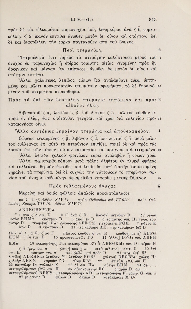 προς be τάχ ειλκωμέναο παρωνυχίαο ίου, λιθάργυρου άνά b, capKO- κόλληο <( b' ικανόν έπιτίθει άνωθεν μοτόν bi3 οίνου και επόγγον. bεΐ bέ και biacTeXXeiv την εάρκα πανταχόθεν από του όνυχοε. Περί πτερυγίων. 2 ΎπεραύΕηείε έετι εαρκόε τό πτερύγιον καλύπτουεα μεροε του 5 όνυχοε εκ παρωνυχίαε ή έτεραε τοιαύτηε αίτίαε γινόμενη' πρόε ήν άρεενικόν και μάνναν ΐεα έπίπαεεε, άνωθεν be μοτόν bi3 οίνου και επόγγον έπιτίθει. Άλλο. χαλκίτεωε, λεπίboε, cibiuov ϊεα αναλάμβανε εύκω ώπτη- μένω και μέλιτι προκαταιονών ετυμμάτων άφεψήματι, τό be Ηηραινό- ίο μενον του πτερυγίου περικαθάραι. Πρ όε τά έπί των όακτύλων πτερύγια εηπόμενα και πρόε3 aiboiuuv έλκη. Λιβανωτού ζ ά, λεπίόοε β, ιού Ηυετού b, μέλιτοε κύαθον ά’ τρίβε εν ήλίω, έωε ύπόΗανθον γένηται, καί χρώ bia επληνίου προ- ΐδ καταιονήεαε οϊνω. 3Άλλο ευντόμωε Ηηραΐνον πτερύγια καί άποθεραπεύον. 4 Cujpeuuc κεκαυμένηε ζ β, λιβάνου β, ιού Ηυετού ά' μετά μέλι¬ τοε ευλλεάναε έπ3 αύτό τό πτερύγιον έπιτίθει. ποιεί be καί πρόε τάε λοιπάε έπί των τόπων τούτων κακοηθείαε καί μελανίαε καί εεεημμενα. 20 'Άλλο, λεπίόα χαλκού φοινίκων εαρκί άναλαβών ή εύκων χρΟυ. Άλλο, περιετεράε κόπρον μετά πάληε αλφίτου έν γλυκεΐ έψήεαε καί ευλλεάναε θερμόν έπιτίθει. καί λεπίε be καθ3 έαυτήν έμπαεεομένη ξηραίνει τά πτερύγια, bei be ευχνώε την νύττουεαν τό πτερύγιον γω¬ νίαν τού όνυχοε αύΗομένην άφαιρεΐεθαι κοπαρίω μετεωρι£όμενον. 25 ΤΤρόε τεθλαεμένουε όνυχαε. 5 Μυρείνη καί ροιάε φύλλοιε άπαλοΐε προεκατάπλαεεε. πα' 2—4 cf. Aetius XIV 74 π a' 4 Orihasius vol. IV 620 πα'5 Ori- oasius, Synops. VII18. Aetius XIV 76 ABDEGHKM(F) a 1 άνά ( δ om. D 2 <J άνά <( D ικανόν] μιγνύων D δι5 οίνου μοτόν ΒΗΜα επόγγων D 3 άπό] εκ D 6 τοιαύτηε om. Η: τινόε τοι¬ αύτηε D γινόμενη] Da: γινομένηε ΑΒΕ ΚΜ: γιγνομένηε FGH 7 μάννα Κ ίεον D 8 επόγγων D 11 περικάθαιρε ΑΕ: περικαθαίρειν δει D 14 < ά] λι. ά G: <( λε F μέλιτοε κύαθον ά om. Ε κύαθον] a: κ/ ABFG ΗΚΜ: <( in ras. D 15 προκαταιωνών FG 17 Άλλο] DFG: om. ABEH KMa 18 κεκαυμένηε] Fa\ κεκαυμένου E2: κ ABEGKM: om. D: κέραε H β (pr.) om. a <( (sec.)] ana ξ a μετά μέλιτοε] μέλιτι D 20 έπί om. Η τούτων om. α καί (ait.)] καί πρόε I) 21 mrg. inf. B2 λεπίδα] ADEHKa: λεπίδαν Μ: λεπίδοε EGB2 χαλκού] DFGB2a: χαλκή Η: χαλκήν ΑΕΚΜ εαρκών FG εύκω ΚΒ2 22 . . . έπιτίθει (23) om. Η 22 παιπάληε D: παλαιάε Κ 23 δέ om. Η α αύτήν ΒΗΜ 24 δει . . . μετεωριΖόμενον (25) om. Η 25 αύΗανομένην FG επαρίω D: om. α μετεωριΖόμενον] ΒΕΚ1Μ: μετεωριΖομένην AD: μετεωρισμένη F: comp. G: om. α 27 μυρείνηε D φύλλα Β άπαλά D κατάπλαεεε Μ Or.