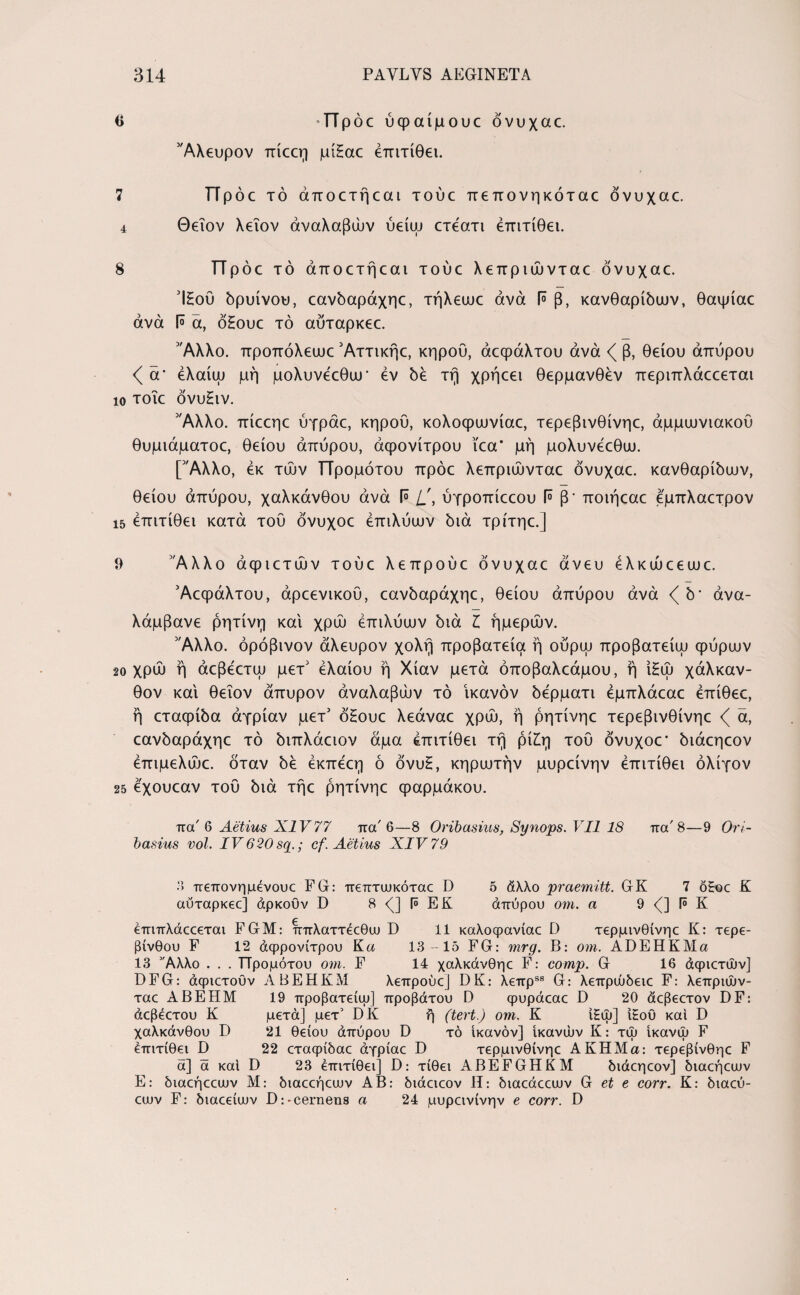 β -Προεύφαίμουε όνυχαc. 'Άλευρον Tricer] μίΕαε έπιτίθει. 7 π p oc τό άποετήεαι τούε πεπονηκόταε όνυχαε. 4 Θειον λεΐον άναλαβών ύείω ετεατι έπιτίθει. s πΡ όε τό άποετήεαι τούε λεπριώνταε όνυχαε. ΊΕού δρυίνου, εανδαράχηε, τήλεωε άνά F β, κανθαρίδων, θαψίαε άνά 1° ά, όΕουε τό αύταρκεε. 'Άλλο, προπόλεωε Άττικήε, κηρού, άεφάλτου άνά β, θείου άπύρου <( ά' έλαίω μή μολυνεεθυΐΓ εν δε τή χρήεει θερμανθέν περιπλάεεεται ίο τοΐε όνυΕιν. 'Άλλο. πίεεηε ύγράε, κηρού, κολοφωνίαε, τερεβινθίνηε, άμμωνιακού θυμιάματος θείου άπύρου, άφονίτρου ϊεα* μή μολυνέεθω. ['Άλλο, εκ των ΤΤρομότου πρόε λεπριώνταε όνυχαε. κανθαρίδων, θείου άπύρου, χαλκάνθου άνά 1° ύγροπίεεου Γ° β' ποιήεαε εμπλαετρον ΐ5 έπιτίθει κατά του όνυχοε έπιλύων διά τρίτηε.] 9 Άλλο άφιετών τούε λεπρούε όνυχαε άνευ έλκώεεωε. Άεφάλτου, άρεενικου, εανδαράχηε, θείου άπύρου άνά <^δ* άνα- λάμβανε ρητίνη καί χρώ έπιλύων διά I ήμερων. 'Άλλο. όρόβινον άλευρον χολή προβατεία ή ούρω προβατείω φύρων 20 χρώ ή άεβέετω μετ' έλαίου ή Χίαν μετά όποβαλεάμου, ή ιΕώ χάλκαν- θον καί θειον άπυρον άναλαβών τό ικανόν δέρματι έμπλάεαε έπίθεε, ή εταφίδα άγρίαν μετ' όΕουε λεάναε χρώ, ή ρητίνηε τερεβινθίνηε <( ά, εανδαράχηε τό διπλάειον άμα έπιτίθει τή ρίΕη του όνυχοε* διάεηεον έπιμελώε. όταν δέ έκπέεη ό όνυΕ, κηρωτήν μυρείνην έπιτίθει ολίγον 25 έχουεαν του διά τήε ρητίνηε φαρμάκου. πα' 6 Aetius XIV77 πα' 6—8 Oribasius, Synops. VII 18 πα'8—9 Ori- basius vol. IV620 sq.; cf. Aetius XIV 79 3 πεπονημένουε FG: πεπτωκόταε D 5 άλλο praemitt. GK 7 o£oc K αύταρκεε] άρκοϋν D 8 (] (» ΕΚ άπύρου om. a 9 <(] f° K έπιπλάεεεται FGM: ππλαττέεθιυ D 11 καλοψανίαε D τερμινθίνηε K: τερε¬ βίνθου F 12 άφρονίτρου K a 13-15 FG: mrg. B: om. ADEHKMa 13 Αλλο . . . ΤΤρομότου om. F 14 χαλκάνθηε F: comp. G 16 άφιετών] DFG: άφιετούν ABEHKM λεπρούε] DK: λεπρ*58 G: λεπρώδειε F: λεπριών- ταε ABEHM 19 προβατείψ] προβάτου D φυράεαε D 20 άεβεετον DF: άεβέετου K μετά] μετ’ DK ή (tert.) om. K ί£ώ] ϊΕου και D χαλκάνθου D 21 θείου άπύρου D τό ικανόν] ικανών Κ: τώ ίκανώ F έπιτίθει D 22 εταφίδαε άγρίαε D τερμινθίνηε ΑΚΗΜα: τερεβίνθηε F ά] ά καί D 23 έπιτίθει] D: τίθει ABEFGHKM διάεηεον] διαεήεων Ε: διαεήεειυν Μ: διαεεήειυν ΑΒ: διάειεον Η: διαεάεειυν G et e corr. Κ: διαεύ- εων F: διαεείυυν D:-cernens a 24 μυρεινίνην e corr. D