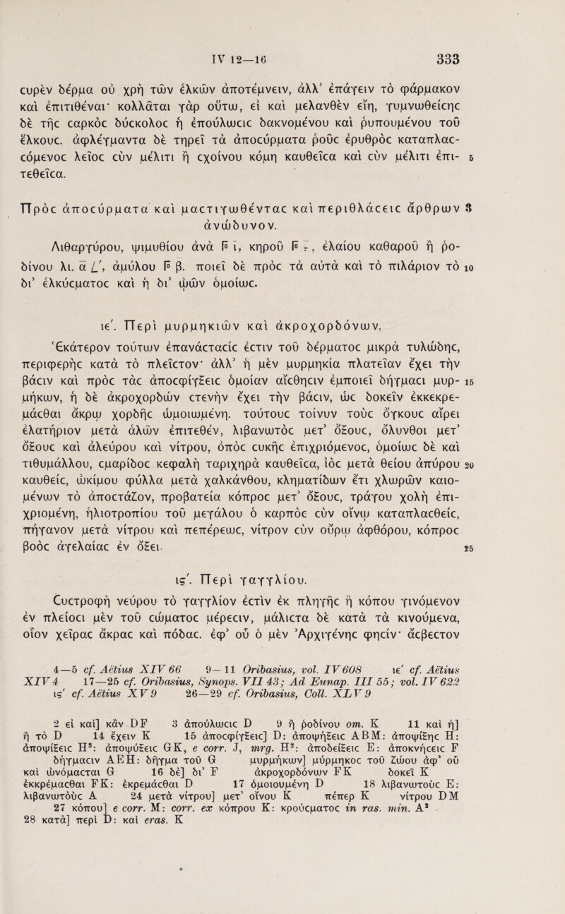 ευρέν δέρμα ού χρή των έλκων άποτεμνειν, άλλ3 έπάγειν τό φάρμακον και έπιτιθέναι* κολλάται γάρ ούτω, ei και μελανθέν εϊη, γυμνυυθείεηε δέ τήε εαρκόε δύεκολοε ή έπούλαιειε δακνομενου και ρυπουμένου του ελκουε. άφλεγμαντα δέ τηρεί τά άποεύρματα ροΰε έρυθρόε καταπλαε- εόμενοε λεΐοε εύν μελιτι ή εχοίνου κόμη καυθεΐεα και εύν μελιτι έπι- δ τεθεΐεα. πρόο άποεύρματακαί μαετιγωθένταεκαίπεριθλάεειε άρθρων 8 ανώδυνο ν. Λιθάργυρου, ψιμυθίου άνά ί° ϊ, κηρού 1° ΰ, ελαίου καθαρού ή ρο- bivou λι. ά L', αμύλου ί° β. ποιεί be πρόε τά αυτά καί τό πιλάριον τό ίο δι3 ελκύεματοε καί ή δι3 ωών όμοίιυε. ιε'. Περί μυρμηκιών καί άκροχορδόνω ν. 'Εκάτερον τούτων έπανάεταείε έετιν τού δέρματοε μικρά τυλώδηε, περιφερήε κατά τό πλεΐετον άλλ3 ή μέν μυρμηκία πλατείαν εχει την βάειν καί πρόε τάε άποεφίγΕειε όμοίαν αΐεθηειν εμποιεί δήγμαει μυρ- ΐδ μηκών, ή be άκpoχopbώv ετενήν εχει την βάειν, ώε δοκεΐν έκκεκρε- μάεθαι άκρω χopbήε ώμοιωμενη. τούτουε τοίνυν τούε όγκουε αίρει έλατήριον μετά άλών έπιτεθεν, λιβανωτόε μετ3 όΗουε, όλυνθοι μετ3 ό£ουε καί αλεύρου καί νίτρου, όπόε ευκήε έπιχριόμενοε, όμοίωε be καί τιθυμάλλου, εμαρίδοε κεφαλή ταριχηρά καυθεΐεα, ίόε μετά θείου άπύρου 2ο καυθείε, ώκίμου φύλλα μετά χαλκάνθου, κληματίδων ετι χλωρών καιο- μενων τό άποετάζον, προβατεία κόπροε μετ’ όΗουε, τράγου χολή επι¬ χριόμενη, ηλιοτροπίου τού μεγάλου ό καρπόε εύν οϊνω καταπλαεθείε, πήγανον μετά νίτρου καί πεπερεωε, νίτρον εύν ούρψ αφθόρου, κόπροε βοόε άγελαίαε έν όΗει· 25 ις'. Περί γαγγλίου. όυετροφή νεύρου τό γαγγλίον έετιν έκ πληγήε ή κόπου γινόμενον έν πλείοει μέν τού εώματοε μερεειν, μάλιετα be κατά τά κινούμενα, οίον χεΐραε άκραε καί πόbaε. έφ3 ού ό μέν Άρχιγένηε φηείν* άεβεετον 4—5 cf. Aetius XIV 66 9—11 Oribasius, vol. IV608 ie' cf Aetius XIV 4 17—25 cf. Oribasius, Synops. VII 43; Ad Eunap. III 55; vol. IV 622 ts' cf. Aetius XV9 26—29 cf. Oribasius, Coli. XLV9 2 ei και] καν DF 3 άπούλυυειε D 9 ή βοδινού om. K 11 καί ή] η τό D 14 εχειν K 15 άποσρίγζεκ:] D: άποψή£ειε AB Μ: άποψίζηε Η: άποψίζειε Η8: άποψύΗειε GK, e corr. J, mrg. H2: άποδείΕειε E: άποκνήεειε F δήγμααν AEH: δήγμα τοϋ G μυρμήκων] μύρμηκοε του ζώου άφ’ ού καί ώνόμαεται G 16 δέ] δύ F άκροχορδόνευν FK δοκεΐ Κ έκκρεμαεθαι FK: εκρεμάεθαι D 17 όμοιουμενη D 18 λιβανευτούε Ε: λιβανωτόύε Α 24 μετά νίτρου] μετ’ οίνου Κ πεπερ Κ νίτρου DM 27 κόπου] e corr. Μ: corr. ex κόπρου Κ: κρούεματοε in ras. min. A2 28 κατά] περί D: καί eras. Κ