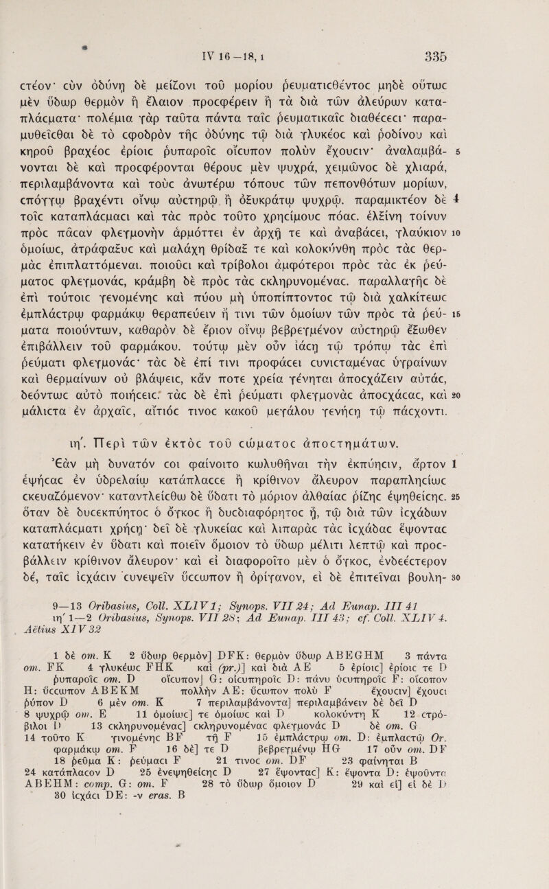 * ετεον* εύν οδύνη δέ μεί£ονι του μορίου ρευματιεθέντοε μηδέ ούτωε μεν ύδωρ θερμόν ή έ'λαιον προεφέρειν ή τά διά τών αλεύρων κατα- πλάεματα* πολέμια γάρ ταυτα πάντα ταΐε ρευματικαΐε διαθέεεει* παρα- μυθεΐεθαι δε τό εψοδρόν τήε όδύνηε τώ διά γλυκε'οε και ροδίνου και κηρού βραχέοε έρίοιε ρυπαροΐε οΐευπον πολύν εχουειν* άναλαμβά- 5 νονται δε καί προεφέρονται θέρουε μεν ψυχρά, χειμώνοε δε χλιαρά, περιλαμβάνοντα καί τούε ανωτέρω τόπουε τών πεπονθότων μορίων, επόγγω βραχεντι οϊνω αύετηρω ή όΗυκράτω ψυχρώ. παραμικτεον δε 4 τοΐε καταπλάεμαει καί τάε πρόε τούτο χρηείμουε πόαε. έλ£ίνη τοίνυν πρόε πάεαν φλεγμονήν άρμόττει εν αρχή τε καί άναβάεει, γλαύκιον ίο όμοίωε, άτράψα£υε καί μαλάχη θρίδα£ τε καί κολοκύνθη πρόε τάε θερ- μάε έπιπλαττόμεναι. ποιούει καί τρίβολοι άμφότεροι πρόε τάε εκ ρεύ- ματοε φλεγμονάε, κράμβη δε πρόε τάε εκληρυνομεναε. παραλλαγήε δε επί τούτοιε γενομένηε καί πύου μή ύποπίπτοντοε τώ διά χαλκίτεωε έμπλάετρω φαρμάκω θεραπεύειν ή τινι τών όμοιων τών πρόε τά ρεύ- ι& ματα ποιούντων, καθαρόν δε έ'ριον οϊνω βεβρεγμένον αύετηρω έ'Ηωθεν έπιβάλλειν τού φαρμάκου, τούτω μεν οΰν ίάεη τώ τρόπω τάε επί ρεύματι φλεγμονάε* τάε δε επί τινι προφάεει ευνιεταμεναε ύγραίνων καί θερμαίνων ού βλάψειε, καν ποτέ χρεία γενηται άποεχά£ειν αύτάε, δεόντωε αύτό ποιήεειε. τάε δε επί ρεύματι φλεγμονάε άποεχάεαε, καί 2ο μάλιετα εν αρχαίε, αϊτιόε τινοε κακού μεγάλου γενήεη τώ πάεχοντι. ιη'. ΤΤερί τών έκτόε τού εώματοε άποετημάτων. ’£άν μή δυνατόν εοι φαίνοιτο κωλυθήναι τήν έκπύηειν, άρτον 1 έψήεαε εν ύδρελαίω κατάπλαεεε ή κρίθινον άλευρον παραπληείωε εκευα£όμενον καταντλείεθω δε ύδατι τό μόριον άλθαίαε ρί£ηε έψηθείεηε. 25 όταν δε δυεεκπύητοε ό δγκοε ή δυεδιαφόρητοε ή, τώ διά τών ίεχάδων καταπλάεματι χρήεη * δει δε γλυκείαε καί λιπαράε τάε ίεχάδαε εψονταε κατατήκειν έν ύδατι καί ποιεΐν όμοιον τό ύδωρ μελιτι λεπτώ καί προε- βάλλειν κρίθινον άλευρον* καί ει διαφοροΐτο μεν ό δγκοε, ένδεεετερον δε, ταΐε ίεχάειν ευνεψεΐν ύεεωπον ή όρίγανον, εί δε έπιτεΐναι βουλή- 3ο 9—13 Oribasius, Coli. XL1V1; Synops. VII24; Ad Eunap. III 41 ιη'1—2 Oribasius, Synops. VII'28; Ad Eunap. III 43; cf. Coli. XL1V4. Aetius XIV 32 1 δέ om. K 2 ΰδυ,φ θ€ρμόν] DFK: θερμόν ύδωρ ABEGHM 3 πάντα om. FK 4 γλυκέιυε FHK και (pr.)] καί διά A E 5 έρίοιε] epioic τε D ^υπαροιε om. D οΐευπον] G: οίευπηροΐε D: πάνυ ύευπηροΐε F: οΐεοπον Η: ΰεεουπον ΑΒΕΚΜ πολλήν ΑΕ: υεευπον πολύ F έ'χουειν] έχουει (‘(ύπον D 6 μέν om. Κ 7 περιλαμβάνοντα] περιλαμβάνειν δε δεΐ D 8 ψυχρψ om. Ε 11 όμοίιυε] τε όμοίυυε καί D κολοκύντη Κ 12 ετρό- βιλοι Β 13 εκληρυνομεναε] εκληρυνομέναε φλεγμονάε Γ) δέ om. G 14 τούτο Κ γινομένηε BF τη F 15 έμπλάετρψ om. D: έμπλαετίυ Or. φαρμάκιυ om. F 16 δέ] τε D βεβρεγμένψ Η G 17 ούν om. DF 18 ^εϋμα Κ: £εύμαει F 21 τινοε om. DF 23 φαίνηται Β 24 κατάπλαεον D 25 ένεψηθείεηε D 27 έψονταε] Κ: έψοντα D: έψούντα ΑΒΕΗΜ: comp. G: om. F 28 τό ύδωρ ύμοιον D 29 καί εί] εί δέ I) 30 ίεχάει DE: -ν eras. Β