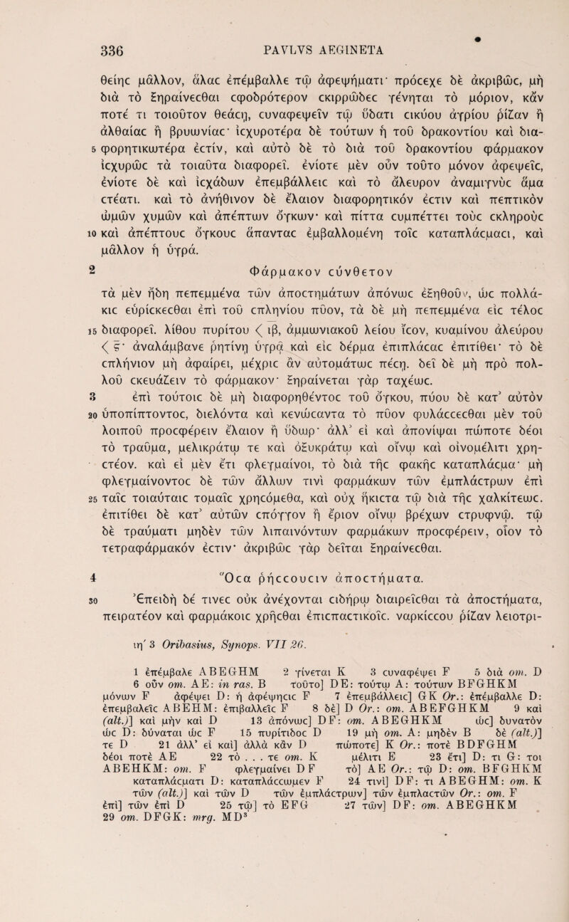 θείηε μάλλον, άλαε έπέμβαλλε τώ άφεψήματΓ ττρόεεχε δέ άκριβώε, μή διά τό ξηραίνεεθαι εφοδρότερον εκιρρώδεε γένηται τό μόριον, καν ποτέ τι τοιουτον θεάεη, ευναφεψεΐν τω ύδατι εικύου αγρίου ρί£αν ή άλθαίαε ή βρυωνίαε* ίεχυροτερα δε τούτων ή τού δρακοντίου και δια- 5 φορητικωτερα έετίν, και αυτό δε τό διά τού δρακοντίου φάρμακον ίεχυρώε τά τοιαύτα διαφορεΐ. ενίοτε μεν οΰν τούτο μόνον άφεψεΐε, ενίοτε δε και ίεχάδων έπεμβάλλειε και τό άλευρον αναμίγνυε άμα ετεατι. και τό άνήθινον δε ελαιον διαφορητικόν έετιν και πεπτικόν ώμων χυμών και άπεπτων όγκων και πίττα ευμπεττει τούε εκληρούε ίο και άπεπτουε όγκουε άπανταε εμβαλλόμενη τοΐε καταπλάεμαει, και μάλλον ή ύγρά. 2 Φάρμακον εύνθετον τά μεν ήδη πεπεμμενα των άποετημάτων άπόνωε έξηθοΰν, ώε πολλά- κιε εύρίεκεεθαι επί τού επληνίου πύον, τά δε μή πεπεμμενα είε τελοε 15 διαψορεΐ. λίθου πυρίτου ιβ, άμμωνιακού λείου ϊεον, κυαμίνου αλεύρου <( ζ' αναλάμβανε ρητίνη ύγρά και είε δέρμα έπιπλάεαε έπιτίθει* τό δε επλήνιον μή άφαίρει, μέχριε άν αύτομάτωε πεεη. δει δε μή προ πολ- λού εκευά£ειν τό φάρμακον ξηραίνεται γάρ ταχεωε. 3 επί. τούτοιε δε μή διαφορηθέντοε τού όγκου, πύου δε κατ' αύτόν 20 ύποπίπτοντοε, διελόντα καί κενώεαντα τό πύον φυλάεεεεθαι μεν τού λοιπού προεφερειν ελαιον ή ύδωρ* άλλ' εί καί άπονίψαι πώποτε δεοι τό τραύμα, μελικράτω τε καί όξυκράτω καί οϊνω καί οίνομέλιτι χρη- ετεον. καί εί μεν ετι φλεγμαίνοι, τό διά τήε ψακήε καταπλάεμα· μή φλεγμαίνοντοε δέ των άλλων τινί φαρμάκων των έμπλάετρων επί 25 ταΐε τοιαύταιε τομαΐε χρηεόμεθα, καί ούχ ήκιετα τω διά τήε χαλκίτεωε. έπιτίθει δέ κατ5 αύτών επόγγον ή έριον οϊνω βρέχων ετρυφνω. τω δέ τραύματι μηδέν των λιπαινόντων φαρμάκων προεψε'ρειν, οιον τό τετραφάρμακόν έετιν* άκριβώε γάρ δεΐται ξηραίνεεθαι. 4 Οεα ρήεεουειν άποετήματα. so '€πειδή δέ τινεε ούκ ανέχονται ειδήρω διαιρεΐεθαι τά άποετήματα, πειρατέον καί φαρμάκοιε χρήεθαι έπιεπαετικοΐε. ναρκίεεου ρίίαν λειοτρι- ιη' 3 Oribasius, Synops. VII26. 1 έπέμβαλε ABEGrHM 2 γίνεται Κ 3 ευναψέψει F 5 διά om. D 6 ούν om. ΑΡ]: in ras. B τοϋτο] DE: τούτψ A: τούτων BFGHKM μόνων F άφεψει D: ή άφέψηαε F 7 έπεμβάλλειε] GK Orέπέμβαλλε D: έπεμβαλείε ABEHM: έπιβαλλείε F 8 δέ] D Or.: om. ABEFGHKM 9 καί (ait.)] και μην και D 13 άπόνωε] DF: om. ABEGHKM ώε] δυνατόν ώε D: δύναται ώε F 15 πυρίτιδοε D 19 μή om. Α: μηδέν B δέ (ait.)] τε D 21 άλλ’ εί και] άλλα καν D πώποτε] Κ Or.: ποτέ BDFGHM δέοι ποτέ ΑΕ 22 τό . . . τε om. Κ μέλιτι Ε 23 έτι] D: τι G: τοι ΑΒΕΗΚΜ: om. F ψλεγμαίνει DF τό] ΑΕ Or.: τω D: om. BFGHKM καταπλάεματι D: καταπλάεεωμεν F 24 τινι] DF: τι ABEGHM: om. Κ των (ait.)] καί των D των έμπλάετρων] των έμπλαετών Or.: om. F έπί] των έπΐ D 25 τω] τό EFG 27 των] DF: om. ABEGHKM 29 om. DFGK: mrg. MD3