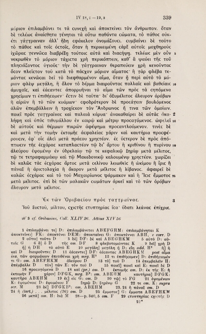 μόριον έπιλαμβάνει τε τά ευνεχή και άποκτείνει τον άνθρωπον, όταν δε τελέωε άναίεθητα γένηται τά ούτω παθόντα εώματα, τό πάθοε ούκ- ετι γάγγραιναν άλλ5 ήδη εφάκελον όνομάίουα. ευμβαίνει δέ τούτο τό πάθοε και τοΐε όετοΐε, όταν ή περικείμενη εάρΗ αύτοΐε μοχθηρούε ίχώραε γεννώεα διαβρέΗη τούτοιε αυτά και διαεήψη. τελέωε μεν ούν 5 νεκρωθέν τό μόριον τάχιετα χρή περικόπτειν, καθ’ ά ψαύει τήε τού πληειάΖώντοε ύγιούε* την δε γάγγραιναν θεραπεύειν χρή κενοΰνταε δέον πλεΐετον τού κατά τό πάεχον μόριον αϊματοε* ή γάρ φλέβα τε- μόνταε κενώεαι δει τό διεφθαρμένον αίμα, δταν ή περί αυτό τό μό¬ ριον φλέψ μεγάλη, ή δλον τό δέρμα διαιροΰνταε πολλαΐε καί βαθείαιε ίο άμυχαΐε, καί έάεαντεε άπορρυήναι τό αίμα των πρόε τά εηπόμενα χρηείμων τι έπιθήεομεν* έ'ετιν δε ταύτα* δι5 όΗυμέλιτοε άλευρον όρόβων ή αίρών ή τό των κυάμων* εφοδρότερον δε προεάγειν βουλόμενοε αλών έπεμβάλλειν ή τροχίεκον τον ’Άνδρωνοε ή τινα των όμοιων, ποιεί πρόε γαγγραίναε καί παλαιά κάρυα* άνακαθαίρει δε αύτάε άκα- 2 λήφη καί όπόε τιθυμάλλου εν καιρώ καί μετρώ προεαγόμενοε. ώφελεΐ ίο δέ αύτούε καί θερμών πικρών αφέψημα προεαντλούμενον. τινέε δε καί μετά την τομήν έκτομήε άεφαλείαε χάριν καί καυτήρια προεφέ- ρουειν, έφ5 οιε άλεί μετά πράεου χρηετέον. έε ύετερον δέ πρόε άπό- πτωειν τήε εεχάραε καταπλαετέον τώ δι’ άρτου ή κρίθινου ή πυρίνου so αλεύρου έψομένω εν ύδρελαίω τώ τε κεφαλικώ Ηηρίω μετά μέλιτοε, τώ τε τετραφαρμάκω καί τώ Μακεδονικώ καλουμένω χρηετεον. χωρίζει δε καλώε τάε εεχάραε άρτοε μετά εελίνου λειωθείε ή ώκίμου ή Τριε ή πάναΗ ή άριετολοχία ή άκορον μετά μέλιτοε ή λίβανοε. άφαιρεΐ δέ καλώε εεχάραε καί τό τού Μαχαιρίωνοε φάρμακον καί ή Ίειε έμμοτοε μετά μέλιτοε. επί δέ τών μαλακών εωμάτων αρκεί καί τό τών όρόβων άλευρον μετά μέλιτοε. 3(Εκ τών Όριβαείου πρόε γαγγραίναε. 3 Ίού Ηυετού, μίλτου, εχιετήε ετυπτηρίαε ίεα* ύδατι λεάναε έπίχριε. ιθ'3 cf. Oribasius, Coli. XLIV 26. Aetius XIV56 1 έπιλαμβάνει xe] D: έπιλαμβάνεται ABEFGHM: έπιλαμβάνηται K άποκτείνει] FK: άποκτενει DEM: άποκταίνει G: άποκτέννει ABH, e corr. D 2 ούτα»] τοϋτο D 3 δέ] DF: καί ABEGHKM 5 αυτό D: αύ- τοίε G 6 ά] δ D τήε om. DF 8 φλεβοτομώνταε Κ 9 δει] χρή D ή] ή DH τό αυτό Ε 10 μεγάλη] μεγάλη ή D: εϊη add. Η2 ή] ή και D διαιρουντεε D 11 έάεαντεε] DF: έάεανταε ABEGHKM post αίμα ins. τών φαρμάκων έπιτιθέναι χρή mrg. Η2 12 τι έπιθήεομεν] D: έπιθήεωμέν τι G: om. ABEFHKM άλεύρου D 13 τό] τοΟ D 14 έπεμβαλεΐν Η: έπέμβαλλε D τον] τών Ε: τόν του D 15 ποιεί] ποιεί καί Ε: ποιεί δέ D 16 προεαγόμενα D 18 καί (pr.) om. D έκτομήε om. D: έκ τήε Ε: ή έκτομήν F χάριν] DFGK, mrg. Β2: om. ΑΒΕΗΜ καυτήρια] DFGK: καυτήρα ΑΒΕΗΜ 19 έε] είε G: om. D 20 τώ] τό FG 21 έψομένιυν Κ: εψομένοιε D: έψομένου F Εηρώ D: Εηρίνψ G 22 τε om. Κ: supra scr. Μ 23 δέ] DFGKB2: om. ΑΒΕΗΜ ' 23.24 ή πάνα£ om. D 24 ή (tert.) . . . μέλιτοε (26) om. D 25 έμμοτοε] G: έμμοτα ABEFHKM 26 μετά] om. Η: διά Μ 28—ρ. 340, 5 ο τη. F 29 ετυπτηρίαε εχιετήε D