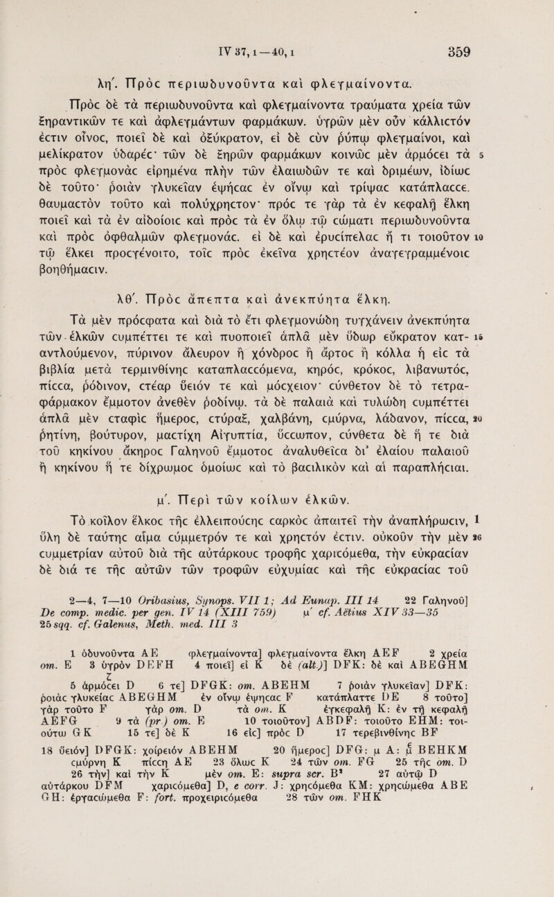 λη'. Πρόε περιωδυνοΰντα και φλεγμαίνοντα. Πρόε δέ τά περιωδυνοΰντα και φλεγμαίνοντα τραύματα χρεία τών ξηραντικών τε και άφλεγμάντυυν φαρμάκων, ύγρών μεν ούν κάλλιετόν έετιν οινοε, ποιεί δέ καί όξύκρατον, εί δέ εύν ρύπω φλεγμαίνοι, καί μελίκρατον ύδαρέε* των δέ ξηρών φαρμάκων κοινώε μεν άρμόεει τά 5 πρόε φλεγμονάε είρημενα πλήν τών ελαιωδών τε καί δριμέων, ίδίωε δε τούτο* ροιάν γλυκεΐαν έψήεαε εν οϊνω καί τρίψαε κατάπλαεεε. θαυμαετόν τούτο καί πολύχρηετον* πρόε τε γάρ τά εν κεφαλή έλκη ποιεί καί τά έν αίδοίοιε καί πρόε τά εν όλω τώ εώματι περιωδυνούντα καί πρόε οφθαλμών φλεγμονάε. εί δε καί έρυείπελαε ή τι τοιοΰτον ίο τώ έλκει προεγενοιτο, τοΐε πρόε εκείνα χρηετέον άναγεγραμμενοιε βοηθήμαειν. λθ'. ΤΤρόε άπεπτα καί άνεκπύητα έλκη. Τά μέν πρόεφατα καί διά τό ετι φλεγμονώδη τυγχάνειν άνεκπύητα τών ελκών ευμπεττει τε καί πυοποιεΐ απλά μέν ύδωρ εύκρατον κατ- is αντλούμενον, πύρινον άλευρον ή χόνδροε ή άρτοε ή κόλλα ή είε τά βιβλία μετά τερμινθίνηε καταπλαεεόμενα, κηρόε, κρόκοε, λιβανωτόε, πίεεα, ρόδινον, ετέαρ ύειόν τε καί μόεχειον εύνθετον δέ τό τετρα- φάρμακον έμμοτον άνεθέν ροδίνω. τά δέ παλαιά καί τυλώδη ευμπεττει απλά μέν εταφίε ήμεροε, ετύραξ, χαλβάνη, εμύρνα, λάδανον, πίεεα, *ο ρητίνη, βούτυρον, μαετίχη Αιγύπτια, ύεεωπον, εύνθετα δέ ή τε διά τού κηκίνου άκηροε Γαληνού έμμοτοε άναλυθεΐεα δΓ ελαίου παλαιού ή κηκίνου ή τε δίχρωμοε όμοίωε καί τό βαειλικόν καί αι παραπλήειαι. μ. Περί τών κοίλων ελκών. Τό κοΐλον έλκοε τήε έλλειπούεηε εαρκόε απαιτεί την άναπλήρωειν, 1 ύλη δέ ταύτηε αιμα εύμμετρόν τε καί χρηετόν έετιν. ούκούν την μέν te ευμμετρίαν αύτού διά τήε αύτάρκουε τροφήε χαριεόμεθα, την εύκραείαν δέ διά τε τήε αύτών τών τροφών εύχυμίαε καί τήε εύκραείαε τού 2—4, 7—10 Oribasius, Synops. VII1; Ad Eunup. III14 22 Γαληνου] De comp. medie, per gen. IV14 (XIII 759) μ' cf. Aetius XIV 33—35 25 sqq. cf. Galenus, Meth. med. III 3 1 όδυνουντα A.E φλεγμαίνοντα] φλεγμαίνοντα έλκη AEF 2 χρεία om. E 3 υγρόν DEFH 4 ποιεί] εί K δέ (ait)] DFK: δέ καί ABEGrHM 5 άρμόεει D 6 τε] DFGK: om. ΑΒΕΗΜ 7 £οιάν γλυκεΐαν] DFK: ροιάε γλυκείαε ABEGHM έν οΐνψ έψηεαε F κατάπλαττε DE 8 τούτο] γάρ τούτο F γάρ om. D τά om. Κ έγκεφαλή Κ: έν τή κεφαλή AEFG 9 τά (pr) om. E 10 τοιούτον] ABDF: τοιούτο ΕΗΜ: τοι- ούτυυ GK 15 τε] δέ Κ 16 είε] πρόε D 17 τερεβινθίνηε BF 18 ύειόν] DFGK: χοίρειόν ΑΒΕΗΜ 20 ήμεροε] DFG: μ Α: μ ΒΕΗΚΜ εμύρνη Κ πίεεη ΑΕ 23 δλιυε Κ 24 τών om. FG 25 τήε om. D 26 τήν] καί την Κ μέν om. E: supra scr. Β* 27 αύτώ D αύτάρκου DFM χαριεόμεθα] D, e corr. J: χρηεόμεθα ΚΜ: χρηεώμεθα ΑΒΕ GΗ: έργαεώμεθα F: fort. προχειριεόμεθα 28 τών om. FHK