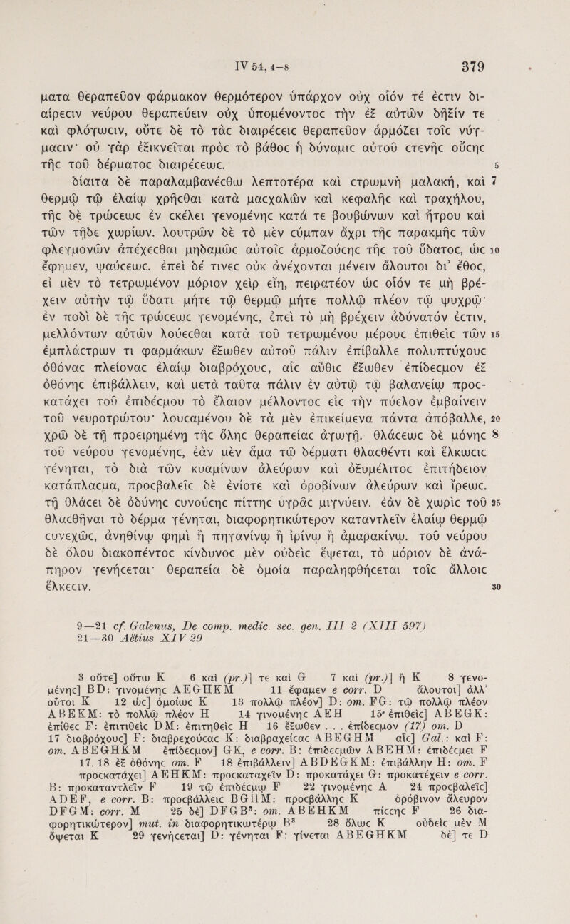 ματα θεραπεύον ψάρμακον θερμότερον ύπαρχον ούχ οιόν τε έετιν δι- αίρεειν νεύρου θεραπεύειν ούχ ύπομένοντοε την έ£ αυτών δή£ίν τε και φλόγωαν, ούτε δέ τό τάε διαιρέεειε θεραπευον αρμόζει τοΐε νύγ· μααν ού γάρ έΗικνεΐται πρόε τό βάθοε ή δύναμκ αύτου crevrjc ούεηε τήε του δέρματοε διαιρέεεωε. 5 δίαιτα δέ παραλαμβανέεθω λεπτότερα και ετρωμνή μαλακή, και 7 θερμώ τώ έλαίψ χρήεθαι κατά μαεχαλών και κεφαλήε και τραχήλου, τήε δέ τρώεειυε εν εκελει γενομενηε κατά τε βουβώνων και ήτρου και τών τήδε χωρίων, λουτρών δέ τό μεν εύμπαν άχρι τήε παρακμήε τών φλεγμονών άπεχεεθαι μηδαμώε αύτοΐε άρμοίούεηε τήε του ύδατοε, ώε ίο εφημεν, ψαύεεωε. έπει 5ε' τινεε ούκ ανέχονται μένειν άλουτοι δι5 εθοε, ει μέν τό τετρωμενον μόριον χειρ εϊη, πειρατεον ώε οϊόν τε μή βρε- χειν αυτήν τώ ύδατι μήτε τώ θερμώ μήτε πολλψ πλέον τώ ψυχρώ’ έν ποδί δέ τήε τρώεεωε γενομενηε, έπει τό μή βρέχειν αδύνατόν έετιν, μελλόντων αυτών λούεεθαι κατά του τετρωμένου μέρουε έπιθειε τών ΐ5 έμπλάετρων τι φαρμάκων έ'Ηωθεν αύτου πάλιν έπίβαλλε πολυπτύχουε όθόναε πλείοναε έλαίω όιαβρόχουε, αιε αύθιε έ'Ηωθεν έπίόεεμον έΗ όθόνηε έπιβάλλειν, και μετά ταυτα πάλιν έν αύτώ τώ βαλανείω προε- κατάχει του έπιόέεμου τό έλαιον μέλλοντοε είε την πύελον έμβαίνειν τού νευροτρώτου* λουεαμένου όέ τά μέν έπικείμενα πάντα άπόβαλλε, 2ο χρώ 5έ τή προειρημένη τήε δληε θεραπείαε αγωγή, θλάεεωε δε μόνηε 8 τού νεύρου γενομενηε, έάν μέν άμα τώ δέρματι θλαεθέντι και έλκωειε γένηται, τό διά τών κυαμίνων αλεύρων και όΗυμέλιτοε έπιτήδειον κατάπλαεμα, προεβαλεΐε δέ ένίοτε καί όροβίνων αλεύρων καί ϊρεωε. τή θλάεει δέ όδύνηε ευνούεηε πίττηε ύγράε μιγνύειν. έάν δέ χωρίε του 25 θλαεθήναι τό δέρμα γένηται, διαφορητικώτερον καταντλεΐν έλαίω θερμώ ευνεχώε, άνηθίνψ φημί ή πηγανίνω ή ίρίνψ ή άμαρακίνω. τού νεύρου δέ όλου διακοπέντοε κίνδυνοε μέν ούδείε έψεται, τό μόριον δέ ανά¬ πηρον γενήεεται- θεραπεία δέ όμοια παραληφθήεεται τοΐε άλλοιε έλκεειν. 30 9—21 cf. Galenus, De comp. medie, sec. gen. III 2 ίXIII 597) 21—30 Aetius XIV 29 3 ούτε] ουτω K 6 καί (pr.)] τε καί G 7 καί (pr.)] ή Κ 8 γενο- μένηε] BD: γινομένηε JVEGHKM 11 έφαμεν e corr. D άλουτοι] άλλ' ούτοι Κ 12 ώε] όμοίυυε Κ 13 πολλψ πλέον] D: οηι. FG: τψ πολλψ πλέον ΑΒΕΚΜ: τό πολλψ πλέον Η 14 γινομένηε ΑΕΗ 15'έπιθειε] ABEGK: έπίθεε F: έπιτιθείε DM: έπιτηθείε Η 16 έΥαιθεν . . . έπίδεεμον (17) orn. D 17 διαβρόχουε] F: διαβρεχούεαε Κ: διαβραχείεαε AB EGHM αΐε] Gal.: καί F: om. ABEGHKM έπίδεεμον] GK, e corr. Β: έπιδεεμών ΑΒΕΗΜ: έπιδέεμει F 17. 18 έ£ όθόνηε om. F 18 έπιβάλλειν] ABBEGKM: έπιβάλλην Η: om. F προεκατάχει] ΑΕΗΚΜ: προεκαταχειν D: προκατάχει G: προκατέχειν e corr. Β: προκαταντλειν V 19 τψ έπιδέεμψ F 22 γινομένηε Α 24 προεβαλεΐε] ADEF, e corr. Β: προεβάλλειε BGHM: προεβάλληε Κ όρόβινον άλευρον DFGM: corr. Μ 25 δέ] DFGB3: om. ΑΒΕΗΚΜ πίεεηε F 26 δια¬ φορητικώτερον] mut. in διαφορητικυϋτέρψ Β8 28 δλωε Κ ούδείε μέν Μ δψεται Κ 29 γενήεεται] D: γένηται F: γίνεται ABEGHKM δέ] τε D