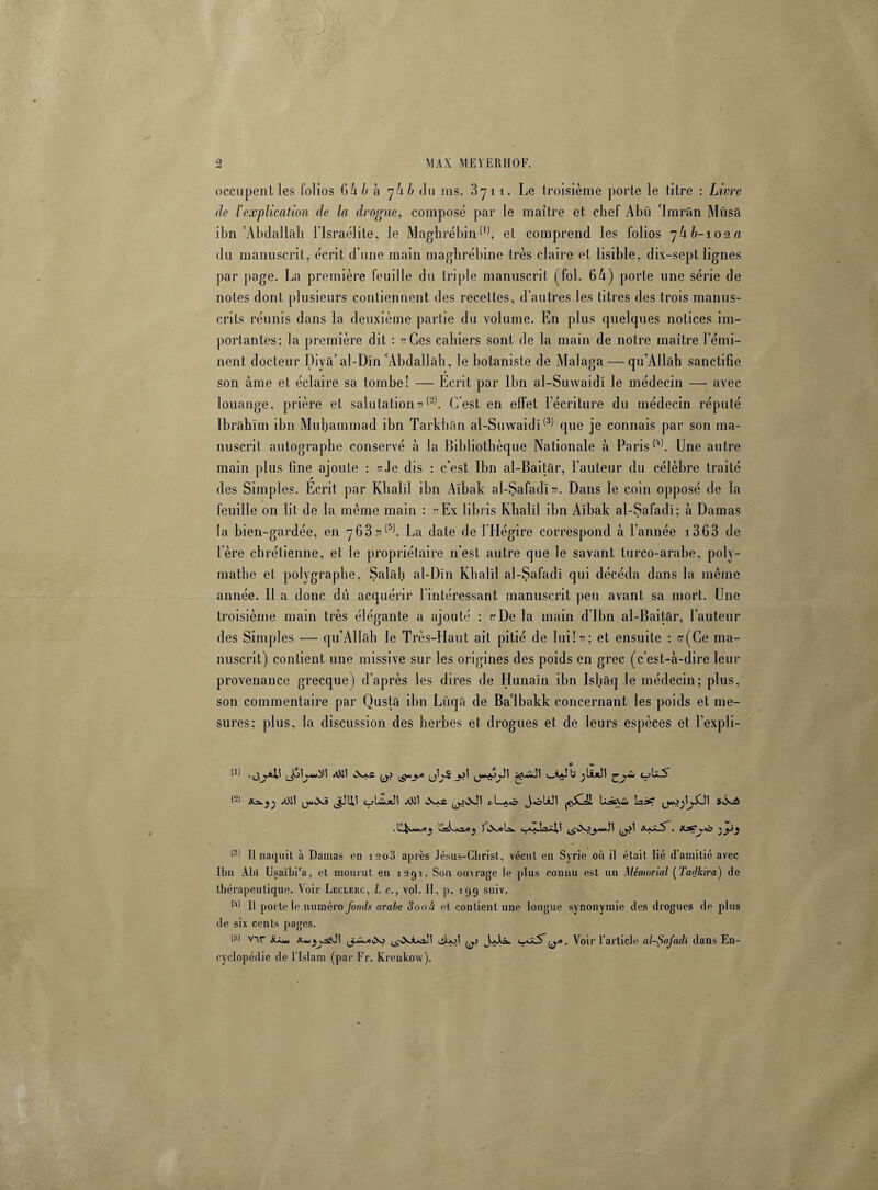 occupent les folios 64 b à ’jhb du ms. 3yti. Le troisième porte le titre : Livre de 1‘explication de la drogue, composé par le maître et chef Abü Jmrân Müsâ ibn'Abdallah l’Israélite, le Maghrébin W, et comprend les folios du manuscrit, écrit d’une main maghrébine très claire et lisible, dix-sept lignes par page. La première feuille du triple manuscrit (fol. 64) porte une série de notes dont plusieurs contiennent des recettes, d’autres les titres des trois manus¬ crits réunis dans la deuxième partie du volume. En plus quelques notices im¬ portantes; la première dit : ce Ces cahiers sont de la main de notre maître l’émi¬ nent docteur Diyâ’al-Dïn 'Abdallah, le botaniste de Malaga — qu’Allâh sanctifie son âme et éclaire sa tombe! — Ecrit par Ibn al-Suwaidï le médecin — avec louange, prière et salutation^. C'est en effet l’écriture du médecin réputé Ibrâhîm ibn Muhammad ibn Tarkhân al-Suwaidï(3) que je connais par son ma¬ nuscrit autographe conservé à la Bibliothèque Nationale à ParisUne autre main plus fine ajoute : ce Je dis : c’est Ibn al-Baitâr, l’auteur du célèbre traité des Simples. Ecrit par Khalïl ibn Aïbak al-Safadï». Dans le coin opposé de la feuille on lit de la même main : «Ex libris Khalïl ibn Aïbak al-Safadï; à Damas la bien-gardée, en 763 »(5). La date de l’Hégire correspond à l’année 1363 de 1ère chrétienne, et le propriétaire 11'est autre que le savant turco-arabe, poly- mathe et polvgraphe, Salâh al-Dïn Khalïl al-Safadï qui décéda dans la même année. Il a donc dù acquérir l’intéressant manuscrit peu avant sa mort. Une troisième main très élégante a ajouté : ce De la main d'Ibn al-Baitâr, l’auteur des Simples — qu’Allâh le Très-Haut ait pitié de lui!*; et ensuite : «(Ce ma¬ nuscrit) contient une missive sur les origines des poids en grec (c'est-à-dire leur provenance grecque) d'après les dires de Hunaïn ibn Isliâq le médecin; plus, son commentaire par Qustâ ibn Lüqâ de Ba'lbakk concernant les poids et me¬ sures; plus, la discussion des herbes et drogues et de leurs espèces et l’expli- y y (—?Lwiotît p. L_aô I (3) Il naquit à Damas en iao3 après Jésus-Christ, vécut en Syrie où il était lié d'amitié avec Ibn Abl Usaïbi'a, et mourut en 1291. Son ouvrage le plus connu est un Mémorial (Tadkira) de thérapeutique. Voir Leclerc, l. c., vol. II, p. 199 suiv. M 11 porte le numéro fonds arabe 3ooâ et contient une longue synonymie des drogues de plus de six cents pages. (s) WT mXo ^tXJuaR <ihol • Voir l’article al-Safadï dans En¬ cyclopédie de l'Islam (par Fr. Krenkow).