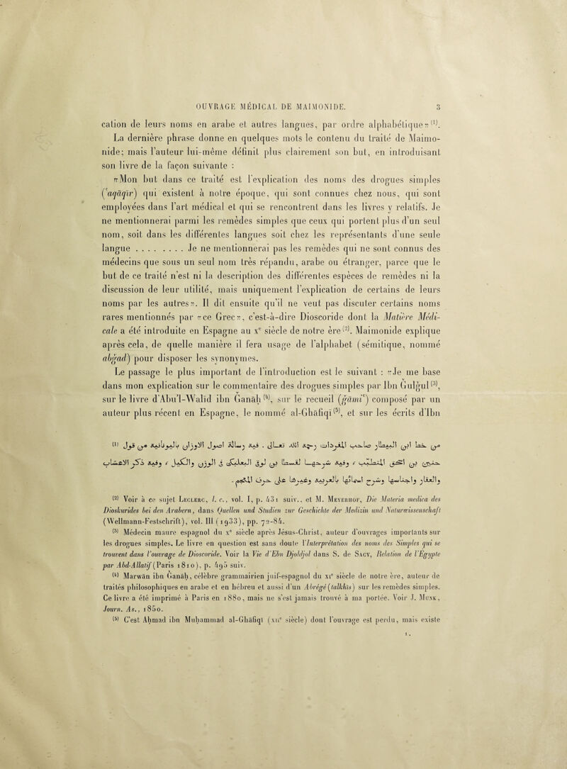 cation de leurs noms en arabe et autres langues, par ordre alphabétique» (1). La dernière phrase donne en quelques mots le contenu du traité de Maimo¬ nide; mais l’auteur lui-même définit plus clairement son but, en introduisant son livre de la façon suivante : rfMon but dans ce traité est l’explication des noms des drogues simples Çaqâqïr) qui existent à notre époque, qui sont connues chez nous, qui sont employées dans l’art médical et qui se rencontrent dans les livres y relatifs. Je ne mentionnerai parmi les remèdes simples que ceux qui portent plus d’un seul nom, soit dans les différentes langues soit chez les représentants d’une seule langue.le ne mentionnerai pas les remèdes qui ne sont connus des médecins que sous un seul nom très répandu, arabe ou étranger, parce que le but de ce traité n'est ni la description des différentes espèces de remèdes ni la discussion de leur utilité, mais uniquement l’explication de certains de leurs noms par les autres». Il dit ensuite qu'il ne veut pas discuter certains noms rares mentionnés par «ce Grec», c’est-à-dire Dioscoride dont la Matière Médi¬ cale a été introduite en Espagne au xc siècle de notre èreMaimonide explique après cela, de quelle manière d fera usage de l’alphabet (sémitique, nommé abgad') pour disposer les synonymes. Le passage le plus important de l introduction est le suivant : «Je me base y dans mon explication sur le commentaire des drogues simples par Ibn Gulgul(3), sur le livre d'Abu’i-Walïd ibn Ganàh (4), sur le recueil (garni') composé par un auteur plus récent en Espagne, le nommé al-GhàfiqG5), et sur les écrits d Ibn tu Jj£ y.» X*jU X*,â . (JL*j xVll îoîijjJU ^ILîaaJI Laik. y-o C_>LixiJ! jS'i> XaÎj < (Jô Ayi ILa-wJiJ I—Xaî » é . cjy^. , Àfi ÜûvAfi» XOOfclL Lulÿwi -*■ I - I • t lï-tl Voir à ce sujet Leclerc, I. c., vol. I, p. 43i suiv., et M. Meyerhof, Die Maleria medica des Dioskurides bei den Arabern, dans Quellen und Studien zur Geschichle der Medizin und Naturwissenschaft (Wellmann-Festsclirift), vol. lit (1933), pp. 72-8A. (3) Médecin maure espagnol du xe siècle après Jésus-Christ, auteur d’ouvrages importants sur les drogues simples. Le livre en question est sans doute Y Interprétation des noms des Simples qui se trouvent dans l’ouvrage de Dioscoride. Voir la Vie d'Ebn Djoldjol dans S. de Sacy, Relation de l'Egypte par Abd-Allatif (Paris 1810), p. Aq5 suiv. G) Marvvân ibn Ganâh, célèbre grammairien juif-espagnol du xic siècle de notre ère, auteur de traités philosophiques en arabe et en hébreu et aussi d’un Abrégé (lalkhïs) sur les remèdes simples. Ce livre a été imprimé à Paris en 1880, mais ne s’est jamais trouvé à ma portée. Voir J. Mu.nk, Journ. As., i85o. 15) C’est Ahmad ibn Muhammad al-Ghâfiql (xne siècle) dont l’ouvrage est perdu, mais existe