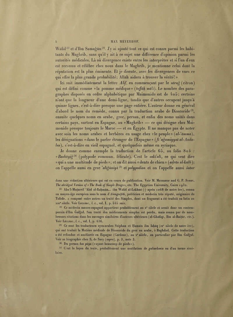 Wâfid(1) et d’Ibn Samagün^. J y ai ajouté tout ce qui est connu parmi les habi¬ tants du Maghrib, sans qu’il y ait à ce sujet une différence d’opinion parmi les autorités médicales. Là où divergence existe entre les interprètes et si l’un d’eux est reconnu et célèbre chez nous dans le Maghrib, je mentionne celui dont la réputation est la plus éminente. Et je discute, avec les divergences de vues ce qui offre la plus grande probabilité; Allah aidera à trouver la vérité!» Ici suit immédiatement la lettre Alif, en commençant par le ulrug (citron) qui est défini comme «la pomme médique» (tuffâh mai). Le nombre des para¬ graphes disposés en ordre alphabétique par Maimonide est de Ao5; certains n’ont que la longueur d’une demi-ligne, tandis que d’autres occupent jusqu'à quinze lignes, c’est-à-dire presque une page entière. L’auteur donne en général d’abord le nom du remède, connu par la traduction arabe de Dioscoride(3), ensuite quelques noms en arabe, grec, persan, et enfin des noms usités dans certains pays, surtout en Espagne, au «Maghrib» — ce qui désigne chez Mai¬ monide presque toujours le Maroc —• et en Egypte. 11 ne manque pas de noter avec soin les noms arabes et berbères en usage chez «le peuple» (al-anima), les désignations «dans le parler étranger de l’Espagne» (fï'agamiyyat al-Anda- las), c’est-à-dire en vieil espagnol, et quelquefois même en syriaque. Je donne comme exemple la traduction de l’article 65, au folio 80 h : «BasbâyitfW (polypode commun, félicale). C’est le sahiall, ce qui veut dire «qui a une multitude de pieds», et on dit aussi « dents de chien» (adràs al-kalb); on l'appelle aussi en grec ‘alïgûniyci(5) et polypodion et on l’appelle aussi sular dans une rédaction ultérieure qui est en cours de publication. Voir M. Meyerhof and G. P. Sobhy, The abridged Version of « The Book of Simple Drugsn, etc. The Egyptian University, Cairo 1982. P) Abu’l-Mutarrif 'Abd al-Rahmân... ibn Wâfid al-Lakhml (ÿ après 1068 de notre ère), connu au moyen-âge européen sous le nom à'Abenguéfith, politicien et médecin très réputé, originaire de Tolède, a composé entre autres un traité des Simples, dont un fragment a été traduit en latin au xiii0 siècle. Voir Leclerc, l. c., vol. I, p. 565 suiv. Ce médecin maure-espagnol appartient probablement au x° siècle et serait donc un contem¬ porain d’Ibn Gulgul. Son traité des médicaments simples est perdu, mais connu par de nom¬ breuses citations dans les ouvrages similaires d’auteurs ultérieurs (al-Ghâfiqï, Ibn al-Baitâr, etc.). Voir Leclerc, /. c., vol. I, p. £36. (3) Ce sont les traducteurs syro-arabes Stéphan et Hunaïn ibn Ishâq (ixe siècle de notre ère), qui ont traduit la Matière médicale de Dioscoride du grec en arabe, à Baghdad. Cette traduction a été refondue et améliorée en Espagne (Gordoue), au xe siècle, en particulier par Ibn Gulgul. Voir sa biographie chez S. de Sacy (supra), p. 3, note 3. Du persan bas paya (rayant beaucoup de piedsn). (r>) G est la leçon du texte, probablement une mutilation de galiavkonia ou d’un terme simi¬ laire.