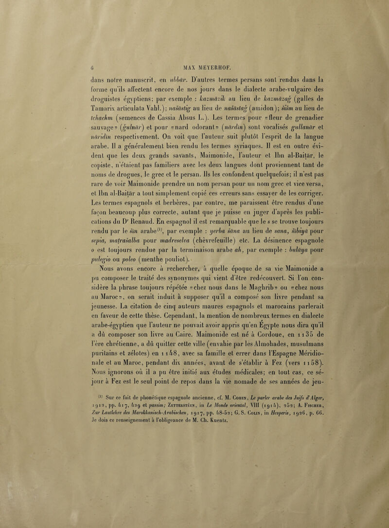 dans notre manuscrit, en ubbâr. D’autres termes persans sont rendus dans la forme qu'ils affectent encore de nos jours dans le dialecte arabe-vulgaire des droguistes égyptiens; par exemple : kazmâzik au lieu de kazmâzag (galles de Tamarix articulata Vahl.); nasâstig au lieu de nasaslag (amidon); sism au lieu de tchachm (semences de Cassia Absus L.). Les termes pour «Heur de grenadier sauvage55 (gulndr'j et pour «nard odorant55 (nârdln) sont vocalises gullanâr et nâridîn respectivement. On voit que l’auteur suit plutôt l’esprit de la langue arabe. Il a généralement bien rendu les termes syriaques. Il est en outre évi¬ dent que les deux grands savants, Maimonide, l’auteur et lbn al-Baitar, le copiste, n’étaient pas familiers avec les deux langues dont proviennent tant de noms de drogues, le grec et le persan. Ils les confondent quelquefois; il n’est pas rare de voir Maimonide prendre un nom persan pour un nom grec et vice versa, et lbn al-Baitar a tout simplement copié ces erreurs sans essayer de les corriger. Les termes espagnols et berbères, par contre, me paraissent être rendus d’une façon beaucoup plus correcte, autant que je puisse en juger d’après les publi¬ cations du Dr Renaud. En espagnol il est remarquable que le s se trouve toujours rendu par le sïn arabe(1), par exemple : yerba sâna au lieu de sema, sïbiyâ pour sépia, matrasalba pour madreselva (chèvrefeuille) etc. La désinence espagnole 0 est toujours rendue par la terminaison arabe ah, par exemple : bulâya pour pulegio ou poleo (menthe pouliot). Nous avons encore à rechercher, à quelle époque de sa vie Maimonide a pu composer le traité des synonymes qui vient d’être redécouvert. Si l’on con¬ sidère la phrase toujours répétée «chez nous dans le Maghrib55 ou «chez nous au Maroc 55, on serait induit à supposer qu’il a composé son livre pendant sa jeunesse. La citation de cinq auteurs maures espagnols et marocains parlerait en faveur de cette thèse. Cependant, la mention de nombreux termes en dialecte arabe-égyptien que l’auteur ne pouvait avoir appris qu’en Egypte nous dira qu’il a dû composer son livre au Caire. Maimonide est né h Cordoue, en 11 35 de 1ère chrétienne, a dû quitter cette ville (envahie par les Almohades, musulmans puritains et zélotes) en 11Û8, avec sa famille et errer dans l’Espagne Méridio¬ nale et au Maroc, pendant dix années, avant de s’établir à Fez (vers 11 58). Nous ignorons où il a pu être initié aux études médicales; en tout cas, ce sé¬ jour a Fez est le seul point de repos dans la vie nomade de ses années de jeu- il) Sur ce fait de phonétique espagnole ancienne, cf. M. Cohen, Le parler arabe des Juifs d'Alger, 1919, pp. h 17, A29 et passim; Zetterstéen, in Le Monde oriental, VIII (191/1), 282; A. Fischer, Zur Lautlehre des Marohltanisch-Arabischen, 1917, pp. Zi8-52 ; G. S. Colin, in Hesperis, 1926, p. 66. Je dois ce renseignement à l’obligeance de M. Ch. Kuenlz.