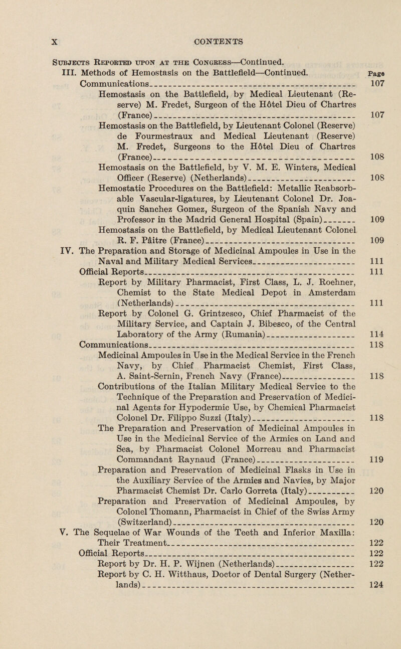 Subjects Reported upon at the Congress—Continued. III. Methods of Hemostasis on the Battlefield—Continued. page Communications_ 107 Hemostasis on the Battlefield, by Medical Lieutenant (Re¬ serve) M. Fredet, Surgeon of the Hotel Dieu of Chartres (France)_ 107 Hemostasis on the Battlefield, by Lieutenant Colonel (Reserve) de Fourmestraux and Medical Lieutenant (Reserve) M. Fredet, Surgeons to the H6tel Dieu of Chartres (France)_ 108 Hemostasis on the Battlefield, by V. M. E. Winters, Medical Officer (Reserve) (Netherlands)_ 108 Hemostatic Procedures on the Battlefield: Metallic Reabsorb- able Vascular-ligatures, by Lieutenant Colonel Dr. Joa¬ quin Sanchez Gomez, Surgeon of the Spanish Navy and Professor in the Madrid General Hospital (Spain)_ 109 Hemostasis on the Battlefield, by Medical Lieutenant Colonel R. F. P&itre (France)_ 109 IV. The Preparation and Storage of Medicinal Ampoules in Use in the Naval and Military Medical Services_ 111 Official Reports_1_ 111 Report by Military Pharmacist, First Class, L. J. Roehner, Chemist to the State Medical Depot in Amsterdam (Netherlands)_-_ 111 Report by Colonel G. Grintzesco, Chief Pharmacist of the Military Service, and Captain J. Bibesco, of the Central Laboratory of the Army (Rumania)_ 114 Communications_ 118 Medicinal Ampoules in Use in the Medical Service in the French Navy, by Chief Pharmacist Chemist, First Class, A. Saint-Sernin, French Navy (France)_ 118 Contributions of the Italian Military Medical Service to the Technique of the Preparation and Preservation of Medici¬ nal Agents for Hypodermic Use, by Chemical Pharmacist Colonel Dr. Filippo Suzzi (Italy)_ 118 The Preparation and Preservation of Medicinal Ampoules in Use in the Medicinal Service of the Armies on Land and Sea, by Pharmacist Colonel Morreau and Pharmacist Commandant Raynaud (France)_ 119 Preparation and Preservation of Medicinal Flasks in Use in the Auxiliary Service of the Armies and Navies, by Major Pharmacist Chemist Dr. Carlo Gorreta (Italy)_ 120 Preparation and Preservation of Medicinal Ampoules, by Colonel Thomann, Pharmacist in Chief of the Swiss Army (Switzerland)_ 120 V. The Sequelae of War Wounds of the Teeth and Inferior Maxilla: Their Treatment_ 122 Official Reports_ 122 Report by Dr. H. P. Wijnen (Netherlands)_ 122 Report by C. H. Witthaus, Doctor of Dental Surgery (Nether¬ lands) _ 124