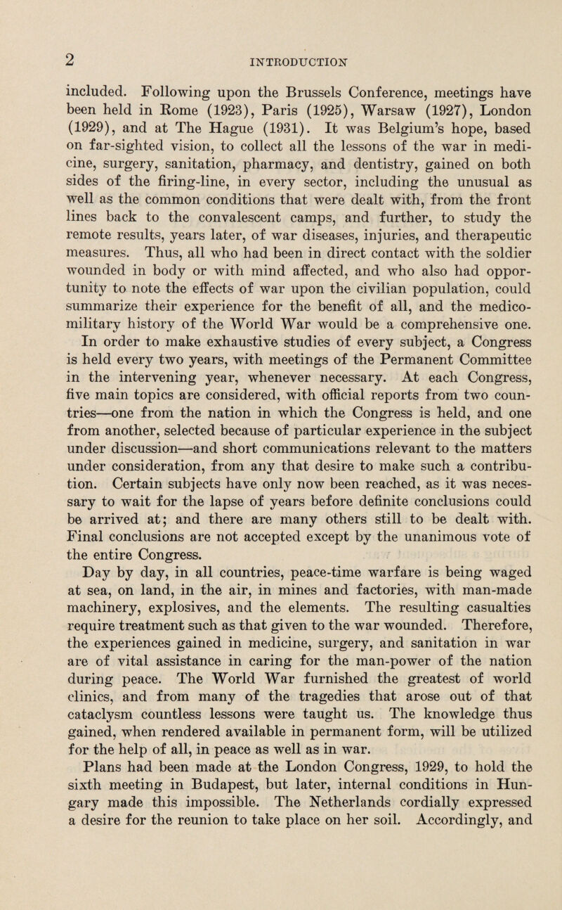 included. Following upon the Brussels Conference, meetings have been held in Borne (1923), Paris (1925), Warsaw (1927), London (1929), and at The Hague (1931). It was Belgium’s hope, based on far-sighted vision, to collect all the lessons of the war in medi¬ cine, surgery, sanitation, pharmacy, and dentistry, gained on both sides of the firing-line, in every sector, including the unusual as well as the common conditions that were dealt with, from the front lines back to the convalescent camps, and further, to study the remote results, years later, of war diseases, injuries, and therapeutic measures. Thus, all who had been in direct contact with the soldier wounded in body or with mind affected, and who also had oppor¬ tunity to note the effects of war upon the civilian population, could summarize their experience for the benefit of all, and the medico- military history of the World War would be a comprehensive one. In order to make exhaustive studies of every subject, a Congress is held every two years, with meetings of the Permanent Committee in the intervening year, whenever necessary. At each Congress, five main topics are considered, with official reports from two coun¬ tries—one from the nation in which the Congress is held, and one from another, selected because of particular experience in the subject under discussion—and short communications relevant to the matters under consideration, from any that desire to make such a contribu¬ tion. Certain subjects have only now been reached, as it was neces¬ sary to wait for the lapse of years before definite conclusions could be arrived at; and there are many others still to be dealt with. Final conclusions are not accepted except by the unanimous vote of the entire Congress. Day by day, in all countries, peace-time warfare is being waged at sea, on land, in the air, in mines and factories, with man-made machinery, explosives, and the elements. The resulting casualties require treatment such as that given to the war wounded. Therefore, the experiences gained in medicine, surgery, and sanitation in war are of vital assistance in caring for the man-power of the nation during peace. The World War furnished the greatest of world clinics, and from many of the tragedies that arose out of that cataclysm countless lessons were taught us. The knowledge thus gained, when rendered available in permanent form, will be utilized for the help of all, in peace as well as in war. Plans had been made at the London Congress, 1929, to hold the sixth meeting in Budapest, but later, internal conditions in Hun¬ gary made this impossible. The Netherlands cordially expressed a desire for the reunion to take place on her soil. Accordingly, and