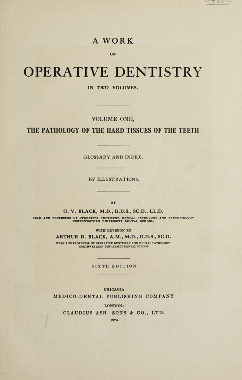 A WORK ON OPERATIVE DENTISTRY IN TWO VOLUMES. VOLUME ONE, THE PATHOLOGY OF THE HARD TISSUES OF THE TEETH GLOSSARY AND INDEX. 187 ILLUSTRATIONS. BT G. V. BLACK, M.D., D.D.S., SC.D., LL.D. DEAN AND PROFESSOR OF OPERATIVE DENTISTRY, DENTAL PATHOLOGY AND BACTERIOLOGY NORTHWESTERN UNIVERSITY DENTAL SCHOOL. WITH REVISION BY ARTHUR D. BLACK, A.M., M.D., D.D.S., SC.D. DEAN AND PROFESSOR OF OPERATIVE DENTISTRY AND DENTAL PATHOLOGY NORTHWESTERN UNIVERSITY DENTAL SCHOOL SIXTH EDITION CHICAGO: MEDICO-DENTAL PUBLISHING COMPANY LONDON: CLAUDIUS ASH, SONS & CO., LTD. 1924.