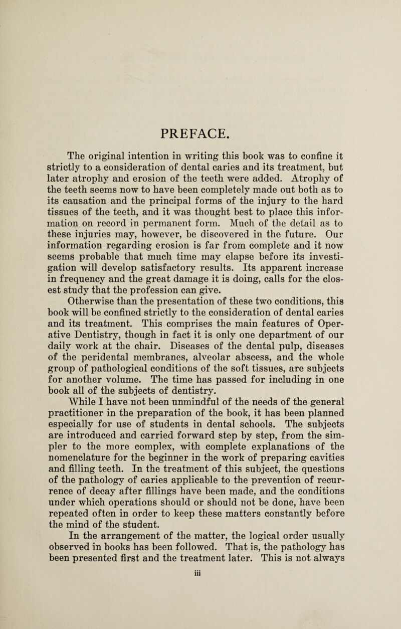 PREFACE. The original intention in writing this book was to confine it strictly to a consideration of dental caries and its treatment, but later atrophy and erosion of the teeth were added. Atrophy of the teeth seems now to have been completely made out both as to its causation and the principal forms of the injury to the hard tissues of the teeth, and it was thought best to place this infor¬ mation on record in permanent form. Much of the detail as to these injuries may, however, be discovered in the future. Our information regarding erosion is far from complete and it now seems probable that much time may elapse before its investi¬ gation will develop satisfactory results. Its apparent increase in frequency and the great damage it is doing, calls for the clos¬ est study that the profession can give. Otherwise than the presentation of these two conditions, this book will be confined strictly to the consideration of dental caries and its treatment. This comprises the main features of Oper¬ ative Dentistry, though in fact it is only one department of our daily work at the chair. Diseases of the dental pulp, diseases of the peridental membranes, alveolar abscess, and the whole group of pathological conditions of the soft tissues, are subjects for another volume. The time has passed for including in one book all of the subjects of dentistry. While I have not been unmindful of the needs of the general practitioner in the preparation of the book, it has been planned especially for use of students in dental schools. The subjects are introduced and carried forward step by step, from the sim¬ pler to the more complex, with complete explanations of the nomenclature for the beginner in the work of preparing cavities and filling teeth. In the treatment of this subject, the questions of the pathology of caries applicable to the prevention of recur¬ rence of decay after fillings have been made, and the conditions under which operations should or should not be done, have been repeated often in order to keep these matters constantly before the mind of the student. In the arrangement of the matter, the logical order usually observed in books has been followed. That is, the pathology has been presented first and the treatment later. This is not always • • • in