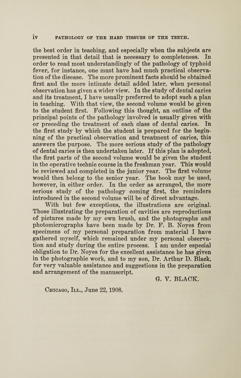 the best order in teaching, and especially when the subjects are presented in that detail that is necessary to completeness. In order to read most understanding^ of the pathology of typhoid fever, for instance, one must have had much practical observa¬ tion of the disease. The more prominent facts should be obtained first and the more intimate detail added later, when personal observation has given a wider view. In the study of dental caries and its treatment, I have usually preferred to adopt such a plan in teaching. With that view, the second volume would be given to the student first. Following this thought, an outline of the principal points of the pathology involved is usually given with or preceding the treatment of each class of dental caries. In the first study by which the student is prepared for the begin¬ ning of the practical observation and treatment of caries, this answers the purpose. The more serious study of the pathology of dental caries is then undertaken later. If this plan is adopted, the first parts of the second volume would be given the student in the operative technic course in the freshman year. This would be reviewed and completed in the junior year. The first volume would then belong to the senior year. The book may be used, however, in either order. In the order as arranged, the more serious study of the pathology coming first, the reminders introduced in the second volume will be of direct advantage. With but few exceptions, the illustrations are original. Those illustrating the preparation of cavities are reproductions of pictures made by my own brush, and the photographs and photomicrographs have been made by Dr. F. B. Noyes from specimens of my personal preparation from material I have gathered myself, which remained under my personal observa¬ tion and study during the entire process. I am under especial obligation to Dr. Noyes for the excellent assistance he has given in the photographic work, and to my son, Dr. Arthur D. Black, for very valuable assistance and suggestions in the preparation and arrangement of the manuscript. Chicago, III., June 22,1908. G. V. BLACK.