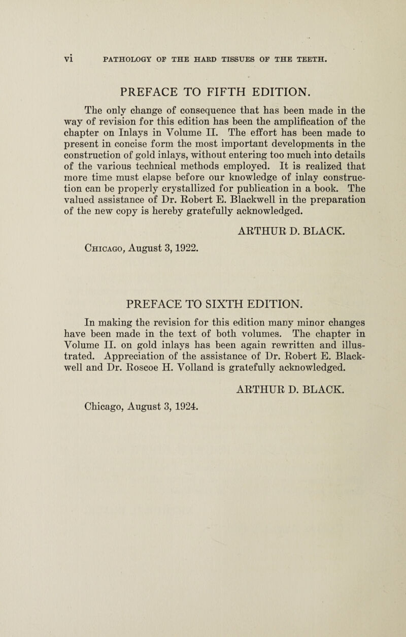 PREFACE TO FIFTH EDITION. The only change of consequence that has been made in the way of revision for this edition has been the amplification of the chapter on Inlays in Volume II. The effort has been made to present in concise form the most important developments in the construction of gold inlays, without entering too much into details of the various technical methods employed. It is realized that more time must elapse before our knowledge of inlay construc¬ tion can be properly crystallized for publication in a book. The valued assistance of Dr. Robert E. Blackwell in the preparation of the new copy is hereby gratefully acknowledged. ARTHUR D. BLACK. Chicago, August 3,1922. PREFACE TO SIXTH EDITION. In making the revision for this edition many minor changes have been made in the text of both volumes. The chapter in Volume II. on gold inlays has been again rewritten and illus¬ trated. Appreciation of the assistance of Dr. Robert E. Black- well and Dr. Roscoe H. Volland is gratefully acknowledged. ARTHUR D. BLACK.