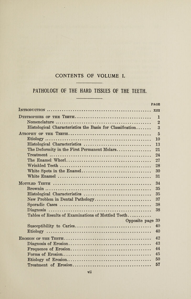 CONTENTS OF VOLUME I. PATHOLOGY OF THE HARD TISSUES OF THE TEETH. PAGE Introduction. xui Dystrophies of the Teeth. 1 Nomenclature. 2 Histological Characteristics the Basis for Classification. 3 Atrophy of the Teeth. .. 5 Etiology. 10 Histological Characteristics . 13 The Deformity in the First Permanent Molars. 21 Treatment. 24 The Enamel Whorl. 27 Wrinkled Teeth. 28 White Spots in the Enamel. 30 White Enamel. 31 Mottled Teeth . 34 Brownin.. 35 Histological Characteristics . 35 New Problem in Dental Pathology. 37 Sporadic Cases . 38 Diagnosis . 38 Tables of Results of Examinations of Mottled Teeth.. Opposite page 39 Susceptibility to Caries. 40 Etiology . 40 Erosion of the Teeth. 42 Diagnosis of Erosion. 43 Frequence of Erosion. 44 Forms of Erosion. 45 Etiology of Erosion. 50 Treatment of Erosion. 57