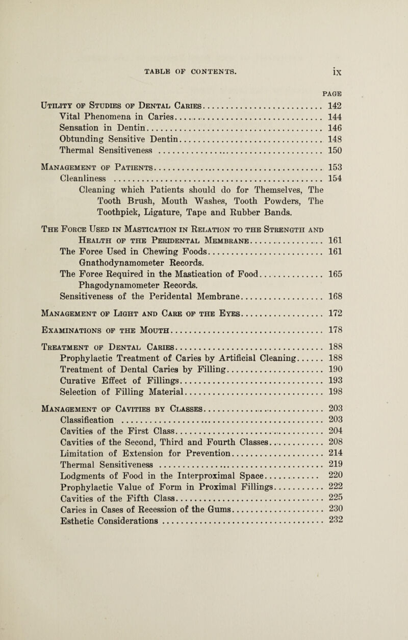 PAGE Utility of Studies of Dental Caries. 142 Vital Phenomena in Caries.. . 144 Sensation in Dentin. 146 Obtunding Sensitive Dentin. 148 Thermal Sensitiveness . 150 Management of Patients. 153 Cleanliness . 154 Cleaning which Patients should do for Themselves, The Tooth Brush, Mouth Washes, Tooth Powders, The Toothpick, Ligature, Tape and Rubber Bands. The Force Used in Mastication in Relation to the Strength and Health of the Peridental Membrane.. 161 The Force Used in Chewing Foods. 161 Gnathodynamometer Records. The Force Required in the Mastication of Food. 165 Phagodynamometer Records. Sensitiveness of the Peridental Membrane. 168 Management of Light and Care of the Eyes. 172 Examinations of the Mouth. 178 Treatment of Dental Caries. 188 Prophylactic Treatment of Caries by Artificial Cleaning. 188 Treatment of Dental Caries by Filling. 190 Curative Effect of Fillings. 193 Selection of Filling Material. 198 Management of Cavities by Classes.... 203 Classification . 203 Cavities of the First Class... 204 Cavities of the Second, Third and Fourth Classes. 208 Limitation of Extension for Prevention. 214 Thermal Sensitiveness . 219 Lodgments of Food in the Interproximal Space. 220 Prophylactic Value of Form in Proximal Fillings. 222 Cavities of the Fifth Class. 225 Caries in Cases of Recession of the Gums. 230 Esthetic Considerations. 232