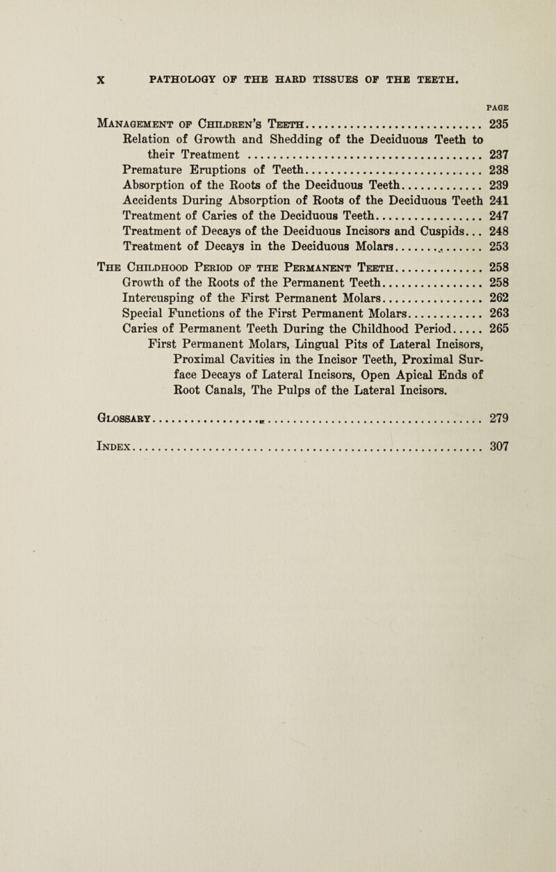 PAGE Management of Children’s Teeth. 235 Relation of Growth and Shedding of the Deciduous Teeth to their Treatment . 237 Premature Eruptions of Teeth........ 238 Absorption of the Roots of the Deciduous Teeth. 239 Accidents During Absorption of Roots of the Deciduous Teeth 241 Treatment of Caries of the Deciduous Teeth. 247 Treatment of Decays of the Deciduous Incisors and Cuspids... 248 Treatment of Decays in the Deciduous Molars...253 The Childhood Period of the Permanent Teeth.258 Growth of the Roots of the Permanent Teeth.258 Intercusping of the First Permanent Molars.262 Special Functions of the First Permanent Molars. 263 Caries of Permanent Teeth During the Childhood Period.265 First Permanent Molars, Lingual Pits of Lateral Incisors, Proximal Cavities in the Incisor Teeth, Proximal Sur¬ face Decays of Lateral Incisors, Open Apical Ends of Root Canals, The Pulps of the Lateral Incisors. Glossary... 279 Index. 307