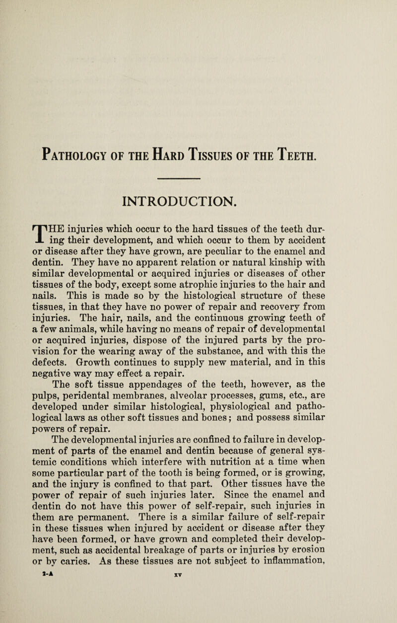 INTRODUCTION. THE injuries which occur to the hard tissues of the teeth dur¬ ing their development, and which occur to them by accident or disease after they have grown, are peculiar to the enamel and dentin. They have no apparent relation or natural kinship with similar developmental or acquired injuries or diseases of other tissues of the body, except some atrophic injuries to the hair and nails. This is made so by the histological structure of these tissues, in that they have no power of repair and recovery from injuries. The hair, nails, and the continuous growing teeth of a few animals, while having no means of repair of developmental or acquired injuries, dispose of the injured parts by the pro¬ vision for the wearing away of the substance, and with this the defects. Growth continues to supply new material, and in this negative way may effect a repair. The soft tissue appendages of the teeth, however, as the pulps, peridental membranes, alveolar processes, gums, etc., are developed under similar histological, physiological and patho¬ logical laws as other soft tissues and bones; and possess similar powers of repair. The developmental injuries are confined to failure in develop¬ ment of parts of the enamel and dentin because of general sys¬ temic conditions which interfere with nutrition at a time when some particular part of the tooth is being formed, or is growing, and the injury is confined to that part. Other tissues have the power of repair of such injuries later. Since the enamel and dentin do not have this power of self-repair, such injuries in them are permanent. There is a similar failure of self-repair in these tissues when injured by accident or disease after they have been formed, or have grown and completed their develop¬ ment, such as accidental breakage of parts or injuries by erosion or by caries. As these tissues are not subject to inflammation, 3-A