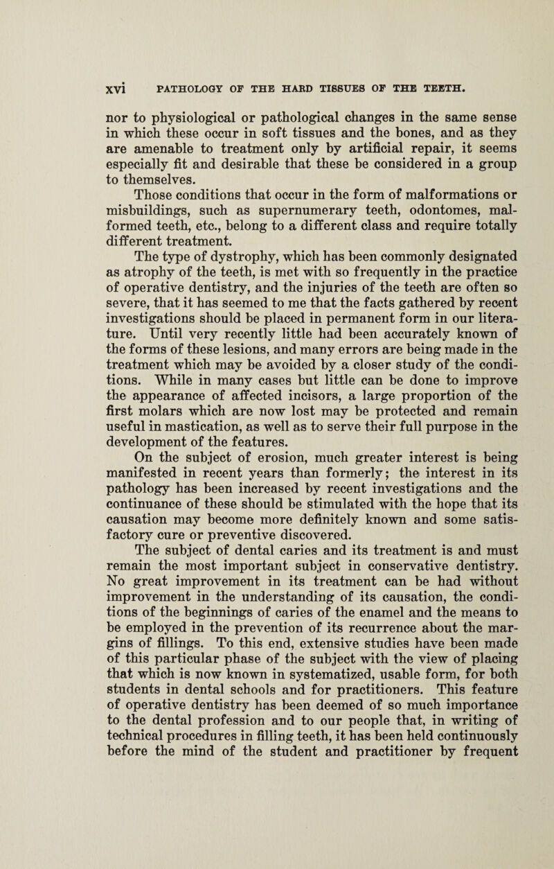 nor to physiological or pathological changes in the same sense in which these occur in soft tissues and the bones, and as they are amenable to treatment only by artificial repair, it seems especially fit and desirable that these be considered in a group to themselves. Those conditions that occur in the form of malformations or misbuildings, such as supernumerary teeth, odontomes, mal¬ formed teeth, etc., belong to a different class and require totally different treatment. The type of dystrophy, which has been commonly designated as atrophy of the teeth, is met with so frequently in the practice of operative dentistry, and the injuries of the teeth are often so severe, that it has seemed to me that the facts gathered by recent investigations should be placed in permanent form in our litera¬ ture. Until very recently little had been accurately known of the forms of these lesions, and many errors are being made in the treatment which may be avoided by a closer study of the condi¬ tions. While in many cases but little can be done to improve the appearance of affected incisors, a large proportion of the first molars which are now lost may be protected and remain useful in mastication, as well as to serve their full purpose in the development of the features. On the subject of erosion, much greater interest is being manifested in recent years than formerly; the interest in its pathology has been increased by recent investigations and the continuance of these should be stimulated with the hope that its causation may become more definitely known and some satis¬ factory cure or preventive discovered. The subject of dental caries and its treatment is and must remain the most important subject in conservative dentistry. No great improvement in its treatment can be had without improvement in the understanding of its causation, the condi¬ tions of the beginnings of caries of the enamel and the means to be employed in the prevention of its recurrence about the mar¬ gins of fillings. To this end, extensive studies have been made of this particular phase of the subject with the view of placing that which is now known in systematized, usable form, for both students in dental schools and for practitioners. This feature of operative dentistry has been deemed of so much importance to the dental profession and to our people that, in writing of technical procedures in filling teeth, it has been held continuously before the mind of the student and practitioner by frequent