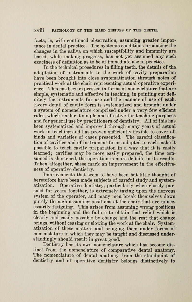 facts, is, with continued observation, assuming greater impor¬ tance in dental practice. The systemic conditions producing the changes in the saliva on which susceptibility and immunity are based, while making progress, has not yet assumed any such exactness of definition as to be of immediate use in practice. In the technical procedures in filling teeth, the details of the adaptation of instruments to the work of cavity preparation have been brought into close systematization through notes of practical work at the chair representing actual operative experi¬ ence. This has been expressed in forms of nomenclature that are simple, systematic and effective in teaching, in pointing out defi¬ nitely the instruments for use and the manner of use of each. Every detail of cavity form is systematized and brought under a system of nomenclature comprised under a very few efficient rules, which render it simple and effective for teaching purposes and for general use by practitioners of dentistry. All of this has been systematized and improved through many years of actual work in teaching and has proven sufficiently flexible to cover all kinds and varieties of cases presented. The careful classifica¬ tion of cavities and of instrument forms adapted to each make it possible to teach cavity preparation in a way that it is easily learned; cavities may be more easily prepared, the time con¬ sumed is shortened, the operation is more definite in its results. Taken altogether, these mark an improvement in the effective¬ ness of operative dentistry. Improvements that seem to have been but little thought of heretofore have been made subjects of careful study and system¬ atization. Operative dentistry, particularly when closely pur¬ sued for years together, is extremely taxing upon the nervous system of the operator, and many men break themselves down purely through assuming positions at the chair that are unnec¬ essarily fatiguing. This arises from assuming wrong positions in the beginning and the failure to obtain that relief which is clearly and easily possible by change and the rest that change brings, without ceasing or slowing the work at the chair. System¬ atization of these matters and bringing them under forms of nomenclature in which they may be taught and discussed under- standingly should result in great good. Dentistry has its own nomenclature which has become dis¬ tinct from the nomenclature of comparative dental anatomy. The nomenclature of dental anatomy from the standpoint of dentistry and of operative dentistry belongs distinctively to