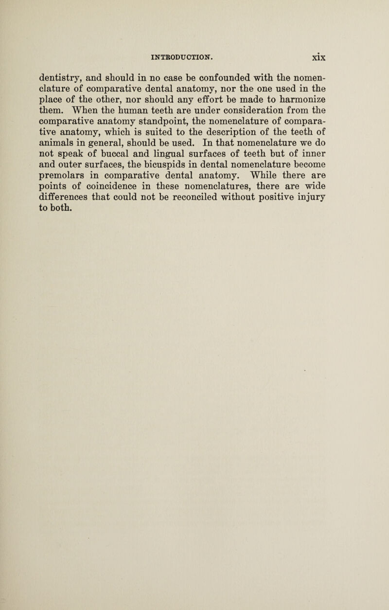 dentistry, and should in no case be confounded with the nomen¬ clature of comparative dental anatomy, nor the one used in the place of the other, nor should any effort be made to harmonize them. When the human teeth are under consideration from the comparative anatomy standpoint, the nomenclature of compara¬ tive anatomy, which is suited to the description of the teeth of animals in general, should be used. In that nomenclature we do not speak of buccal and lingual surfaces of teeth but of inner and outer surfaces, the bicuspids in dental nomenclature become premolars in comparative dental anatomy. While there are points of coincidence in these nomenclatures, there are wi.de differences that could not be reconciled without positive injury to both.