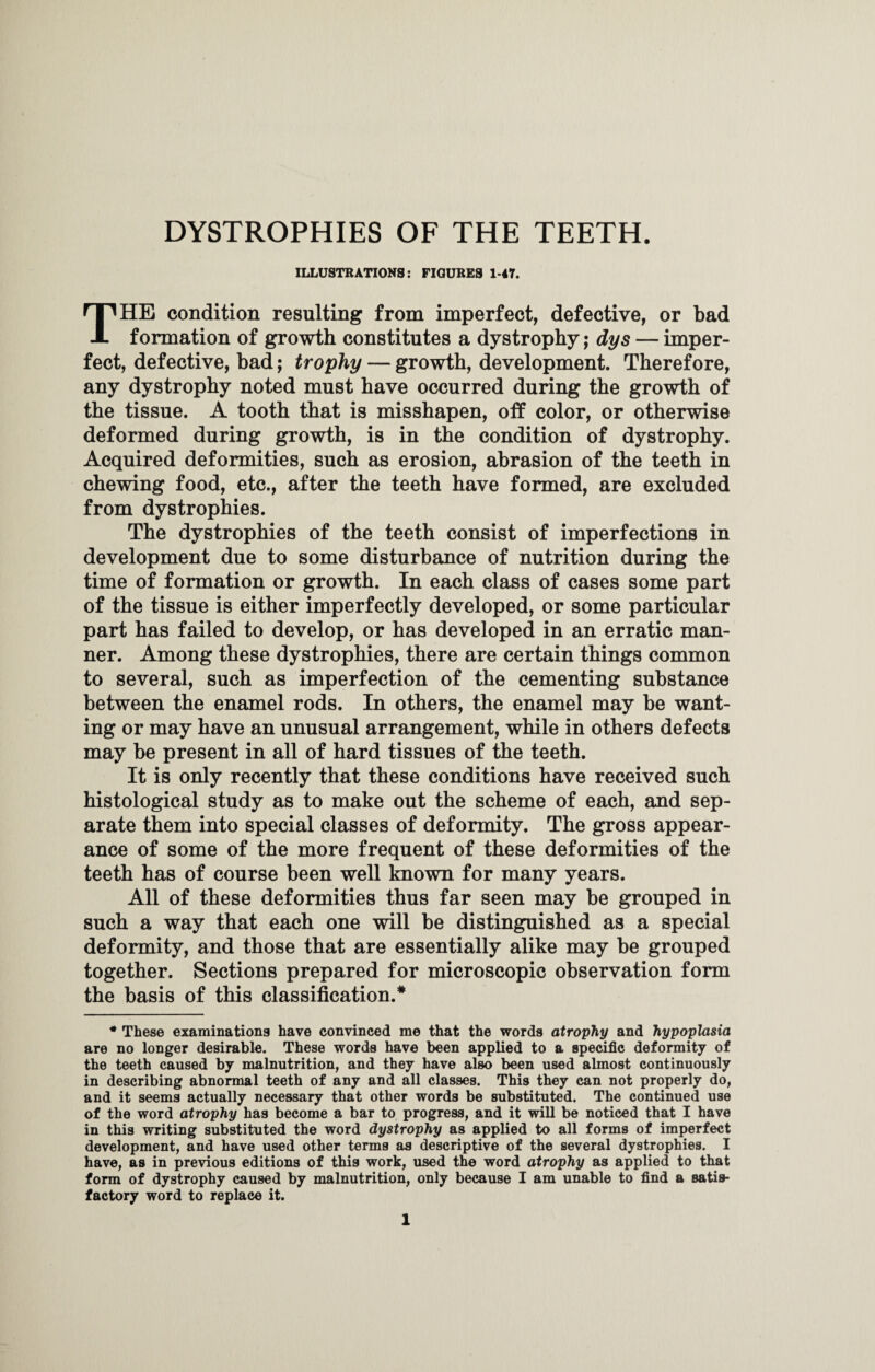 DYSTROPHIES OF THE TEETH. ILLUSTRATIONS: FIGURES 1-47. THE condition resulting from imperfect, defective, or bad formation of growth constitutes a dystrophy; dys — imper¬ fect, defective, bad; trophy — growth, development. Therefore, any dystrophy noted must have occurred during the growth of the tissue. A tooth that is misshapen, off color, or otherwise deformed during growth, is in the condition of dystrophy. Acquired deformities, such as erosion, abrasion of the teeth in chewing food, etc., after the teeth have formed, are excluded from dystrophies. The dystrophies of the teeth consist of imperfections in development due to some disturbance of nutrition during the time of formation or growth. In each class of cases some part of the tissue is either imperfectly developed, or some particular part has failed to develop, or has developed in an erratic man¬ ner. Among these dystrophies, there are certain things common to several, such as imperfection of the cementing substance between the enamel rods. In others, the enamel may be want¬ ing or may have an unusual arrangement, while in others defects may be present in all of hard tissues of the teeth. It is only recently that these conditions have received such histological study as to make out the scheme of each, and sep¬ arate them into special classes of deformity. The gross appear¬ ance of some of the more frequent of these deformities of the teeth has of course been well known for many years. All of these deformities thus far seen may be grouped in such a way that each one will be distinguished as a special deformity, and those that are essentially alike may be grouped together. Sections prepared for microscopic observation form the basis of this classification/ * These examinations have convinced me that the words atrophy and hypoplasia are no longer desirable. These words have been applied to a specific deformity of the teeth caused by malnutrition, and they have also been used almost continuously in describing abnormal teeth of any and all classes. This they can not properly do, and it seems actually necessary that other words be substituted. The continued use of the word atrophy has become a bar to progress, and it will be noticed that I have in this writing substituted the word dystrophy as applied to all forms of imperfect development, and have used other terms as descriptive of the several dystrophies. I have, as in previous editions of this work, used the word atrophy as applied to that form of dystrophy caused by malnutrition, only because I am unable to find a satis¬ factory word to replace it.