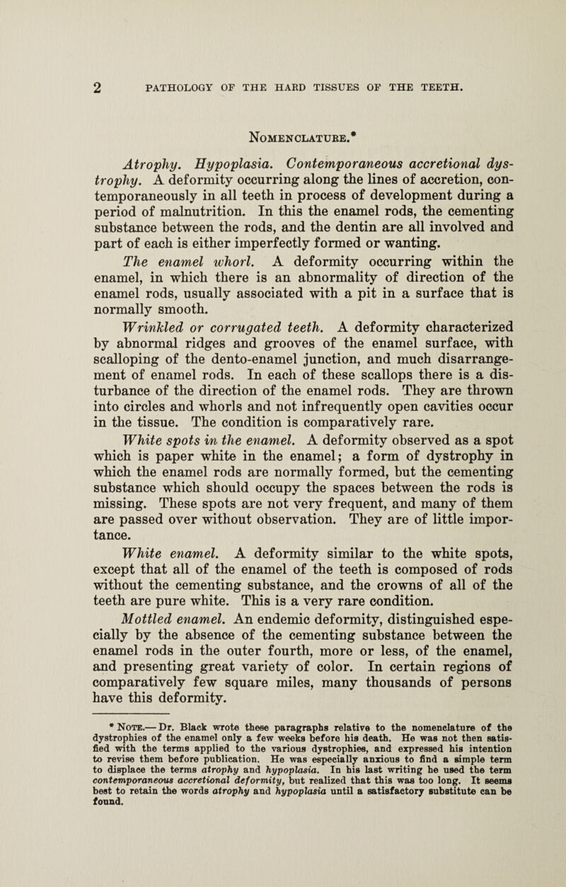 Nomenclature.* Atrophy. Hypoplasia. Contemporaneous accretional dys¬ trophy. A deformity occurring along the lines of accretion, con¬ temporaneously in all teeth in process of development during a period of malnutrition. In this the enamel rods, the cementing substance between the rods, and the dentin are all involved and part of each is either imperfectly formed or wanting. The enamel ivhorl. A deformity occurring within the enamel, in which there is an abnormality of direction of the enamel rods, usually associated with a pit in a surface that is normally smooth. Wrinkled or corrugated teeth. A deformity characterized by abnormal ridges and grooves of the enamel surface, with scalloping of the dento-enamel junction, and much disarrange¬ ment of enamel rods. In each of these scallops there is a dis¬ turbance of the direction of the enamel rods. They are thrown into circles and whorls and not infrequently open cavities occur in the tissue. The condition is comparatively rare. White spots in the enamel. A deformity observed as a spot which is paper white in the enamel; a form of dystrophy in which the enamel rods are normally formed, but the cementing substance which should occupy the spaces between the rods is missing. These spots are not very frequent, and many of them are passed over without observation. They are of little impor¬ tance. White enamel. A deformity similar to the white spots, except that all of the enamel of the teeth is composed of rods without the cementing substance, and the crowns of all of the teeth are pure white. This is a very rare condition. Mottled enamel. An endemic deformity, distinguished espe¬ cially by the absence of the cementing substance between the enamel rods in the outer fourth, more or less, of the enamel, and presenting great variety of color. In certain regions of comparatively few square miles, many thousands of persons have this deformity. * Note.— Dr. Black wrote these paragraphs relative to the nomenclature of the dystrophies of the enamel only a few weeks before his death. He was not then satis¬ fied with the terms applied to the various dystrophies, and expressed bis intention to revise them before publication. He was especially anxious to find a simple term to displace the terms atrophy and hypoplasia. In his last writing he used the term contemporaneous accretional deformity, but realized that this was too long. It seems best to retain the words atrophy and hypoplasia until a satisfactory substitute can be found.