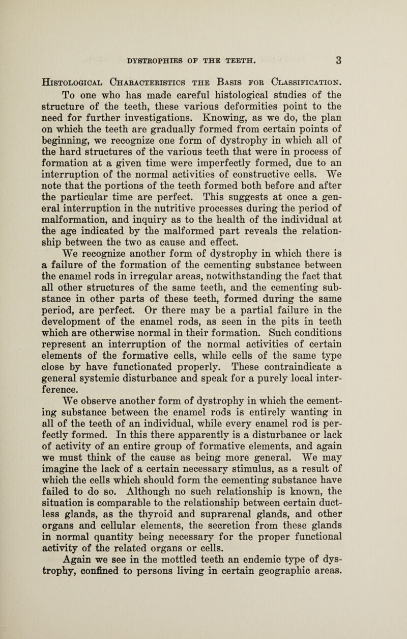 Histological Characteristics the Basis for Classification. To one who has made careful histological studies of the structure of the teeth, these various deformities point to the need for further investigations. Knowing, as we do, the plan on which the teeth are gradually formed from certain points of beginning, we recognize one form of dystrophy in which all of the hard structures of the various teeth that were in process of formation at a given time were imperfectly formed, due to an interruption of the normal activities of constructive cells. We note that the portions of the teeth formed both before and after the particular time are perfect. This suggests at once a gen¬ eral interruption in the nutritive processes during the period of malformation, and inquiry as to the health of the individual at the age indicated by the malformed part reveals the relation¬ ship between the two as cause and effect. We recognize another form of dystrophy in which there is a failure of the formation of the cementing substance between the enamel rods in irregular areas, notwithstanding the fact that all other structures of the same teeth, and the cementing sub¬ stance in other parts of these teeth, formed during the same period, are perfect. Or there may be a partial failure in the development of the enamel rods, as seen in the pits in teeth which are otherwise normal in their formation. Such conditions represent an interruption of the normal activities of certain elements of the formative cells, while cells of the same type close by have functionated properly. These contraindicate a general systemic disturbance and speak for a purely local inter¬ ference. We observe another form of dystrophy in which the cement¬ ing substance between the enamel rods is entirely wanting in all of the teeth of an individual, while every enamel rod is per¬ fectly formed. In this there apparently is a disturbance or lack of activity of an entire group of formative elements, and again we must think of the cause as being more general. We may imagine the lack of a certain necessary stimulus, as a result of which the cells which should form the cementing substance have failed to do so. Although no such relationship is known, the situation is comparable to the relationship between certain duct¬ less glands, as the thyroid and suprarenal glands, and other organs and cellular elements, the secretion from these glands in normal quantity being necessary for the proper functional activity of the related organs or cells. Again we see in the mottled teeth an endemic type of dys¬ trophy, confined to persons living in certain geographic areas.
