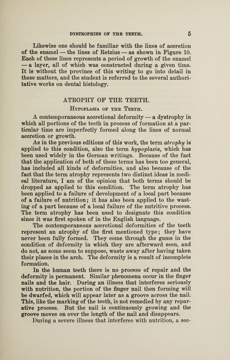 Likewise one should be familiar with the lines of accretion of the enamel — the lines of Retzius — as shown in Figure 10. Each of these lines represents a period of growth of the enamel — a layer, all of which was constructed during a given time. It is without the province of this writing to go into detail in these matters, and the student is referred to the several authori¬ tative works on dental histology. ATROPHY OF THE TEETH. Hypoplasia of the Teeth. A contemporaneous accretional deformity — a dystrophy in which all portions of the teeth in process of formation at a par¬ ticular time are imperfectly formed along the lines of normal accretion or growth. As in the previous editions of this work, the term atrophy is applied to this condition, also the term hypoplasia, which has been used widely in the German writings. Because of the fact that the application of both of these terms has been too general, has included all kinds of deformities, and also because of the fact that the term atrophy represents two distinct ideas in medi¬ cal literature, I am of the opinion that both terms should be dropped as applied to this condition. The term atrophy has been applied to a failure of development of a local part because of a failure of nutrition; it has also been applied to the wast¬ ing of a part because of a local failure of the nutritive process. The term atrophy has been used to designate this condition since it was first spoken of in the English language. The contemporaneous accretional deformities of the teeth represent an atrophy of the first mentioned type; they have never been fully formed. They come through the gums in the condition of deformity in which they are afterward seen, and do not, as some seem to suppose, waste away after having taken their places in the arch. The deformity is a result of incomplete formation. In the human teeth there is no process of repair and the deformity is permanent. Similar phenomena occur in the finger nails and the hair. During an illness that interferes seriously with nutrition, the portion of the finger nail then forming will be dwarfed, which will appear later as a groove across the nail. This, like the marking of the teeth, is not remedied by any repar¬ ative process. But the nail is continuously growing and the groove moves on over the length of the nail and disappears. During a severe illness that interferes with nutrition, a sec-