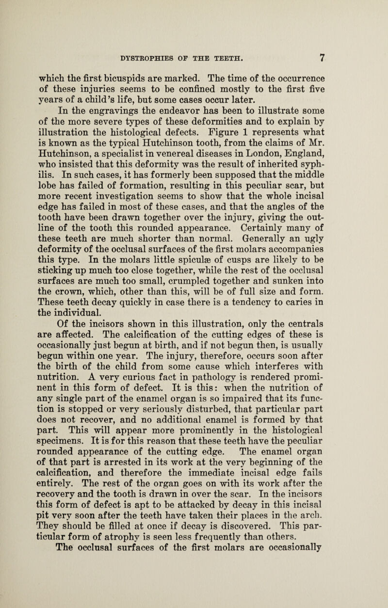 which the first bicuspids are marked. The time of the occurrence of these injuries seems to be confined mostly to the first five years of a child’s life, but some cases occur later. In the engravings the endeavor has been to illustrate some of the more severe types of these deformities and to explain by illustration the histological defects. Figure 1 represents what is known as the typical Hutchinson tooth, from the claims of Mr. Hutchinson, a specialist in venereal diseases in London, England, who insisted that this deformity was the result of inherited syph¬ ilis. In such cases, it has formerly been supposed that the middle lobe has failed of formation, resulting in this peculiar scar, but more recent investigation seems to show that the whole incisal edge has failed in most of these cases, and that the angles of the tooth have been drawn together over the injury, giving the out¬ line of the tooth this rounded appearance. Certainly many of these teeth are much shorter than normal. Generally an ugly deformity of the occlusal surfaces of the first molars accompanies this type. In the molars little spiculse of cusps are likely to be sticking up much too close together, while the rest of the occlusal surfaces are much too small, crumpled together and sunken into the crown, which, other than this, will be of full size and form. These teeth decay quickly in case there is a tendency to caries in the individual. Of the incisors shown in this illustration, only the centrals are affected. The calcification of the cutting edges of these is occasionally just begun at birth, and if not begun then, is usually begun within one year. The injury, therefore, occurs soon after the birth of the child from some cause which interferes with nutrition. A very curious fact in pathology is rendered promi¬ nent in this form of defect. It is this: when the nutrition of any single part of the enamel organ is so impaired that its func¬ tion is stopped or very seriously disturbed, that particular part does not recover, and no additional enamel is formed by that part. This will appear more prominently in the histological specimens. It is for this reason that these teeth have the peculiar rounded appearance of the cutting edge. The enamel organ of that part is arrested in its work at the very beginning of the calcification, and therefore the immediate incisal edge fails entirely. The rest of the organ goes on with its work after the recovery and the tooth is drawn in over the scar. In the incisors this form of defect is apt to be attacked by decay in this incisal pit very soon after the teeth have taken their places in the arch. They should be filled at once if decay is discovered. This par¬ ticular form of atrophy is seen less frequently than others. The occlusal surfaces of the first molars are occasionally